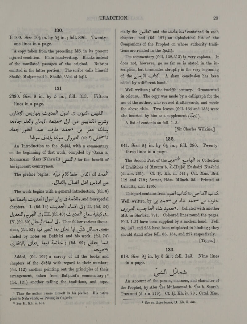 130. B 100. Size 104 in. by 52 in.; foll. 896. Twenty- one lines in a page. A copy taken from the preceding MS. in its present injured condition. Plain handwriting. Blanks instead of the mutilated passages of the original. Rubrics omitted in the latter portion. The scribe calls himself Shaikh Muhammad b. Shaikh ‘Abd al-latif. 181. 2390. Size 9 in. by 5 in.; foll. 313. Fifteen lines in a page. oN Gayledy yas! Spel d cpl Gaul! taal plally sell asner Jy) go ibs opty Sle jl we Cale aes oy re alle, Abye ably lope dy eal (sie 2) GLEE An Introduction to the Sahih, with a commentary on the beginning of that work, compiled by ‘Omar B. Munamman ‘Arm Nahrwali sll,” for the benefit of his ignorant countrymen. The preface begins: aa els lis coil! a) onsll Sil, Shalt Yat Guilol ose The work begins with a general introduction, (fol. 8) lem Wawel, vas Jet wb &amp; edie, and fourspecial chapters. I. (fol. 14) Eyas!\ «lad! 4; IL (fol. 34) yosslly - pall &amp; 5 IIL. (fol. 40) eds plan Las 3; IV. (fol. 50) Jl&gt; - Jt tach 8. Then follow various discus- sions, (fol. 52) 4.3 ox lw psi \3 use blue, con- cluded by notes on Bukhari and his work, (fol. 74) esletlh Gley Ld dls 5 (fol. 99) Gley LS Bn ers ” Added, (fol. 109) a survey of all the books and chapters of the Sahih with regard to their number ; (fol. 112) another pointing out the principles of their arrangement, taken from Balkaini’s commentary ;?* (fol. 121) another telling the traditions, and espe-  1 Thus the author names himself in his preface. His native place is Nahrwalah, or Pattan, in Gujarat. 2 See H. Kh. ii. 531.  chapter; and (fol. 127) an alphabetical list of the Companions of the Prophet on whose authority tradi- tions are related in the Sahih. The commentary (foll. 132-318) is very copious. It does not, however, go as far as is stated in the in- scription, but terminates abruptly in the very beginning of the wy dl cots. A sham conclusion has been added by a different hand. Well written ; of the twelfth century. Ornamented in colours. The copy was made by a calligraph for the use of the author, who revised it afterwards, and wrote the above title. Two leaves (foll. 184 and 135) were also inserted by him as a supplement (dass iF A list of contents on foll. 1-3. [Sir Charles Wilkins. | 182. 641. Size 94 in. by 63 in.; foll. 280. Twenty- three lines in a page. The Second Part of the ad ev\all or Collection of Traditions of Mustm b. al-Hajjaj Kushairi Nisabtri (d. an. 261). Cf. H. Kh. ii. 541; Cat. Mus. Brit. 112 and 719; Aumer, Hdss. Miinch. 25. Printed at Calcutta, a.H. 1265. This part contains from » dl ols to ise Wilks. Well written, by uy dss” |.) sls One By do gho- usp sl cols) slb Sens. Collated with another MS. in Sha‘ban, 791. Coloured lines round the pages. Foll. 1-37 have been supplied by a modern hand. Foll. 95, 157, and 235 have been misplaced in binding ; they should stand after foll. 86, 154, and 227 respectively. [ Tippu. | 138. 618. Size 91 in. by.5 in.; foll. 143. Nine lines in a page. re) s i) Upbo An Account of the person, manners, and character of the Prophet, by Abu ‘Isa Muhammad b. ‘Isa b. Saurah Tremiput (d.a.u.279). Cf. H. Kh.iv. 70; Catal. Mus. 