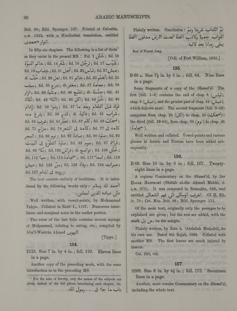 ~ Brit. 98; Bibl. Sprenger. 107. Printed at Calcutta, A.H. 1252, with a Hinddstdni translation, entitled sdas® slail, In fifty-six chapters. The following is a list of them' as they occur in the present MS.: Fol. 1 gs; fol. 10 Sage! ails ; fol. 14 eb ; fol. 16 Je; fol. 17 heb ; fol. 19 Coliish ; fol. 21 LsS; fol. 22 Quid; fol. 27 Uae; iD. Ec ; fol. 28 fei; fol. 81 giles 5 fol. 33 gia; fol. 85 Kine; fol. 36 ¢ 0; tb, dee; fol. 37 delsc; fol. 38 Ajls fol. 89 dates ; fol. 40 gia; i. dul; fol. 41 BGG; fol. 42 “G1; fol. 48 S81; fol. 44 pee fol. 46 ele: fol. 56 *cdy; fol. 57 le des ple! es dys dave Sa fol. 59 ces 1b. éSL ; fol. 61 W\5; fol. 63 4,5; fol. 65 jLaei ; fol. 67 als ; fol. 68 ESae ; fol. 71 lye; fol. 74 xt!) 3 delS; fol. 77 3 dels ual ; fol. 80 ee ; fol. 82 solic; fol. 90 Sghe fol. 92 dl &amp; gghsll Syke; fol. 93 ayo; fol. 97 135 fol. 99 AG; fol. 102, 21,5; i. euclyi; fol. 108 3S; fol. 115 *lm ; fol. 116 40l&lt;&gt; ; fol. 117 *luul ; fol. 118 Use; fol. 128 a fol. 125 3s, ; fol. 134 5} ve 5 fol. 137 lal! (8 ayy ». The text consists entirely of traditions. It is intro- duced by the following words only : po dess a was + gilawe! Lill sole de Well written, with vowel-points, by Muhammad Yahya. Collated in Rabi‘ I., 1107. Numerous inter- linear and marginal notes in the earlier portion. The verso of the last folio contains several sayings of Muhammad, relating to eating, etc., compiled by Abw’l-Waziran Ahmad sees . [Tippu.] 134. 2115. Size 7 in. by 4 in.; foll.-120. Eleven lines in a page. Another copy of the preceding work, with the same introduction as in the preceding MS. ‘ For the sake of brevity, only the names of the subjects are given, instead of the full phrase introducing each chapter, viz. lee! napa nv foe COU  Plainly written. Conclusion : eos ls LS! i Ball giao Coy] ea Beal} CS dene las GINS oe les iy Seal of Nusrat Jang. (Coll. of Fort William, 1825. } 135, B69 a. Size 73 in. by 5 in.; foll. 64, Nine lines in a page. Some fragments of a copy of the Sham@il. The first (foll. 1-8) contains the end of chap. 8 (_»l), chap. 9 (Lc), and the greater part of chap. 52 (imc), which follows next. The second fragment (foll. 9-32) comprises from chap. 24 (JS!) to chap. 35 (ES); the third (foll. 38-64), from chap. 39 ( ey) to chap. 50 (dele). Well written and collated. Vowel-points and various glosses in Arabic and Persian have been added sub- sequently. 136. B69. Size 10 in. by 6 in.; foll. 167. Twenty- eight lines in a page. A copious Commentary on the Shamd@ zl, by Inn Hasan Harrgami (Shihab al-din Ahmad Makki, d. A.H. 973). It was composed in Ramadan, 949, and entitled slats! os 7) ole) U3 5). Cf H. Kh, iv. 70; Cat. Mus. Brit. 98; Bibl. Sprenger. 111. Of the main text, originally only the passages to be explained are given; but the rest are added, with the mark (jy (2, on the margin. Plainly written, by Zain b. ‘Abdallah Mukaibil, for his own use. Dated 9th Rajab, 1088. Collated with another MS. insects. Cat. 223, viii. The first leaves are much injured by 137. 2208. Size 8 in. by 43 in.; foll. 173. Seventeen lines in a page. Another, more concise Commentary on the Shamd’1l, including the whole text.