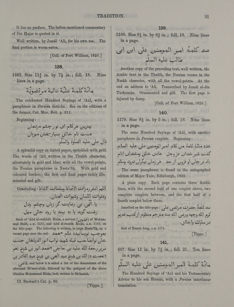 It has no preface. The before-mentioned commentary of Ibn Hajar is quoted in it. Well written, by Jamal ‘Ali, for his own use. final portion is worm-eaten. The (Coll. of Fort William, 1825.] 138. 1662. Size 112 in. by 7} in.; foll. 18. lines in a page. wae | a = ow @ a a) = Aapdd po ANc dlc Beols CLG The celebrated Hundred Sayings of ‘Ati, with a paraphrase in Persian distichs. See on the editions of the former, Cat. Mus. Brit. p. 511. Nine Beginning : lary lier gi sl pl &gt; Ere ” \ ” spladly Splat aghe le Jl A splendid copy on tinted paper, sprinkled with gold. The words of ‘Ali written in the Thulth character, alternately in gold and blue; with all the vowel-points, the Persian paraphrase in Nasta‘lik. With gold and coloured borders; the first and final pages richly illu- minated and gilt. Concluding: Lid }) molbin.g LL! ley 26) nell . ysl lest, pballl lpi, Jey eiey ub S ely 2 dl b Jer dle oy b ow &amp; ly aS ead; Seals of ‘Abd al-wahhab Khan, a servant ( usyd$) of Muham- mad Shah, a.a. 1157, and ‘Abd al-razzak Khan, a.n. 1187, on the title-page. The following is written, in large Nasta‘lik, on a vacant page near the end: das? ele Bde) lang) Le gn! ae Sleyall pil Oly aed ad eo laily ols pet et gl one cele uy debe alll daoy 3 pw op ola dec és wy al Oe Ht Ly! AMS! (nr. ean) py el and below it is added a list of the descendants of the aforesaid Ni‘mat-allah, followed by the pedigree of the above Ghulam Muhammad Khan, both written in Shikastah. Cf. Stewart’s Cat. p. 80. i [Tippu.] . t   189, 2180. Size 9} in. by 62 in.; foll. 19. Nine lines in a page. os) we) de wars) pel AT re eed ade KIL Another copy of the preceding text, well written, the Arabic text in the Thulth, the Persian verses in the Naskh character, with all the vowel-points. At the end an address to ‘Ali. Transcribed by Jamal al-din Turkuman. : Ornamented and gilt. The first page is injured by damp. [Coll. of Fort William, 1825. ] 140. 1179. Size 83 in. by 5 in.; foll. 18. Nine lines in a page. The same Hundred Sayings of ‘Ari, with another paraphrase in Persian couplets. Beginning: pil _slasiies pls cole ey je las 5 it ir : : + \ ply dy ole vy &gt; del oat sh ole iy ob The same paraphrase is found in the autographed edition of Major Yule, Edinburgh, 1832. A plain copy. Each page contains three Arabic lines, with the second half of one couplet above, two complete couplets between, and the first half of a fourth couplet below them. Inscribed on the title-page : use stipe a dalS dew ” , ., a r) . 4 ata as ;) jane ahs dnc al! od) dg» all) ar Seal of Nusrat Jang, a.x. 1174. [Tippu. ] 141. 607. Size 11 in. by 72 in.; foll. 21. in a page. ~ , ae al)\ whe ide crore) jaro) dolS bho The Hundred Sayings of ‘Art and his Testamentary Advice to his son Husain, with a Persian interlinear Ten lines translation.