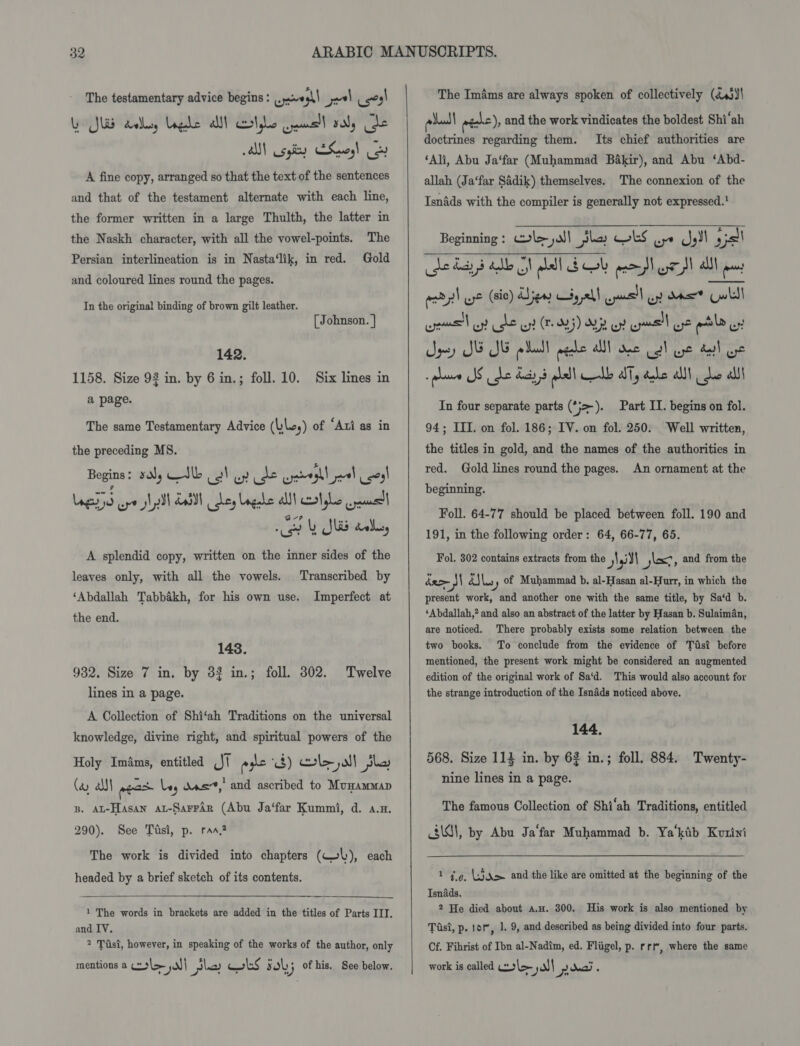 A fine copy, arranged so that the text of the sentences and that of the testament alternate with each line, the former written in a large Thulth, the latter in the Naskh character, with all the vowel-points. The Persian interlineation is in Nasta‘lik, in red. Gold and coloured lines round the pages. In the original binding of brown gilt leather. [ Johnson. | 142. 1158. Size 92 in. by 6 in.; foll. 10. Six lines in a page. The same Testamentary Advice (ley) of ‘Ari as in the preceding MS. Begins: sy Ib oo! wy ide eyseghl pal ses! Log dIS ape yl ill Lal ey Ungabe allt cxatghes paul ce y SUS aul, A splendid copy, written on the inner sides of the leaves only, with all the vowels. Transcribed by ‘Abdallah Tabbakh, for his own use. Imperfect at the end. 143. 932, Size 7 in. by 32 in.; foll. 302. lines in a page. A Collection of Shi‘ah Traditions on the universal knowledge, divine right, and spiritual powers of the Holy ImAms, entitled J pyle i$) le yall jhe (ay all ness ley das,’ and ascribed to Munammap Twelve B. AL-Hasan at-Sarrdr (Abu Ja‘far Kummi, d. a.n. 290). See Tasi, p. ran? The work is divided into chapters (WL), each headed by a brief sketch of its contents.  1 The words in brackets are added in the titles of Parts III. and IV. ? Tist, however, in speaking of the works of the author, only mentions a col jal} pla obs sol; of his. See below.    pal pécke), and the work vindicates the boldest Shi‘ah doctrines regarding them. Its chief authorities are ‘Ali, Abu Ja‘far (Muhammad Bakir), and Abu ‘Abd- allah (Ja‘far Sadik) themselves. The connexion of the Isndds with the compiler is generally not expressed.’ Beginning: le jal Jha OLS oo J,Il ys! adsl we (sic) Sen $4 ,21| nll uy ons” owls \ . ° fod be ‘ este ost Le oy? (0Rj) aE oF HE! UH poe oy Spey SE SE pdball agehe Al ane cal ye del oe w plane JS he dacs b lal olb ally dale alll he alll In four separate parts (*}&gt;-). Part IT. begins on fol. 94; ITI, on fol. 186; IV. on fol. 250. Well written, the titles in gold, and the names of the authorities in red. Gold lines round the pages. An ornament at the beginning. Foll. 64-77 should be placed between foll. 190 and 191, in the following order: 64, 66-77, 65. Fol. 302 contains extracts from the idl is; and from the rer - 3 Zils yy of Muhammad b. al-Hasan al-Hurr, in which the present work, and another one with the same title, by Sa‘d b. ‘Abdallah,? and also an abstract of the latter by Hasan b. Sulaiman, are noticed. There probably exists some relation between the two books. To conclude from the evidence of Tfsit before mentioned, the present work might be considered an augmented edition of the original work of Sa‘d. This would also account for the strange introduction of the Isnads noticed above. 144. 568. Size 114 in. by 62 in.; foll. 884. Twenty- nine lines in a page. The famous Collection of Shi‘ah Traditions, entitled Jd, by Abu Ja‘far Muhammad b. Ya‘kib Kotiyi 1 ge, jdm and the like are omitted at the beginning of the Isnads. 2 He died about a.H. 300. His work is also mentioned by Tasi, p. 10%, 1. 9, and described as being divided into four parts. Cf. Fihrist of Ibn al-Nadim, ed. Fligel, p. rrt, where the same work is called ley 2 nai ‘
