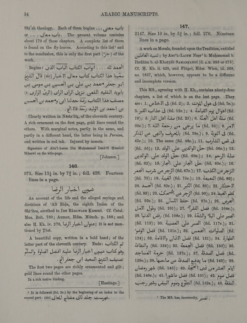or... cilew col. The present volume contains about 170 of these chapters. A complete list of them is found on the fly-leaves. According to this list’ and to the conclusion, this is only the first part (*}&gt;) of the work. Begins: csJ! ou wkd olyl 2. a ast a S15 (sic) JL MW alee ObS Old! Ihe Lins wt ert ot ome ot de yt eet pier yl sws| uy doerty oil Lae B5, OM ldn Cines i WS doy odd) oy ooel oy Clearly written in Nasta‘lik, of the eleventh century. wr A rich ornament on the first page, gold lines round the others. With marginal notes, partly in the same, and partly in a different hand, the latter being in Persian, and written in red ink. Injured by insects. Signature of Abu’l-hasan Ibn Muhammad Isma‘tl Husain? Masawi on the title-page. [ Johnson. | 146. 975, Size 131 in. by 72 in.; foll. 428. Fourteen lines in a page. fy ye pete An account of the life and the alleged sayings and doctrines of ‘Ali Rida, the eighth Imam of the Shi‘ites, ascribed to sn BAsawarn Kummi. Cf. Catal. Mus. Brit. 730; Aumer, Hdss. Miinch. p. 188; and also H. Kh. iv. 270, aM jet ilgac; it is not men- tioned by Tisi. A beautiful copy, written in a bold hand; of the latter part of the eleventh century. Ends: wis} a The first two pages are richly ornamented and gilt; gold lines round the other pages. In a rich native binding. [ Hastings. |  1 It is followed (fol. 2v.) by the beginning of an index to the second part: (sic) calell zines Pelt VEN Ciew 276   147, 2147. Size 10 in. by 53 in.; foll. 276. lines in a page. Nineteen A work on Morals, founded upon the Tradition, entitled oll dunn ; by Asv’n-Laira Nasr’ b. Muhammad b. Tbrahim b. al-Khattaéb Samarxanni (d. a.H. 383 or 375). Cf. H. Kh. ii. 428, and Fliigel, Hdss. Wien, iii. 268, no. 1837, which, however, appears to be a different and incomplete version. This MS., agreeing with H. Kh., contains ninety-four chapters, a list of which is on the last page. They are: 1. oksdl &amp; (fol. 2); 2. cll Jar &amp; (fol. 70.); 3. ail) Colic 8 (fol. 120.); 4. doll es Ilya! (fol. 19}; 5. skal Ue! dic (fol. 25); 6. En Uwe! dio (fol. 300.) ; 7. AN) damy ure (oy be (fol. 85); 8. pel PMN ye Cell) yell (fol. 390.); 9. Gell 8 (fol. 42v.); 10, The same (fol. 480.); 11. qo, Lil) Gad &amp; (fol. 55); 12. Ng) de wyollell dm (fol. 560.) ; 18. unl dt se ol Gm (fol. 60v.); 14. eal dle (fol. 62); 15. hs ide jit (a&gt; (fol. 65v.); 16. all we pa we pep (fol. 67v.); 17. IM) Ve 5] (fol. 73); 18. dase! (fol. 75v.); 19. ddaacl! (fol. 80) ; 20. dame!) (fol. 820.) ; 21. Cl (fol. 86); 22. Ka (fol. 89) ; 28, LSa21 ye od (fol. 90); 24. baal plas (fol. 93v.); 25. cjlulll ao (fol. 970.); 26. Copsll U-eN\ Sgby (fol. 101); 27. “18a lcd (fol. 1040.); 28. all Cady (fol. 1080.) ; 29. FAAS, WT be pall (fol. 118); 80. daa de jucll (fol. 117v.); 31. ‘ydg\ lads (fol. 1210.); 82. Guns! colglall (fol. 124); 83. dol3¥y lodl Judd (fol. 181); 34. Fylgull dlls, (fol. 184); 85. dens!) hdd (fol. 135); 36. deus)! dee (fol. 187.); 37. Bd!) had (fol. 139v.); 38. ole Qo Sra! esay le (fol. 143); 39. whe et (fol. 145); 40. ds 1 Oca ure psd els (fol. 148v.); 41. \jqtsle (lcd (fol. 151); 42. eye ads ry ity ded) ages ¢ shall (fol. 1520.) ; 43. diet|  1 The MS. has, incorrectly, a.