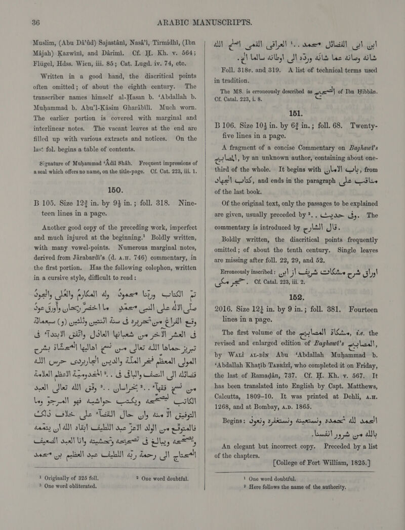 Muslim, (Abu Da’fid) Sajastani, Nasa’i, Tirmidhi, (Ibn Majah) Kazwini, and Darimi. Cf. H. Kh. v. 564; Fliigel, Hdss. Wien, iii. 85; Cat. Lugd. iv. 74, etc. Written in a good hand, the diacritical points often omitted; of about the eighth century. The transcriber names himself al-Hasan b. ‘Abdallah b. Muhammad b. Abu’l-Kasim Gharabili. Much worn. The earlier portion is covered with marginal and The vacant leaves at the end are On the interlinear notes. filled up with various extracts and notices. las‘ fol. begins a table of contents. Signature of Muhammad ‘Adil Shah. Frequent impressions of aseal which offers no name, on the title-page. Cf. Cat. 223, iii. 1. 150. B 105. Size 122 in. by 93 in.; foll. 318. Nine- teen lines in a page. Another good copy of the preceding work, imperfect and much injured at the beginning.’ Boldly written, with many vowel-points. Numerous marginal notes, derived from Jarabardi’s (d. a.n. 746) commentary, in the first portion. Has the following colophon, written in a cursive style, difficult to read: Syl, Jal, All dy dys Loy CLM a yo Sly lay ott le geet call de dtl Le Blane (5) eyatty eptsl ae $ a2 ure EL ety &amp; Ton Gal, Solel Blas wpe SI tall G cot Sal Lallal gd oe Slay all Lala 3 MM Cue csdpbe'l cpally Ala 2 plaeall Joyal Leleal| gleedl Keegaeh eS BUM desl SN alias dos) Me al Gy. Ghetto O Ley Jer ged Rate Cah, ca) ats ESS Ns de Taal Sle aly ee MN Gigll daacy sl alll slit Cidalll ae Fell Ws ve pF eal Lined! deal! Lily conten’, axie) Gatley as, S45 uy) pelidll ons CHL ay roy II chad!  1 Originally of 326 foll. 3 One word obliterated. 2 One word doubtful.   a) Aol call (lll 8 nee ila] ol ul wg) Lble dilly! Sh 23)y Ld lac dile, als Foll. 318v. and 319. A list of technical terms used in tradition. The MS. is erroneously described as pe) of Ibn Hibban. Of. Catal. 223, i. 8. c 151. B 106. Size 103 in. by 63 in.; foll. 68. Twenty- five lines in a page. A fragment of a concise Commentary on Baghawi’s erball , by an unknown author, containing about one- third of the whole. It begins with jv) Cob, from oles! Cols, and ends in the paragraph eo wtle of the last book. Of the original text, only the passages to be explained are given, usually preceded by ?.. ya By. The commentary is introduced by ¢ yal} JG. Boldly written, the diacritical points frequently omitted; of about the tenth century. Single leayes are missing after foll. 22, 29, and 52. Erroneously inscribed : uy! j) at | you walStve re ~ J 59! he pS. Of. Catal. 223, iff. 2. 152. 2016. Size 123 in. by 9 in.; foll. 381. lines in a page. Fourteen The first volume of the revised and enlarged edition of Paghawit’s crledl s\Ctie, te. the colon, by Wati at-pin Abu ‘Abdallah Muhammad b. ‘Abdallah Khatib Tasrizi, who completed it on Friday, the last of Ramadan, 737. Cf. H. Kh. v. 567. It has been translated into English by Capt. Matthews, Calcutta, 1809-10. It was printed at Dehli, a.x. 1268, and at Bombay, a.p. 1865. Begins: yal B RRaii) 9 Loe Riad g sda a) rasl Lentil yy pt ore aly An elegant but incorrect copy. Preceded by a list of the chapters. [College of Fort William, 1825. ]  1 One word doubtful. ? Here follows the name of the authority.
