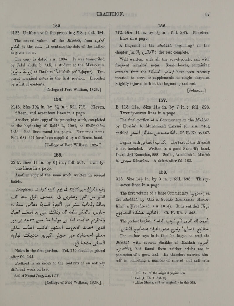 2122. Uniform with the preceding MS. ; foll. 384. The second volume of the Mishkdt, from ols cl to the end. It contains the date of the author as given above. The copy is dated a.u. 1085. It was transcribed by Jalal al-din b. ‘Ali, a student at the Mausoleum (Sygu0 &amp;3,)) of Ibrahim ‘Adilshah (of Bijapar). Fre- quent marginal notes in the first portion. Preceded by a list of contents. [College of Fort William, 1825. ] 154, 2148. Size 103 in. by 63 in.; foll. 712. Eleven, fifteen, and seventeen lines in a page. Another, plain copy of the preceding work, completed at the beginning of Rabi‘ I., 1094, at Shahjahan- abad. Red lines round the pages. Numerous notes. Foll. 684-691 have been supplied by a different hand. [College of Fort William, 1825. ] 155. 2237. Size 11 in. by 63 in.; foll. 504. Twenty- one lines in a page. Another copy of the same work, written in several hands. Colophon : 3, “le, JI eo BS aS ve ¢ 1a =) CBE YN oles Soy hepa jal eda Gules Syl Heel Uw pte LIL, UL, old! Liesl ay de ENS, Wi calor ate Guile D3 eh OAS yeh Mee Lbye uy alll gle prio, cls ESI) WS jygtrall yea ans pall aS CELI gyi Sh gly ere oblase| plane sgl leeds deal Notes in the first portion. Fol. 170 should be placed after fol. 165. Prefixed is an index to the contents of an entirely different work on law. Seal of Nusrat Jang, a.H. 1175. [College of Fort William, 1825.] .    772. Size 11 in. by 6} in.; foll. 285. Nineteen lines in a page. A fragment of the Mishkdt, beginning! in the chapter Nai YW, Cwild dl; the rest complete. Well written, with all the vowel-points, and with frequent marginal notes. Some leaves, containing extracts from the #\Ctul\ jue »” have been recently inserted to serve as supplements to single chapters. Slightly injured both at the beginning and end. [ Johnson. | 157. B 118, 114. Size 11} in. by 7 in.; foll, 323. Twenty-seven lines in a page. The final portion of a Commentary on the Mishkdt, by Husain® b. Muhammad Taryisi (d. a.n. 743), entitled ,aml) pilim yc AaslOl. Cf H. Kh. v. 567. Begins with elod! WS. The text of the Mishkat is not included. Written in a good Nasta‘lik hand. Dated 3rd Ramadan, 888. Scribe, ‘Abdallah b. Mas‘tib b. Usdew Kazarini. &lt;A defect after fol. 163. 158, 313. Size 142 in. by 9 in.; foll. 598. Thirty- seven lines in a page. The first volume of a large Commentary (e gyre) on the Mishkdt, by ‘Ati 3. Sutrdn Munammap Harawi Kari’, a Hanafite (d. a.u. 1014). It is entitled sb). colon Suv) cll. Cf. H. Kh. v. 568. The preface begins : *Lala| 413 ci soll a ane! 90 4 a (4 owls yt Cilenw tla )l jydo os wy} ciliy The author says in it that he began to read the Mishkat with several Shaikhs of Makkah (4 ,='\ ° ol), but found them neither critics nor in possession of a good text. He therefore exerted him- self in collecting a number of correct and authentic   1 Fol. rvi of the original pagination. 2 See H. Kh. v. 568 sq. 3 Alias Hasan, and so originally in this MS.