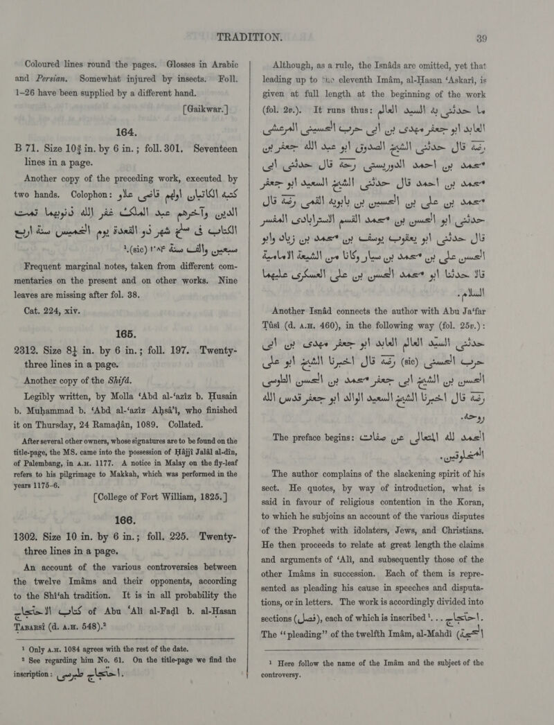 and Persian. Somewhat injured by insects. Foll. 1-26 have been supplied by a different hand. [ Gaikwar. | 164. B 71. Size 10$ in. by 6 in.; foll. 301. lines in a page. Seventeen Another copy of the preceding work, executed by two hands. Oolophon: sie wl ees! wil cS eat Legyid all] pie CSL! see aad Ty pull wy)! dons wars ex sd2i\ oe ¢~ &amp; obs! 1 (sic) MAF daw call, wate Frequent marginal notes, taken from different com- mentaries on the present and on other works. Nine leaves are missing after fol. 38. Cat. 224, xiv. 165. 2312. Size 81 in. by 6 in.; three lines in a page. Another copy of the Shifd. Legibly written, by Molla ‘Abd al-‘aziz b. Husain b. Muhammad b. ‘Abd al-‘aziz Ahsa’i, who finished it on Thursday, 24 Ramadan, 1089. Collated. After several other owners, whose signatures are to be found on the title-page, the MS. came into the possession of Hajji Jalal al-din, of Palembang, in a.H. 1177. A notice in Malay on the fly-leaf refers to his pilgrimage to Makkah, which was performed in the years 1175-6. foll. 197. Twenty- [College of Fort William, 1825. ] 166. 1302. Size 10 in. by 6 in.; three lines in a page. foll. 225. Twenty- An account of the various controversies between the twelve Imams and their opponents, according to the Shi‘ah tradition. It is in all probability the cise ks of Abu “Ali al-Fadl b. al-Hasan Tasarsi (d. a.z. 548).” 1 Only aa. 1084 agrees with the rest of the date. 2 See regarding him No. 61. On the title-page we find the inscription : Lear cise).   leading up to “ne eleventh Imém, al-Hasan ‘Askari, is given at full length at the beginning of the work (fol. 2v.). It runs thus: alell dau de le cotta es Ny &gt; all uy sder pre gi! ale! up pee sn dae at! CFgducll a! soe JE 2, ctl Loe JE ay Comal asel up ane par yl dae | eal Lam JE aso} wy ane JG 2S) rll Spl oy creme’) wy de uy one ely OL ey as uy Choy Cogley pl cae Jl Lage 5 Suusd] ee Be ews was? o] lore IG a dadl Another Isnad connects the author with Abu Ja‘far Tiisi (d. a.u. 460), in the following way (fol. 25v.): co) ep sage phem gl wll lle! suaics| Coe use 9) el Unc Jk bd (sic) gue oe Coote nell op anes pie Coll etl oy uae AN] Cwad pda gil all dil dered! aut Gras! JG as, atl, The preface begins: lie yc _Jlel! a das| wile The author complains of the slackening spirit of his sect. He quotes, by way of introduction, what is said in favour of religious contention in the Koran, to which he subjoins an account of the various disputes of the Prophet with idolaters, Jews, and Christians, He then proceeds to relate at great length the claims and arguments of ‘Ali, and subsequently those of the other Imams in succession. Each of them is repre- sented as pleading his cause in speeches and disputa- tions, or in letters. The work is accordingly divided into sections (_}.23), each of which is inscribed '. qisicl. The ‘‘ pleading” of the twelfth Imam, al-Mahdt nat ie! \  1 Here follow the name of the Imam and the subject of the controversy.