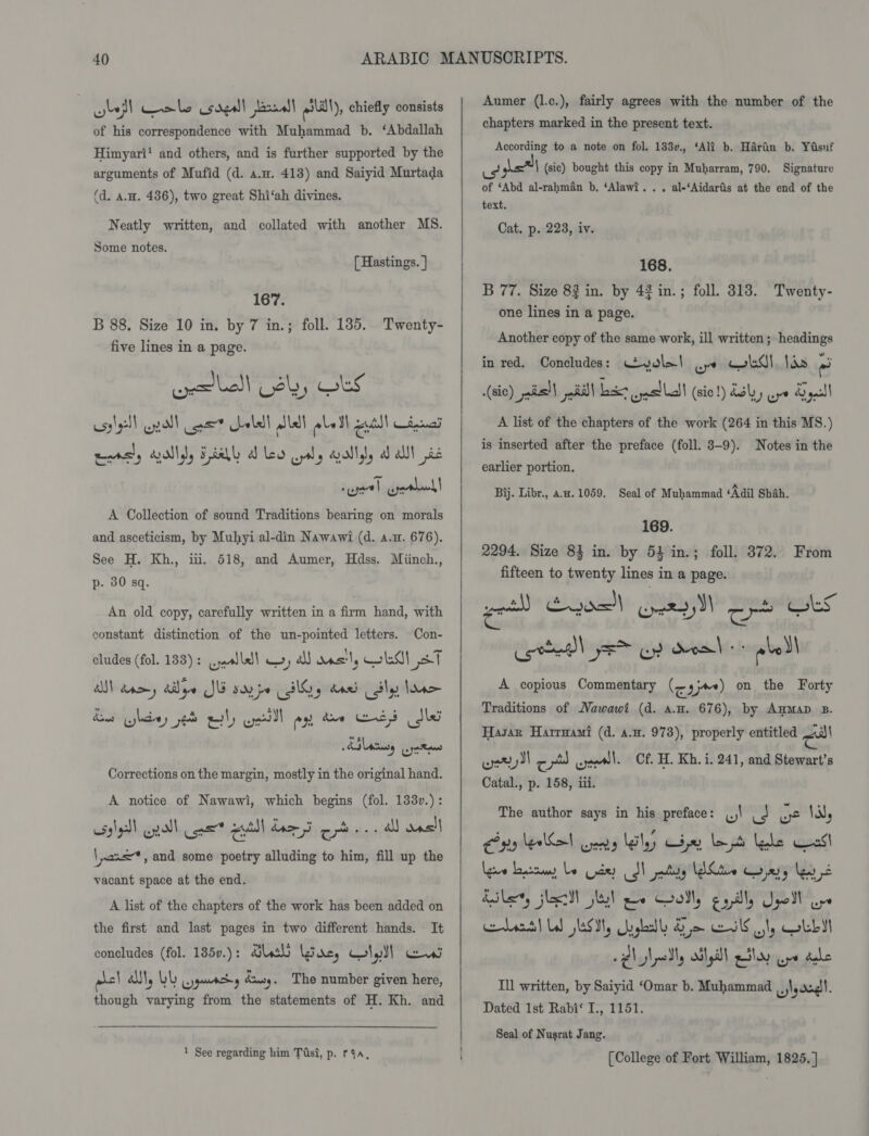 bef eels sage] baal! mal), chiefly consists of his correspondence with Muhammad b. ‘Abdallah Himyari’ and others, and is further supported by the arguments of Mufid (d. a.u. 413) and Saiyid Murtada (d. A.H. 436), two great Shi‘ah divines. Neatly written, and collated with another MS. Some notes. (Hastings. } 167. B 88. Size 10 in. by 7 in.; foll. 135. Twenty- five lines in a page. ele! Lay OLS cssly) gall oot ale lal aLatl gutll dal emrs’y lly Fl al les ww, dally a alll bc A Collection of sound Traditions bearing on morals and asceticism, by Muhyi al-din Nawawi (d. a.m. 676). See H. Kh., iti, 518, and Aumer, Hdss. Miinch., p- 30 sq. An old copy, carefully written in a firm hand, with constant distinction of the un-pointed letters. Con- cludes (fol. 133) : werlsll —) al oas'ly al st AN day alge SUE say pe IG, dood Sly lane LOM whdey eo ew) wel rx, dive ee) dks Corrections on the margin, mostly in the original hand. A notice of Nawawi, which begins (fol. 133v.): usslell wpa! ues eel ee Se a ansl \ wane, and some poetry alluding to him, fill up the vacant space at the end. A list of the chapters of the work has been added on the first and last pages in two different hands. It concludes (fol. 185v.): Guth (Gacy, Glyll ew alc! Al, LL jgancdy diusy. The number given here, though varying from the statements of H. Kh. and  1 See regarding him Tis?, p. r4a,   Aumer (l.c.), fairly agrees with the number of the chapters marked in the present text. According to a note on fol. 133v., ‘Ali b. Haran b. Yasuf us \ (sie) bought this copy in Muharram, 790. Signature of ‘Abd al-rahman b, ‘Alawi... al-‘Aidarfis at the end of the text. Cat, p. 223, iv. 168. B 77. Size 8$ in. by 42 in.; foll. 313. Twenty- one lines in a page. Another copy of the same work, ill written; headings in red. Concludes: Ceyole! oye CebO) lds ) (sic) pais) | Ri)\ Laake ast! (sic!) 3b) ow yell A list of the chapters of the work (264 in this MS.) is inserted after the preface (foll. 8-9). Notes in the earlier portion. Bij. Libr., au. 1059. Seal of Muhammad ‘Adil Shah, 169. 2294. Size 83 in. by 53 in.; foll. 372. From fifteen to twenty lines in a page. wot) Cade) eee DI oe Ces Comte jem Gp doa abel A copious Commentary (cy) on the Forty Traditions of Wawawi (d. a.u. 676), by AuMaD B. Hasan Harrnami (d. 4.x. 978), properly entitled ol wer) cr wal. Cf. H. Kh. i. 241, and Stewart’s Catal., p. 158, iii. The author says in his preface: 1 J we Vile Cina eel Gants Lely Gu Let lele Cas! Meee Haya, Le dey dT ality Lele Cony Lens Ales, jl WW! ee Golly egilly Upolu bac! LW Stl, ugha Ge lS ot, Colby hyhodly ailyll etlay eye dale Ill written, by Saiyid ‘Omar b. Muhammad ,,,\,ac4)!. Dated 1st Rabi‘ I., 1151. Seal of Nusrat Jang. [College of Fort William, 1825. ]