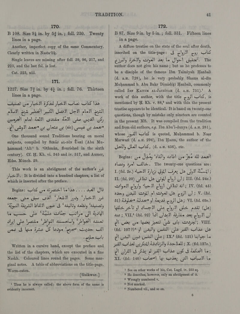 170. B 108. Size 93 in. by 52 in. ; foll. 230. Twenty lines in a page. Another, imperfect copy of the same Commentary. Clearly written in Nasta‘lik. Single leaves are missing after foll. 39, 96, 217, and 223, and the last fol. is lost. Cat. 223, xiii. 171. 1227. Size 72 in. by 4} in.; foll. 76. Thirteen lines in a page. piel set es!) Jill eM obell eal ¢ cot I) dat oy bate oy (sic) Lune yy dns One thousand sound Traditions bearing on moral subjects, compiled by Srraz az-pin Ossi (Abu Mu- hammad ‘Ali! b. ‘Othman, flourished in the sixth century). Cf. H. Kh, vi. 345 and iv. 317, and Aumer, Hdss. Miinch. 29. “This work is an abridgment of the author’s yt hash }\. It is divided into a hundred chapters, a list of which is inserted after the preface. Begins: ColS ye di part | Lelde.... aed! Jl Bae diy tll LIN ygub cd “dilly delay “Ainnaly ly) be Lorie bly dommsily Gblall acral rd &amp; lew Ede SS Levys ‘as? Kvae cdl Written in a cursive hand, except the preface and the list of the chapters, which are executed in a fine Naskh. Coloured lines round the pages. ginal notes. &lt;A table of abbreviations on the title-page. Some mar- Worm-eaten. [Gaikwar. ] 1 Thus he is always called; the above form of the name is    172. B 87. Size 9in. by 5 in. ; foll. 331. in a page. A diffuse treatise on the state of the soul after death, inscribed on the title-page: ra gy JI roy) wks Cidly FM, crys!) ae be Slot Coie”. The author does not give his name; but as he professes to Fifteen lines be a disciple of the famous Ibn Taimiyah Hanbali (d. a.H. 728), he is very probably Shams al-din Muhammad b. Abu Bakr Dimishki Hanbali, commonly called Ipn Karyrm at-Jauziyan (d. avg. 751). A work of this author, with the title 7» + ols, is mentioned by H. Kh. v. 88,? and with this the present treatise appears to be identical. It is based on twenty-one questions, though by mistake only nineteen are counted in the present MS. It was compiled from the tradition and from old authors, e.g. Ibn Abu’l-dunya (d. 4.4. 281), whose 9-5) wks is quoted, Muhammad b. Nasr Marwazi (d. a.u. 294), Ibn Hazm, the author of the stl, is! obs, (d. a.m. 456), ete. Begins: ye Vay “sliil, éclb| wy jae a) wns slaty sy) wdls.. The twenty-one questions are: I. (fol. 20.) *LeSl Syl Goll ie Oo Soil Aut ; TI. (fol. 20) (35 Jo (Sal clay ls IIL. (fol. 240.) Nyoll lastly ha lyst Lees ail; TV. (fol. 45) 51) dda Gas gl dass cys) a; VI. (fol. 690.) giles 2G gh slac de clad se pati (Ua) dnc ; VIL! (fol. 92) 1a) slo Sl yee ae clay dl VI 2) ude oe lade jars GS sh asx”; VIL (fol. 107?)* g\ dls Cutt! de pil lac Uo AY adl ye Geil! (de TKS (fol. 121) kyle Le el al del ay GU COU Ty Fae 5 X. (fol. 1370.) AV Vl Say ab pall Olde OS Gb GS L; XI. (fol. 140) Glew! ly Gog coll olull be  1 See on other works of his, Cat. Lugd. iv. 253 sq. 2 He describes, however, only an abridgment of it. 3 Wrongly numbered vy. * Not marked.