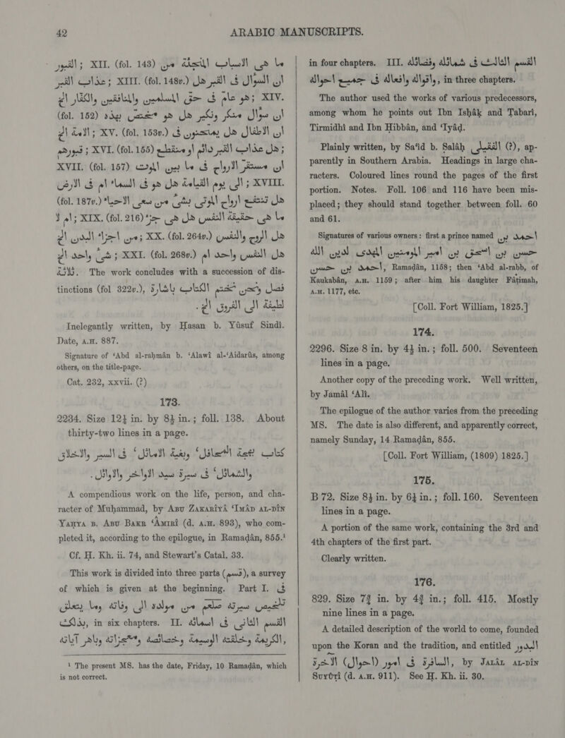 geil; XID. (fol. 143) Qype desl] OLedl Ue be soll Ode 5 XII. (fol. 1480.) Jo ell SF Ngadl I £1 Uy cpiSlelly geeladl Go G ple gos XIV. (fol. 152) sdgy Qars® gd Je 2S; eo SN : 2) hall; XV. (fol. 1530.) $ yyesey jo Jib QI we 903 ; XVI. (fol. 155) phi. ,| ile pill cose is XVII. (fol. 157) kl oe be S chy ll same LI (fol. 1870.) Le eae ape Cott Call clay! pied Se J ol; XIX, (fol. 216) ‘i= &lt;b Je Laell diim (od le AV ddl el ayes XK. (fol. 2640.) cuadtly eo!) Ne dl aml, (ob 5 XXI. (fol. 2680.) pl aol, Gail! Ue &amp;5\5. The work concludes with a succession of dis- tinctions (fol. 322v.), Flay ost ax wx kad 2) Gill I ait Inelegantly written, by Hasan b. Yisuf Sindi. Date, a.H. 887. Signature of ‘Abd al-rahman b. ‘Alawi al-‘Aidaris, among others, on the title-page. Cat, 2382, xxvii. (?) 173. 2234. Size 12} in. by 83 in.; foll. 138. thirty-two lines in a page. lei, ei Sage 2 Smads ist! ls About A eae work on the le person, and cha- racter of Muhammad, by Anu ZaxariyA ‘ImAp at-DIN Yanya B. Asv Bakr ‘Awrri (d. a.a. 893), who com- pleted it, according to the epilogue, in Ramadan, 855. Cf. H. Kh. ii. 74, and Stewart’s Catal. 33. This work is divided into three parts (em), a survey Part I. &amp; Bley bey Uy fl sale Ge ple Bae Gand Ss, in six chapters. IT. last 3&amp;8 ei) ean! GUT ply cists dailaty dono! ila, dy A, of which is given at the beginning. 1 The present MS. has the date, Friday, 10 Ramadan, which is not correct. | | | in four chapters. III. alias, Ald od ctlladl aod! Slo) eno $ aleil, alysl,, in three chapters. The author used the works of various predecessors, among whom he points out Ibn Ishak and Tabari, Tirmidhi and Ibn Hibban, and ‘TyAd. Plainly written, by Sa‘id b. Salah anil (?), ap- parently in Southern Arabia. Headings in large cha- racters. Coloured lines round the pages of the first Notes. Foll. 106 and 116 have been mis- placed; they should stand together between foll. 60 and 61. portion. Signatures of various owners: first a prince named wy was} A) pol csdel wroghl ol oy Geet) oy aan ue oy wl, Ramadan, 1158; then ‘Abd al-rabb, of Kaukaban, avn. 1159; after him his daughter Fatimah, A.H. 1177, etc. [Coll. Fort William, 1825. ] 174. 2296. Size 8 in. by 43 in.; foll. 500. Seventeen lines in a page. Another copy of the preceding work. Well written, by Jamal ‘Ali. The epilogue of the author varies from the preceding MS. The date is also different, and apparently correct, namely Sunday, 14 Ramadan, 855. [Coll. Fort William, (1809) 1825. ] 175. B 72. Size 83 in. by 631in.; foll.160. Seventeen lines in a page. A portion of the same work, containing the 8rd and 4th chapters of the first part. Clearly written. 176. 829. Size 72 in. by 42 in.; foll. 415. Mostly nine lines in a page. A detailed description of the world to come, founded upon the Koran and the tradition, and entitled ggoell 5M CS) peel 3 SsLS), by Jara at-pin Surtti (d. a.H. 911). See H. Kh. ii. 30,