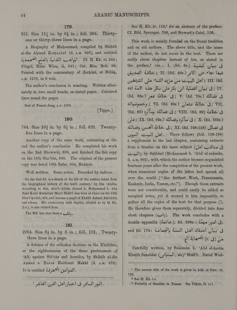 179. 851. Size 11} in. by 63 in.; foll. 364. Thirty- one or thirty-three lines in a page. A Biography of Muhammad, compiled by Shihab al-din Ahmad KasratAni (d. a.n. 923), and entitled boas Cav’ diol! Call. Cf. H. Kh. vi. 245; Fliigel, Hdss. Wien, ii, 341; Cat. Mus. Brit. 98. Printed with the commentary of Zarkani, at Balak, A.H. 1278, in 8 vols, The author’s conclusion is wanting. Written alter- nately in two small hands, on tinted paper. Coloured lines round the pages. Seal of Nusrat Jang, a.n. 1175. [Tippu. ] 180. 764. Size 103 in. by 61 in.; foll. 429. Twenty- five lines in a page. Another copy of the same work, containing at the end the author’s conclusion. He completed his work on the 2nd Shawwal, 898, and finished the fair copy on the 15th Sha‘ban, 899. The original of the present copy was dated 10th Safar, 904, Makkah. Well written. Some notes. Preceded by indices. On the first fol. is a sketch of the life of the author, taken from the biographical history of the tenth century,! by Ibn ‘Abdis, According to this, Abu’l-‘Abbaés Ahmad b. Muhammad b. Abu Bakr Kais? Kastalant Misrt Shafi‘t was born at Cairo on the 12th Dhu’l-ka‘dah, 851, and became a pupil of Khalid Azhari, Sakhawi, and others. His controversy with Suyfti, alluded to by H. Kh. (l.e.), is also related here, The MS, has once been a __93,, ae 181. 2264. Size 84 in. by 6 in.; foll. 191. Twenty- three lines in a page. A defence of the orthodox doctrine on the Khalifate, or the righteousness of the three predecessors of ‘Ali, against Shi‘ahs and heretics, by Shihab al-din Anmap B. Hasan Haithami Makki (d. a.m. 978). It is entitled L351 (gelyctl. 1 Sk yall at lst slut gal.   See H. Kh. iv. 110,’ for an abstract of the preface. Cf. Bibl. Sprenger. 708, and Stewart’s Catal. 136. This work is mainly founded on the Sunni tradition and on old authors. The above title, and the name of the author, do not occur in the text. There are really eleven chapters instead of ten, as stated in the preface,? viz.: I. (fol. 6r.) d.tS Glo &amp; Goodall das 5 IT. (fol. 40v.) plS\ we tle las es! de LA ype Gye Gemedl Ulel; TIT. (fol. 44) dell ydm she de G ol dail sly 3; IV. (fol. 687.) jac ds 8; V. (fol. 700.) aulad § Sloat y; VI. (fol. 800.) lore SS 3; VIL. (fol. 83) x,iley alias 4; VIII. (fol. 89) Ue _dey IX. (fol. 920.) ailaiy s5le &amp;; X. (fol. 1080.) labs wel] GUA GB; KT. (fol. 108-158) lad 4 syl! ell wl. There follows (foll. 158-168) a supplement to the last chapter, containing extracts from a treatise on the same subject (|x| sli us wesl), by Sakhdwt (Muhammad b. ‘Abd al-rahman, d. a.H. 902), with which the author became acquainted fourteen years after the completion of the present work, when numerous copies of the latter had spread all over the world (‘‘the farthest West, Transoxania, Kashmir, India, Yaman, etc.’’). Though these extracts were not considerable, and could easily be added as marginal notes, yet it seemed to him impossible to gather all the copies of the text for that purpose (!). He therefore gives them separately, divided into four short chapters (Wel). The work concludes with a double appendix (dsils), fol. 1680.: dage yoo! 3, and fol. 174: dclastl, daul) Chal olizel ited US pl) Ble ed) aye Carefully written, by Sulaiman b. ‘Abd al-karim Khatib Sanabani (_slew!, sic) Shafi. Dated Wed-  1 The correct title of the work is given in Add. et Corr. vii. 780. 2 See H. Kh. 1c. 3 Probably of Sanabén in Yaman. See Yak€t, iii. pe4,