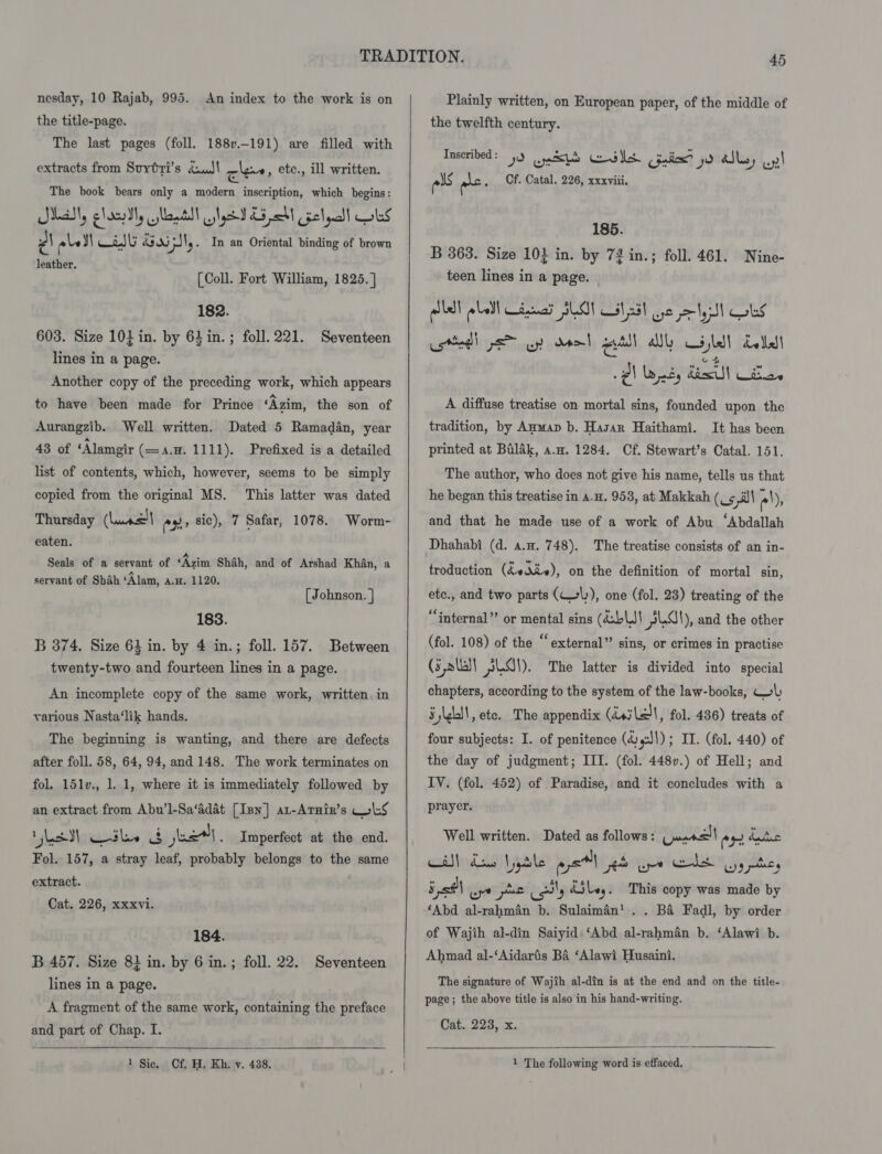 the title-page. The last pages (foll. 188v.-191) are filled with extracts from Suytri’s duJ\ cles, etec., ill written. The book bears only a modern inscription, which begins: Mall, cloeIy ants! tyes £5 M cselyalt bs | ale YI asl A305 5JN, . In an Oriental binding of brown leather. [Coll. Fort William, 1825. ] 182. 603. Size 10} in. by 63 in. ; foll.221. Seventeen lines in a page. Another copy of the preceding work, which appears to have been made for Prince ‘Azim, the son of Aurangzib. Well written. Dated 5 Ramadan, year 43 of ‘Alamgir (=a.H. 1111). Prefixed is a detailed list of contents, which, however, seems to be simply copied from the original MS. This latter was dated Thursday (Leunse| oe sic), 7 Safar, 1078. Worm- eaten. Seals of a servant of ‘Azim Shah, and of Arshad Khan, a servant of Shah ‘Alam, A.H. 1120, [ Johnson. | 183. B 374. Size 63 in. by 4 in.; foll. 157. Between twenty-two and fourteen lines in a page. An incomplete copy of the same work, written. in various Nasta‘lik hands. The beginning is wanting, and there are defects after foll. 58, 64, 94, and 148. The work terminates on fol. 151v., 1. 1, where it is immediately followed by an extract from Abu’l-Sa‘adat [Inn] at-Arnir’s lS Vs ile 8 je, Imperfect at the end. Fol. 157, a stray leaf, probably belongs to the same extract. Cat. 226, xxxvi. 184. B 457. Size 82 in. by 6 in.; foll. 22. Seventeen lines in a page. A fragment of the same work, containing the preface and part of Chap. I.  1 Sic. Cf. H. Kh. v. 438.  the twelfth century. Inscribed : ee 5 &amp; Me 2 ead yo ral ay, ey! ols ra . Cf. Catal. 226, xxxviii. 185. B 3638. Size 10} in. by 72 in.; foll. 461. Nine- teen lines in a page. allel plot dea SLOT it ad) ye lyst Cols ced) ps yp deol read ally ald! dolled] Ql Wat desl Wa. A diffuse treatise on mortal sins, founded upon the tradition, by Aumap b. Hasan Haithami. It has been printed at Balak, a.w. 1284. Cf. Stewart’s Catal. 151. The author, who does not give his name, tells us that he began this treatise in a.u. 953, at Makkah (C¢ i e!), and that he made use of a work of Abu ‘Abdallah Dhahabi (d. a.u. 748). The treatise consists of an in- troduction (indie), on the definition of mortal sin, ete., and two parts (ly), one (fol. 23) treating of the ‘internal’? or mental sins (aablJ! SLA), and the other (fol. 108) of the “external” sins, or crimes in practise (3 lll pel). The latter is divided into special chapters, according to the system of the law-books, WL SjkbI!, ete. The appendix (isi Lall, fol. 436) treats of four subjects: I. of penitence (d4:)1) ; IT. (fol. 440) of the day of judgment; III. (fol. 448v.) of Hell; and IV. (fol. 452) of Paradise, and it concludes with a prayer. Well written. Dated as follows: mers eH baie CAN das Yyble wpe es ape eds yy nite, 5 s0\ wre ae ny é5ley. This copy was made by ‘Abd al-rahman b. Sulaiman’. . Ba Fadl, by order of Wajih al-din Saiyid ‘Abd al-rahman b. ‘Alawi b. Ahmad al-‘Aidaris Ba ‘Alawi Husaini. The signature of Wajith al-din is at the end and on the title- page; the above title is also in his hand-writing. Cat. 223, x.  1 The following word is effaced.