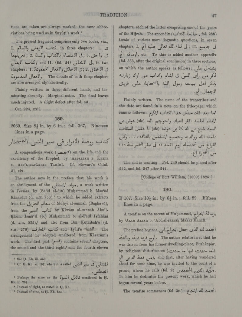 tions are taken are always marked, the same abbre- yiations being used as in Suyiti’s work.’ The present fragment comprises only two books, viz., e eel wy)! Cbs, in three chapters: 1. 3 Lagiy xi 3 2. Sault, EOL plare dl 8; 8. geld ck yy! col; and IT. (fol. 54) gist 3, in two chapters: 1. S0jast! Sle, GS G52. se Gg degedsl| (Jleitl,. The details of both these chapters are also arranged alphabetically. Plainly written in three different hands, and ter- minating abruptly. Marginal notes. The final leaves much injured. A slight defect after fol. 43. Cat. 224, xxii. 189. 2060. Size 83 in. by 6 in.; foll. 367, Nineteen lines in a page. A compendious work ( pos) on the life and the excellency of the Prophet, by ‘Aspattan 3B. Kuiper B. Asu’t-MAFAKHIR Tamimi. Cf. Stewart’s Catal. 31, cix. The author says in the preface that his work is an abridgment of the csibcl! N ye, &amp; work written in Persian, by (Sa‘id al-din) Muhammad b. Mas‘id Kazarini (d. a.w. 758),? to which he added extracts from the \y pall ples of Muhyi al-sunnah (Baghawi), from the pw)! CoS by Kiwim al-sunnah Abu’l- Kasim Isma‘il (b.) Muhammad b. al-Fadl Isfahani (d. an. 535),3 and also from Ibn Kutaibah’s (d. AH. 276) CSlel! GolS and ‘Tyad’s “adsl. The arrangement he adopted unaltered from Kazarini’s work. The first part (pd) contains seven‘ chapters, the second and the third eight,® and the fourth eleven  1 See H. Kh. iii. 550. 2 Of. H. Kh. vi. 167, where it is called le ae cst! - gill! 3 Perhaps the same as the § ges) bie mentioned in H, Kh. iii. 237. 4 Instead of eight, as stated in H. Kh. 5 Instead of nine, as H. Kh. has.  chapters, each of the latter comprising one of the years of the Hijrah. The appendix (We) dssle., fol. 288) treats of various more dogmatic questions, in seven chapters, I. Z| dale dhe at +L5 8; IL wl&gt; ae Pl déloy|, etc. To this is added another appendix (fol. 363, after the original conclusion) in three sections, on which the author speaks as follows: apr ants BGs AN eye oly ll S Cell ly we 85 Gye che Healy all Sys) Gey Jal $6, -e) Sheet Plainly written. The name of the transcriber and the date are found in a note on the title-page, which runs as follows: ey! LG) Vie has ad ae Lol un L432 (sic) al wer gels Shed! 1 duntsl oat ef re ° ‘ Ay \ wslind! Gude b (sic) Asse uy (2) ab oy Ht aan) NTA dons mel to $ tl ao px Anas? oye El,il @\ Est oy The end is wanting. Fol. 240 should be placed after 242, and fol. 247 after 244. [College of Fort William, (1809) 1825. ] 190. B 107. Size 101 in. by 63 in.; foll. 82. Fifteen lines in a page. A treatise on the ascent of Muhammad, cll aSls 3) by ‘Anam Axzan b. ‘Abdal-razzak Makki Hanafi. The preface begins: _ J cs lee sil a ancl! aselby doy O43 rd ,). The author relates in it that he was driven from his former dwelling-place, Burhanpir, by religious disturbances (tou&gt; be ns Dae Lu \ enol don wy)» and that, after having wandered about for some time, he was invited to the court of a prince, whom he calls (fol. 2) (cdastt en all Nye. To him he dedicates the present work, which he had begun several years before. The treatise commences (fol. 3v.) : ge datl a ons)