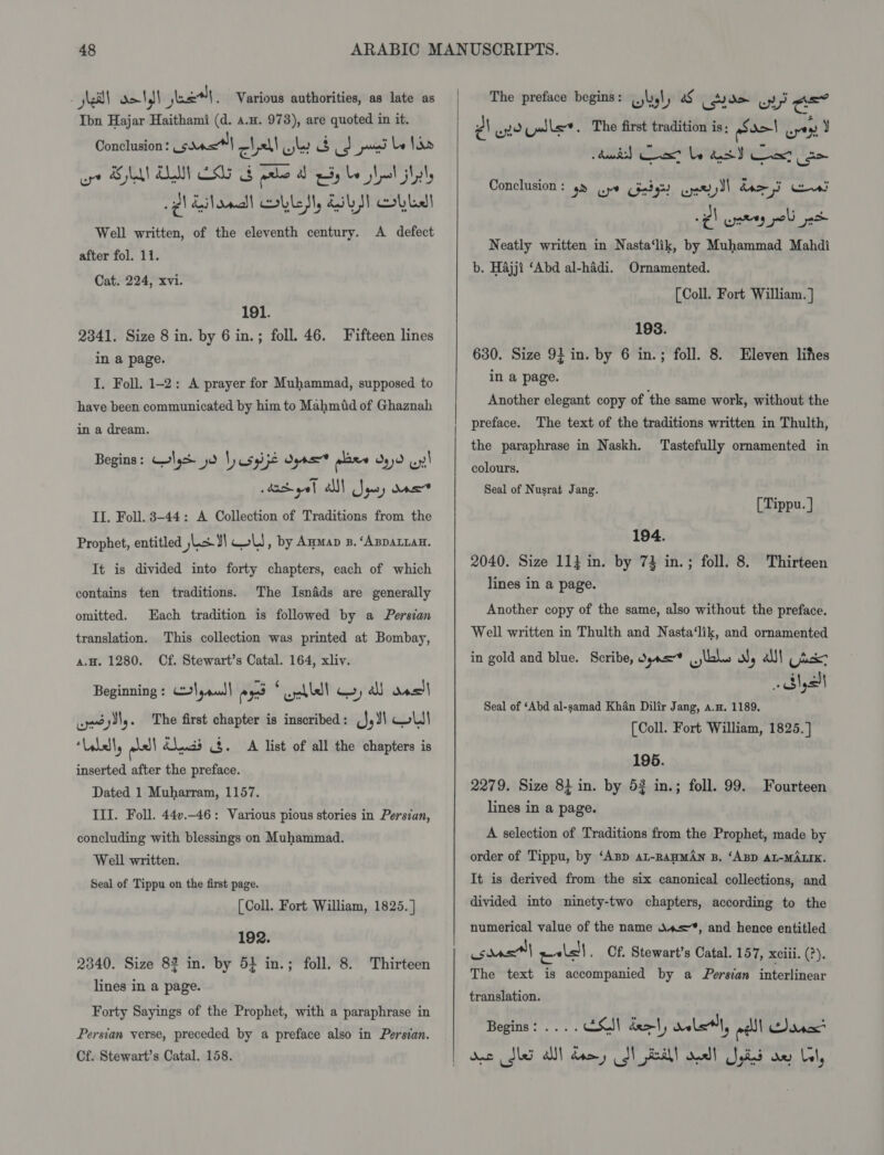 kell ol et, Various authorities, as late as Ibn Hajar Haithami (d. a.x. 978), are quoted in it. Conclusion: ve cll ow 3 uy posed Le hide ore SUA ALM Lg Fale diy be Lal itty -p\ Eiload! OLLI, Esb! Obl Well written, of the eleventh century. A defect after fol. 11. Cat. 224, xvi. 191. 2341. Size 8 in. by 6 in.; foll. 46. Fifteen lines in a page. I. Foll. 1-2: A prayer for Muhammad, supposed to have been communicated by him to Mahmiid of Ghaznah in a dream. Begins: Colgh jd ly usgipe oyna pase 90 uy! daciget alll Squy One II. Foll. 3-44: A Collection of Traditions from the Prophet, entitled |L&amp;¥\ WW, by Amman . ‘Apparian. It is divided into forty chapters, each of which contains ten traditions. The Isnads are generally omitted. Each tradition is followed by a Persian translation. This collection was printed at Bombay, a.H. 1280. Cf. Stewart’s Catal. 164, xliv. Beginning : \,aud| ex * ahlelt wy all das wesylly. ‘The first chapter is inscribed: (JJ) CW! “Valell, ole! bluds 8. A list of all the chapters is inserted after the preface. Dated 1 Muharram, 1157. III. Foll. 44v.-46: Various pious stories in Persian, concluding with blessings on Muhammad. Well written. Seal of Tippu on the first page. [ Coll. Fort William, 1825. } 192. 2340. Size 82 in. by 5} in.; lines in a page. foll. 8. Thirteen Forty Sayings of the Prophet, with a paraphrase in Persian verse, preceded by a preface also in Persian. Cf. Stewart’s Catal. 158. |  The preface begins: .jlyl, af ele wy ae? 2! eno Valles. The first tradition is: Sa) yey J Conclusion: ym Gye Gietgh Gnd) domi Cel é) yey poli jet Neatly written in Nasta‘lik, by Muhammad Mahdi b. Hajji ‘Abd al-hadi. Ornamented. [Coll. Fort William. ] 193. 630. Size 9} in. by 6 in.; foll. 8. Eleven lifes in a page. Another elegant copy of the same work, without the The text of the traditions written in Thulth, the paraphrase in Naskh. ‘Tastefully ornamented in preface. colours. Seal of Nusrat Jang. [Tippu. J 194. 2040. Size 11} in. by 73 in.; foll. 8. Thirteen lines in a page. Another copy of the same, also without the preface. Well written in Thulth and Nasta‘lik, and ornamented in gold and blue. Scribe, dyas* lols ol, alll tux yall Seal of ‘Abd al-samad Khan Dilir Jang, a.n. 1189. (Coll. Fort William, 1825.] 195. 2279. Size 8} in. by 52 in.; foll. 99. Fourteen lines in a page. A selection of Traditions from the Prophet, made by order of Tippu, by ‘Any aL-RAHMAN B. ‘ABD AL-MALIK. It is derived from the six canonical collections, and divided into ninety-two chapters, according to the numerical value of the name a=”, and hence entitled isdast| ae . Cf. Stewart’s Catal. 157, xciii. (?). The text is accompanied by a Persian interlinear translation. Begins: ... . ESSI deo, dale, eel! SD dacx* Soa dbo all fant eh eat edie anion Cal,