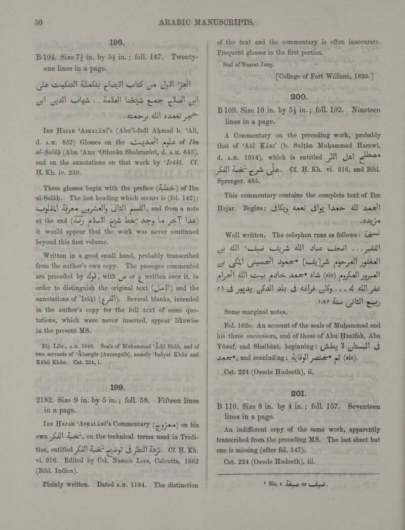 198. B104. Size 74 in. by 53 in.; foll. 147. Twenty- one lines in a page. cde Gel asaya OLS oye Sail all oy! wyol let .. dadell Las ae cl uy! » CAD») ads sae Tsy Hasar ‘AsxatAni’s (Abu’l-fadl Ahmad b. ‘Ali, d. a.H. 852) Glosses on the dl ashe of Ibn al- Saléh (Abu ‘Amr ‘Othman Shahraziri, d. a.n. 643), and on the annotations on that work by ‘Jrdki. Cf. H. Kh. iv. 250. These glosses begin with the preface (44+) of Ibn al-Salah. The last heading which occurs is (fol. 142): cr gl.ah| Gee wy asl! last pail and from a note at the end (43, pdall ye hex? doy be ST lin) it would appear that the work was never continued beyond this first volume. Written in a good small hand, probably transcribed from the author’s own copy. The passages commented are preceded by 3, with -» or g written over it, in order to distinguish the original text (lod!) and the annotations of ‘Iraki (¢ p}). Several blanks, intended in the author’s copy for the full text of some quo- tations, which were never inserted, appear likewise in the present MS. Bij. Libr., a.x. 1046. Seals of Muhammad Mail Shah, and of two servants of ‘Alamgir (Aurangzib), namely ‘Inayat Khan and Kabil Khan, Cat. 224, i. 199. 2182. Size 9 in. by 5 in.; foll. 58. Fifteen lines in a page. Inn Hasar ‘AsxarAni’s Commentary (raj) on his own S| &amp;cx*, on the technical terms used in Tradi- tion, entitled Sa) Lak sy $ jail! dos. Of. HL. Kh. vi. 316. Edited by Col. Nassau Lees, Calcutta, 1862 (Bibl. Indica). Plainly written. Dated a.a. 1184. The distinction    of the text and the commentary is often inaccurate. Frequent glosses in the first portion. Seal of Nusrat Jang. [College of Fort William, 1825. | 200. B109. Size 10 in. by 53 in.; foll. 102. Nineteen lines in a page. A Commentary on the preceding work, probably that of ‘Ari Karr (b. Sultan Muhammad Harawi, d. ax. 1014), which is entitled J] Jal &lt;lee Sa be op cde. Of H. Kh. vi. 816, and Bibl. Sprenger. 485. This commentary contains the complete text of Ibn Hajar. Begins: 3G, dass sly loom a aesll PRN go Well written. The colophon runs as follows : haw op A) tots Ci alll ole cies! ... nil oe SA cence syns [LATS pyeyall pital ale aM) es pols sas sb (sic) aah sy ll ted yp dyreSabhialy cdi ddbrvcsWore nara alll, pid NOT dane SUS) ey, Some marginal notes. Fol. 102v. An account of the seals of Muhammad and his three successors, and of those of Abu Hanifah, Abu Yasuf, and Shaibani, beginning: (Aay ) ppt A dao, and concluding: 4)\5 I pos rad (sic). Cat. 224 (Osoole Hudeeth), ii. 201. B 110. Size 8 in. by 4in.; foll. 157. Seventeen lines in a page. An indifferent copy of the same work, apparently transcribed from the preceding MS. The last sheet but one is missing (after fol. 147). Cat. 224 (Osoole Hudeeth), iii. 1 Sic, r. deo OF Wiad.