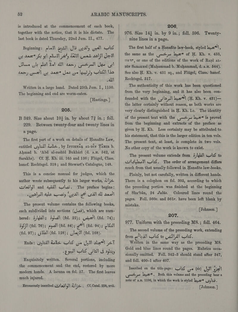 is introduced at the commencement of each book, together with the notice, that it is his dictate. The last book is dated Thursday, 22nd Jum. II., 477. Beginning : els) el JE apally cyarll cuss ey Ma © gl plat =, EAN Cant old le Il lace sl hel Wat ah ane gucdpull Jew cel Btomy cane l op das bee ure lead Sy LM Noo all Written in a large hand. Dated 25th Jum. I., 1150. The beginning and end are worm-eaten. [ Hastings. } 205. B 349. Size about 10} in. by about 7? in.; foll. 229. Between twenty-four and twenty lines in a page. The first part of a work on details of Hanafite Law, entitled syle bolls , by IFTIKHAR AL-DIN TAnrR b. Ahmad b. ‘Abd al-rashid Bukhari (d. a.m. 542, at Sarakhs). Cf. H. Kh. iii. 165 and 136; Fliigel, Class. hanef. Rechtsgel. 318; and Stewart’s Catalogue, 148. This is a concise manual for judges, which the author wrote subsequently to his larger works, Vis colesls! and aid} coli. The preface begins: seedlall debe Cenaiy “gall A sill all ancl The present volume contains the following books, each subdivided into sections (\.c3), which are num- bered: Sj\gall; Sglic! (fol. 22); Uaesl (fol. 74); 54S N\ (fol. 76) ; exall (fol. 84); al (fol. 94) ; Peal (fol. 97); cj dbl! (fol. 128); lu 3l (fol. 168). Ends: cote dels LS oye yi ale (37 gee! tS SW! 8 se, Several portions, including the commencement and the end, restored by more Exquisitely written. modern hands. A lacuna on fol. 57. The first leaves much injured. Erroneously inscribed #9 \&lt;5\ gl &amp;i\ pe . Cf. Catal. 228, xvii.   206. 976. Size 14} in. by 9 in.; foll. 596. Twenty- nine lines in a page. The first half of a Hanafite law-book, styled lis}, the same as the (uch ps Lis of H. Kh. v. 433, 11o1m, or one of the editions of the work of Rani at- pin Sarakust (Muhammad b. Muhammad, d. a.H. 544). See also H. Kh. v. 481 sq., and Fliigel, Class. hanef. Rechtsgel. 317. The authenticity of this work has been questioned from the very beginning, and it has also been con- founded with the ila J\ basl| (H. Kh. v. 431)— the latter certainly without reason, as both works are very clearly distinguished in H. Kh. l.c. The identity of the present text with the _ ups bis is proved from the beginning and extracts of the preface as given by H. Kh. Less certainty may be attributed to his statement, that this is the larger edition in ten vols. The present text, at least, is complete in two vols. No other copy of the work is known to exist. The present volume extends from § jbl ColsS to eololboll wks. The order of arrangement differs much from that usually followed in Hanafite law-books. Plainly, but not carefully, written in different hands. There is a colophon on fol. 305, according to which the preceding portion was finished at the beginning of Sha‘ban, 24 Julds. Coloured lines round the pages. Foll. 560v. and 561r. have been left blank by mistake. [ Johnson. ] 207. 977. Uniform with the preceding MS. ; foll. 464. The second volume of the preceding work, extending from evs WS to ssl al wl, Written in the same way as the preceding MS. Gold and blue lines round the pages. Rubrics occa- sionally omitted. Foll. 342-3 should stand after 347, and foll. 400-1 after 407. Inscribed on the title-page: ols wy (sic) Jl ya) ome ~ ye lows - Both this volume and the preceding bear a note of A.H. 1196, in which the work is styled ea) osyls3 : [ Johnson. |