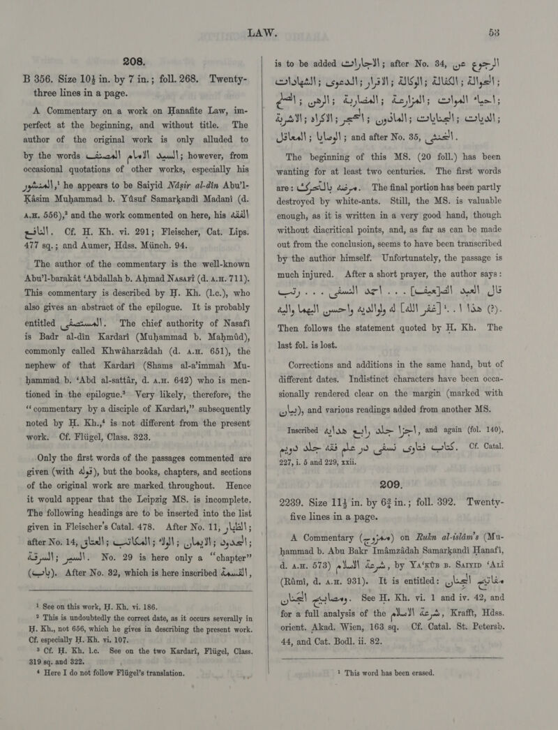 208. B 356. Size 103 in. by 7 in.; foll. 268. Twenty- three lines in a page. A Commentary on a work on Hanafite Law, im- perfect at the beginning, and without title. The author of the original work is only alluded to by the words Wi.aw)| abel daull; however, from occasional quotations of other works, especially his Jytssall,,! he appears to be Saiyid Wdsir al-din Abu’l- Kasim Muhammad b. Yiisuf Samarkandi Madani (d. A.H. 556),’ and the work commented on here, his Aial| el. Cf. H. Kh. vi. 291; Fleischer, Cat. Lips. 477 sq.; and Aumer, Hdss. Miinch. 94. The author of the commentary is the well-known Abu’1-barakat ‘Abdallah b. Ahmad Nasari (d. a.H. 711). This commentary is described by H. Kh. (l.c.), who also gives an abstract of the epilogue. It is probably entitled _icrme)|. The chief authority of Nasafi is Badr al-din Kardari (Muhammad b. Mahmid), commonly called Khwaharzadah (d. a.H. 651), the nephew of that Kardari (Shams al-a’immah Mu- hammad b. ‘Abd al-sattar, d. a.a. 642) who is men- tioned in the epilogue.* Very likely, therefore, the ‘‘commentary by a disciple of Kardari,” subsequently noted by H. Kh.,‘ is not different from the present work. Cf. Fliigel, Class. 323. Only the first words of the passages commented are given (with 43), but the books, chapters, and sections of the original work are marked throughout. Hence it would appear that the Leipzig MS. is incomplete. The following headings are to be inserted into the list given in Fleischer’s Catal. 478. After No. 11, kell; after No. 14, kell; Kilt; Sd; yl; dy rs'l ; A3 udl; wl. No. 29 is here only a “chapter” (Wh). After No. 82, which is here inscribed douJ\, 1 See on this work, H. Kh. vi. 186. ® This is undoubtedly the correct date, as it occurs severally in H. Kh., not 656, which he gives in describing the present work. Cf. especially H. Kh. vi. 107. 5 Cf. H. Kh. lc. See on the two Kardari, Fliigel, Class. 319 sq. and 322.  is to be added \;l&gt;3l; after No. 34, .ye eas - SI ololaslt; esgeasts N50; EMSS; AON ; ‘Mgt ; CAs yrsls Ayla; Letts colpll “Leal; By cbs ah M5 2815 Gydlll; bbe; cobalt; elesll; LleJl; and after No. 35, cpa. The beginning of this MS. (20 foll.) has been wanting for at least two centuries. The first words are: ES, fsb dpe. The final portion has been partly destroyed by white-ants. Still, the MS. is valuable enough, as it is written in a very good hand, though without diacritical points, and, as far as can be made out from the conclusion, seems to have been transcribed by the author himself. Unfortunately, the passage is much injured. After a short prayer, the author says: ay... gull oct... [Leaded oll Jb Then follows the statement quoted by H. Kh. The last fol. is lost. Corrections and additions in the same hand, but of different dates. Indistinct characters have been occa- sionally rendered clear on the margin (marked with ule), and various readings added from another MS. Inscribed 4)\ a» = &gt; Vel, and again (fol. 140), en? ES Aer) pe yo cha) usylas Cols, Cf. Catal. 227, i. 5 and 229, xxii. 209. 2239. Size 113 in. by 62 in.; foll. 392. Twenty- five lines in a page. A Commentary (qj) on Ruln al-isldm’s (Mu- hammad b. Abu Bakr Imamzadah Samarkandi Hanafi, d. a.n. 573) ol ds As, by Ya‘xos zs. Saryrp ‘Ari (Rimi, d. a.m. 931). It is entitled: (loll alin yall Clery. See H. Kh. vi. 1 and iv. 42, and for a full analysis of the eh BS yobs, Krafft, Hdss. orient. Akad. Wien, 163 sq. Cf. Catal. St. Petersb. 44, and Cat. Bodl. ii. 82. 