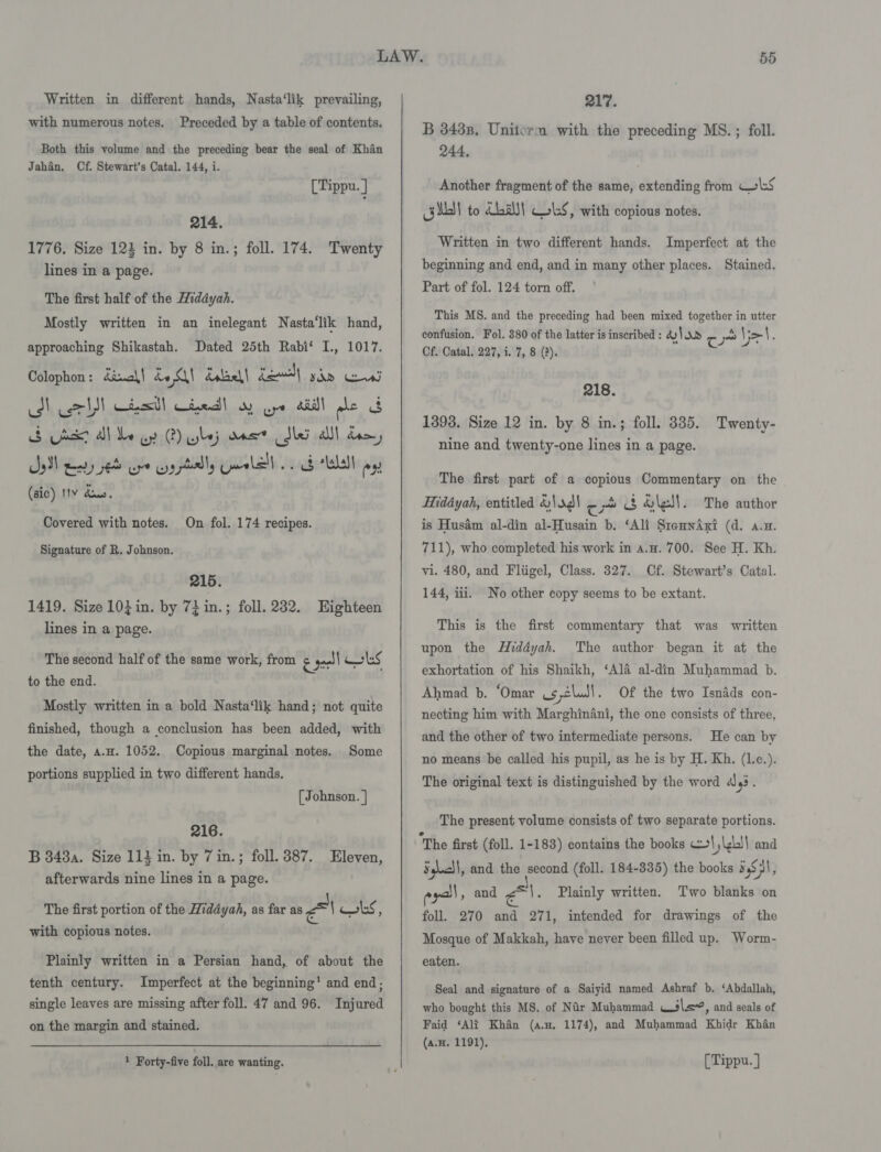 with numerous notes. Preceded by a table of contents. Both this volume and the preceding bear the seal of Khan Jahan. Cf. Stewart’s Catal. 144, i. [Tippu. | 214. 1776. Size 123 in. by 8 in.; foll. 174. Twenty lines in a page. The first half of the Widdyah. Mostly written in an inelegant Nasta‘lik hand, approaching Shikastah. Dated 25th Rabi‘ I., 1017. Colophon : kanal | be dalael| Lew) SODd Cows be) ll etal} Ciredd| oy ure Ail als cs oS ds Al be ay ) lej vast dle alll dre, Sal gery se ere ry ptilly Guralell .. ob “Lela ex (sic) 11V dus. Covered with notes. On fol. 174 recipes. Signature of R. Johnson. 215. 1419. Size 103 in. by 72 in.; foll. 232. Eighteen lines in a page. The second half of the same work, from &amp; sell oss to the end. Mostly written in a bold Nasta‘lik hand; not quite finished, though a conclusion has been added, with the date, a.H. 1052. Copious marginal notes. Some portions supplied in two different hands. [ Johnson. | 216. B 848a. Size 114 in. by 7 in.; foll. 387. Eleven, afterwards nine lines in a page. The first portion of the Hiddyah, as far as Pal 1oks, with copious notes. Plainly written in a Persian hand, of about the tenth century. Imperfect at the beginning’ and end; single leaves are missing after foll. 47 and 96. Injured on the margin and stained. 1 Forty-five foll. are wanting. B 3438. Uniterm with the preceding MS. ; foll. 244. Another fragment of the same, extending from CoS git to dba) WS, with copious notes. Written in two different hands. Imperfect at the beginning and end, and in many other places. Stained. Part of fol. 124 torn off. This MS. and the preceding had been mixed together in utter confusion. Fol. 880 of the latter is inscribed : 4 Vor re ~ Vo : Cf. Catal. 227, i. 7, 8 (2). 218. 1398. Size 12 in. by 8 in.; foll. 335. Twenty- nine and twenty-one lines in a page. The first part of a copious Commentary on the Hiddyah, entitled &amp;\ag\ — &amp; $ &amp;lel\. The author is Husdm al-din al-Husain b. ‘Ali SremnwAxi (d. a.n. 711), who completed his work in a.u. 700. See H. Kh. vi. 480, and Fliigel, Class. 327. Cf. Stewart’s Catal. 144, iii. No other copy seems to be extant. This is the first commentary that was written upon the HMiddyah. The author began it at the exhortation of his Shaikh, ‘Ala al-din Muhammad b. Ahmad b. ‘Omar us eludl. Of the two Isndds con- necting him with Marghinéni, the one consists of three, and the other of two intermediate persons. He can by no means be called his pupil, as he is by H. Kh. (l.c.). The original text is distinguished by the word 4) 93. The present volume consists of two separate portions. “The first (foll. 1-183) contains the books co {LI} and S,\c\|, and the second (foll. 184-335) the books 54S), eyo, and Ai. Two blanks on foll. 270 and 271, intended for drawings of the Mosque of Makkah, have never been filled up. Worm- Plainly written. eaten. Seal and signature of a Saiyid named Ashraf b. ‘Abdallah, who bought this MS. of Nir Muhammad wile, and seals of Faid ‘Alt Khan (a.H. 1174), and Muhammad Khidr Khan (a.H. 1191), [Tippu. ]