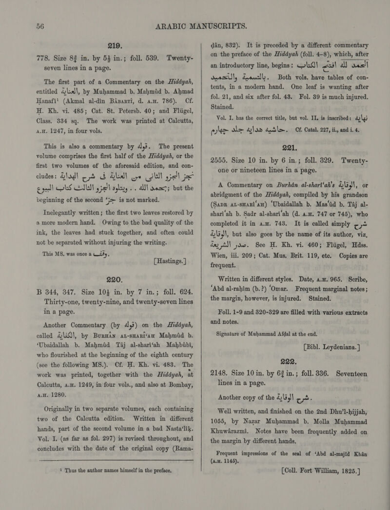 219. 778. Size 83 in. by 53 in.; foll. 5389. Twenty- seven lines in a page. The first part of a Commentary on the Hiddyah, entitled dial, by Muhammad b. Mahmid b. Ahmad Hanafi! (Akmal al-din BAsarri, d. an. 786). Cf. H. Kh. vi. 485; Cat. St. Petersb. 40; and Fliigel, Class. 334 sq. The work was printed at Calcutta, A.H. 1247, in four vols. This is also a commentary by 43. The present volume comprises the first half of the Hiddyah, or the first two volumes of the aforesaid edition, and con- cludes: d\a¢\ co &amp; del wr ul ysl jx eget) oS NU y pall aglayy . . alll ansct; but the beginning of the second *}> is not marked. Inelegantly written; the first two leaves restored by a more modern hand. Owing to the bad quality of the ink, the leaves had stuck together, and often could not be separated without injuring the writing. This MS, was once a WiSy, [ Hastings. ] 220. B 344, 347. Size 103 in. by 7 in.; foll. 624. Thirty-one, twenty-nine, and twenty-seven lines in a page. Another Commentary (by a3) on the Hiddyah, called HLA, by BurHAn At-sHart‘an Mahmid b. ‘Ubaidallah b. Mahmfid Taj al-shari‘ah Mahbiabi, who flourished at the beginning of the eighth century (see the following MS.). Cf. H. Kh. vi. 483. The work was printed, together with the Hiddyah, at Calcutta, a.H. 1249, in four vols., and also at Bombay, A.H. 1280. Originally in two separate volumes, each containing two of the Calcutta edition. Written in different hands, part of the second volume in a bad Nasta‘lik. Vol. I, (as far as fol. 297) is revised throughout, and concludes with the date of the original copy (Rama- 1 Thus the author names himself in the preface,  dan, 832). It is preceded by a different commentary on the preface of the Hiddyah (foll. 4-8), which, after an introductory line, begins: Wk.4\ es a) ons! oercslly deructly. tents, in a modern hand. One leaf is wanting after fol. 21, and six after fol. 43. Fol. 39 is much injured. Stained. Vol. I. has the correct title, but vol. II. is inscribed: dy lg whee de glo» Kl. Cf. Catal. 227, ii, and i. 4. Both vols. have tables of con- 221. 2555. Size 10 in. by 6 in.; foll. 829. Twenty- one or nineteen lines in a page. A Commentary on Burhdn al-shart‘ah’s &amp;\34\, or abridgment of the Hiddyah, compiled by his grandson (Sapr au-sHari‘an) “Ubaidallah b. Mas‘id b. Tj al- shari‘ah b. Sadr al-shari‘ah (d. a.H. 747 or 745), who completed it in a.m. 743. It is called simply cw &amp; UJI, but also goes by the name of its author, viz, dey pl yoo. See H. Kh. vi. 460; Fliigel, Hdss. Wien, iii. 209; Cat. Mus, Brit. 119, etc. Copies are frequent. Written in different styles. Date, a.n. 965. Scribe, “Abd al-rahim (b.?) ‘Omar. Frequent marginal notes; the margin, however, is injured. Stained. Foll. 1-9 and 320-329 are filled with various extracts and notes. Signature of Muhammad Afdal at the end. [Bibl. Leydeniana. ] 222. 2148. Size 10 in. by 62 in.; foll. 336. Seventeen lines in a page. Another copy of the 4,\5 3 co: Well written, and finished on the 2nd Dhu’l-hijjah, 1055, by Nazar Muhammad b. Molla Muhammad Khuwarazmi. Notes have been frequently added on the margin by different hands, Frequent impressions of the seal of ‘Abd al-majid Khan (a.H. 1145). (Coll. Fort William, 1825.]