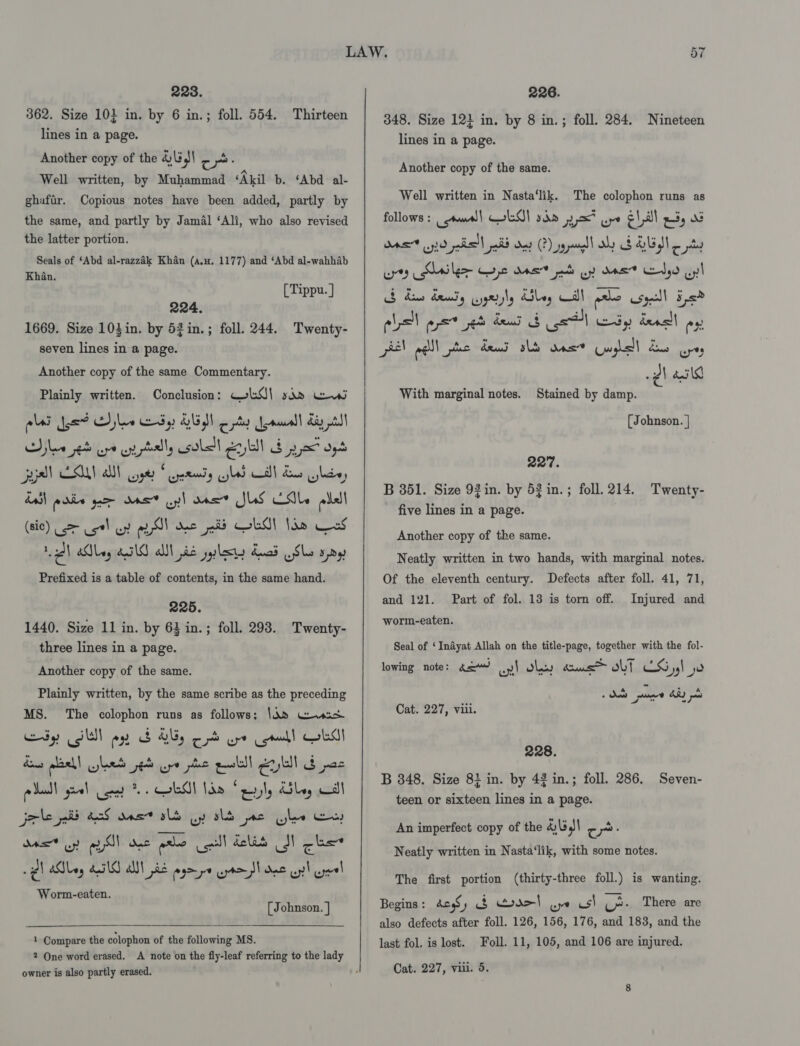 228. 362. Size 10} in. by 6 in.; foll. 554. Thirteen lines in a page. Another copy of the 4|3,!\ cr: i Well written, by Muhammad ‘Akil b. ‘Abd al- ghafir. Copious notes have been added, partly by the same, and partly by Jamal ‘Ali, who also revised the latter portion. Seals of ‘Abd al-razzak Khan (au, 1177) and ‘Abd al-wahhab Khan. [ Tippu. ] 224. 1669. Size 103in. by 52in.; foll. 244. Twenty- seven lines in a page. Another copy of the same Commentary. Plainly written. Conclusion: WkO\ sso ew alas Jyad Ayle dy DUS oy Jeamall diy Shee se ort ci ptally sole Eyl bya oy yall CAAT yer geendy pled cll Bo ules, all poe yar Gast yl aaat JUS Cole lll (sic) &gt; cst! uy aS! de pid OLA! Ido oS 1 aay 4G al jie yyy dead Slo spy Prefixed is a table of contents, in the same hand. 225. 1440. Size 11 in. by 63 in.; foll. 298. Twenty- three lines in a page. Another copy of the same. Plainly written, by the same scribe as the preceding MS. The colophon runs as follows: \Q2 Geos iy SW) ay BOE, od ore mad! OLS dons aael wed ped Epo phe publ Eu 3 pas po daa! gel co ob! de ely KSley Wall joke nib acd onset alt Gy ald nc Cle Ee, Mas oy ial Doe prhe col dela SI cus «eh Alay AIG AN pie ayrpe ten dae oy uel Worm-eaten. [ Johnson. ]  1 Compare the colophon of the following MS. 2 One word erased. A note on the fly-leaf referring to the lady owner is also partly erased.     N Or 226. 348. Size 12} in. by 8 in.; foll. 284. lines in a page. Nineteen Another copy of the same. Well written in Nasta‘lik. The colophon runs as follows : | wall EA sda yx? pe e1 al pis AS 710 past Hd Oey CP) yl aly Gb ALI pty ws Arilee yl AAS pas oy MOE Pr) uy! lst apse jh den Bot Cy dealt ap el alll ee deud ald ons Guys] dos cry -¢\ asl6 Stained by damp. (Johnson. | With marginal notes. 227. B 351. Size 92in. by 53 in.; foll. 214. Twenty- five lines in a page. . Another copy of the same. Neatly written in two hands, with marginal notes. Of the eleventh century. Defects after foll. 41, 71, and 121. Part of fol. 13 is torn off. worm-eaten. Injured and Seal of ‘Indyat Allah on the title-page, together with the fol- lowing note: 42“ yl Shey cums bt LS 59) ye Cat. 227, viii. 228. B 348. Size 8} in. by 42 in.; foll. 286. teen or sixteen lines in a page. Seven- An imperfect copy of the 4)\54\ cr: Neatly written in Nasta‘lik, with some notes. The first portion (thirty-three foll.) is wanting. Begins : does y oo oro| we us\ 7 There are also defects after foll. 126, 156, 176, and 183, and the last fol. is lost. oll. 11, 105, and 106 are injured.