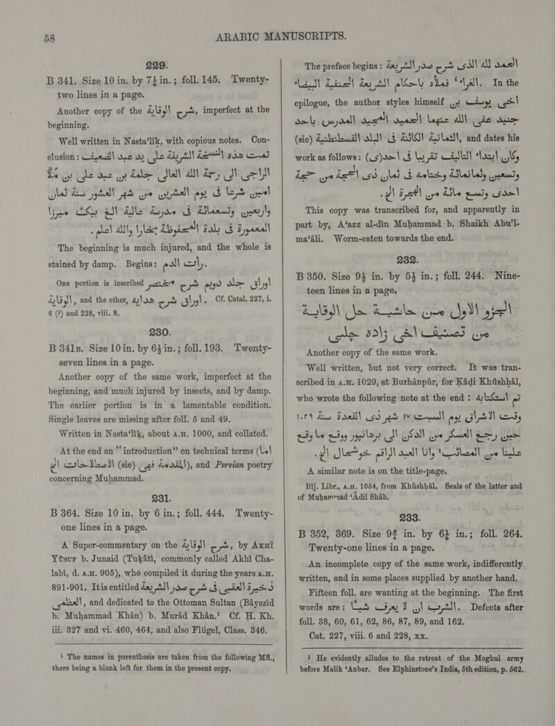 B 341. Size 10 in. by 7Lin.; foll. 145. Twenty- two lines in a page. Another copy of the 4)\5,)\ cy» imperfect at the beginning. Well written in Nasta‘lik, with copious notes. Con- clusion : Uiwed)| wane du ee iy A) ka) yin ews Le oy cde one uy Lol Sel alll dey MN Le Uy gad ba jt ek Spe tll ay BES eal Ve CS gl Ade Ayre SB Rileeny Enel spel alll, liz Abagiel Fal) G Eyyanall The beginning is much injured, and the whole is stained by damp. Begins: eal ly. One portion is inscribed pose ct oo aad te aby! Gl , and the other, &amp;)\ dd a hs! ... Of, Catal. 227, i. 6 (?) and 228, viii. 8, 230. B 341s. Size 10 in. by 63 in.; foll. 193. Twenty- seven lines in a page. Another copy of the same work, imperfect at the beginning, and much injured by insects, and by damp. The earlier portion is in a lamentable condition. Single leaves are missing after foll. 5 and 49. Written in Nasta‘lik, about a.a. 1000, and collated. At the end an “ introduction” on technical terms (l\ é| col&gt; hod! (sie) 63 de dill), and Persian poetry concerning Muhammad. 231. B 364. Size 10 in. by 6 in.; foll. 444. Twenty- one lines in a page. A Super-commentary on the 4\3,l\ cre» by Axnt Ytsur b. Junaid (Tukati, commonly called Akhi Cha- labi, d. a.a. 905), who compiled it during the years 4.x. 891-901. Itis entitled dx A) pmo po 8 quill 55 _*aal, and dedicated to the Ottoman Sultan (Bayazid b. Muhammad Khan) b. Murad Khan.' Cf. H. Kh. ili, 8327 and vi. 460, 464, and also Fliigel, Class. 346. 1 The names in parenthesis are taken from the following MS., there being a blank left for them in the present copy. Lend! dined! dept! aol sles “all. In the epilogue, the author styles himself .) Wingy &lt;&gt;! gab Guydal dest opasll Lge alll (gis ee (sic) debi) ot! § SiG! Gilat, and dates his work as follows: (Ls)r=1 mi Ly ass) *Vocl ws her aye bel cd ull db ality Llsibady operas @\ Eystl aye Ube eanly Gao! This copy was transcribed for, and apparently in part by, A‘azz al-din Muhammad b. Shaikh Abu’l- ma‘Ali. Worm-eaten towards the end. 2382. B 350. Size 93 in. by 53 in.; foll. 244. Nine- teen lines in a page. KMS) le a tle Cpe el 95 ile 351; eS Lod (yo Another copy of the same work. It was tran- scribed in a.H. 1029, at Burhanptr, for Kadi Khdshhal, who wrote the following note at the end: &amp;:bSau! ‘ad Well written, but not very correct. 14 dau Sdaal usd eet IV Calf ex lal es, ty be hay paps SN Soll oye Suall Bey eee 2) Sls*ys pi ond Ul, Walaa! oye Lyle A similar note is on the title-page. Bij. Libr., au. 1054, from Khishhal. Seals of the latter and of Muhammad ‘Adil Shah. 233. B 352, 369. Size 9% in. by 6} in.; foll. 264. Twenty-one lines in a page. An incomplete copy of the same work, indifferently written, and in some places supplied by another hand. Fifteen foll. are wanting at the beginning. The first words are: (ut ct J ol qy,tll. Defects after foll. 38, 60, 61, 62, 86, 87, 89, and 162. Cat. 227, viii. 6 and 228, xx. 1 He evidently alludes to the retreat of the Moghul army before Malik ‘Anbar. See Elphinstone’s India, 5th edition, p. 562.