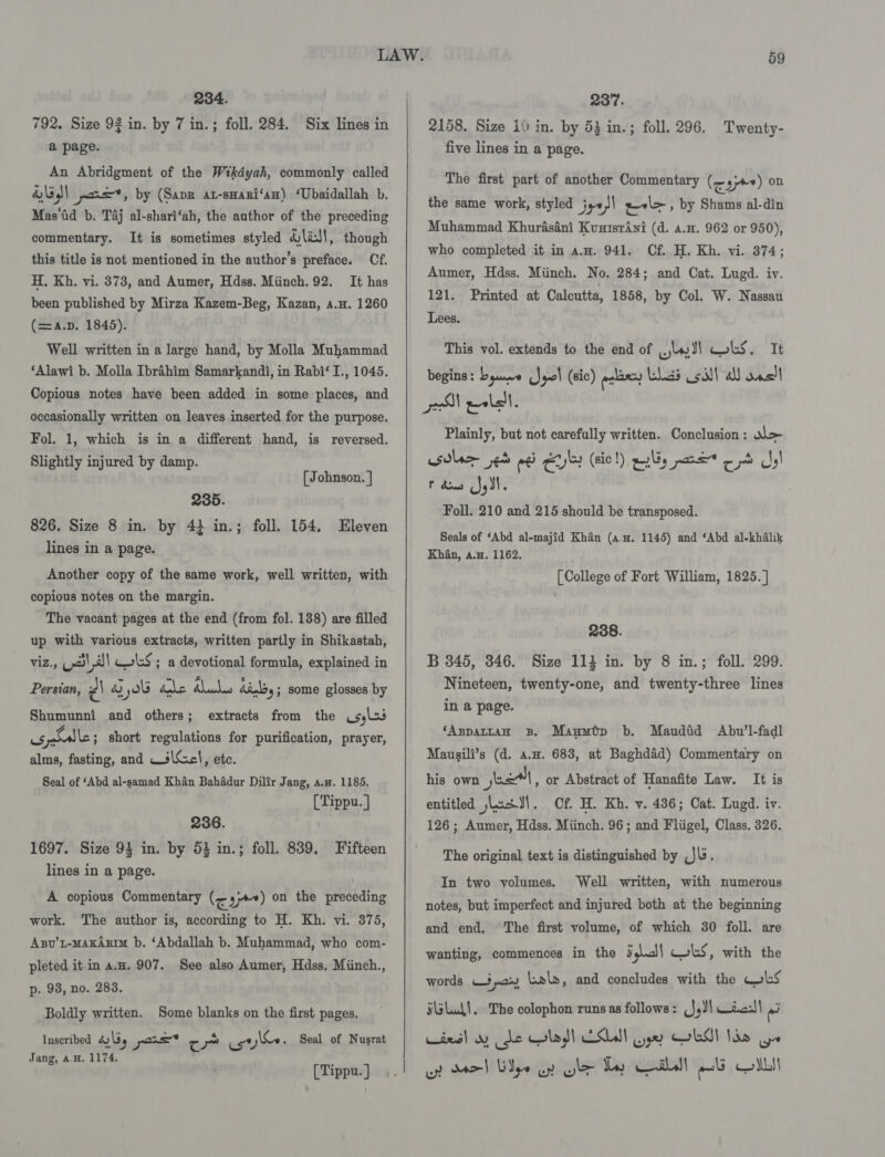 234. 792. Size 92 in. by 7 in.; foll. 284. Six lines in a page. An Abridgment of the Wikdyah, commonly called dl pons”, by (Sapr at-smari‘an) ‘Ubaidallah b. Mas‘tid b. Taj al-shari‘ah, the author of the preceding commentary. It is sometimes styled &amp;\i/!, though this title is not mentioned in the author’s preface. Cf. H, Kh. vi. 373, and Aumer, Hdss. Miinch. 92. It has been published by Mirza Kazem-Beg, Kazan, a.u. 1260 (=4.p. 1845). Well written in a large hand, by Molla Muhammad ‘Alawi b. Molla Ibrahim Samarkandi, in Rabi‘ I., 1045. Copious notes have been added in some places, and occasionally written on leaves inserted for the purpose. Fol. 1, which is in a different hand, is reversed. Slightly injured by damp. [ Johnson. | 235. 826. Size 8 in. by 42 in.; foll. 154. Eleven lines in a page. Another copy of the same work, well written, with copious notes on the margin. The vacant pages at the end (from fol. 138) are filled up with various extracts, written partly in Shikastah, viz., (2)\,8)) Gols ; a devotional formula, explained in Persian, z\ ra) yo ra WD wea dindoy ; some glosses by Shumunni and others; extracts from the sles os paballe ; short regulations for purification, prayer, alms, fasting, and —s\cl, ete. Seal of ‘Abd al-samad Khan Bahadur Dilir Jang, a.w. 1185. [Tippu.] 236. 1697. Size 94 in. by 53 in.; foll. 839. Fifteen lines in a page. A copious Commentary (&lt;3) on the preceding work. The author is, according to H. Kh. vi. 375, Asv’t-maxArim b. ‘Abdallah b. Muhammad, who com- pleted it in a.u. 907. See also Aumer, Hdss. Miinch., p. 93, no. 283. Boldly written. Inseribed aly pare* ¢ pb _caj\&amp;e. Seal of Nusrat Jang, a.H. 1174. , [Tippu. } Some blanks on the first pages. 59 237. 2158. Size 10 in. by 53 in.; foll. 296. five lines in a page. Twenty- The first part of another Commentary (&lt;a) on the same work, styled j,0)\ z-l&gt;, by Shams al-din Muhammad Khurdasani KuutsrAni (d. a.u. 962 or 950), who completed it in a.n. 941. Cf. H. Kh. vi. 374; Aumer, Hdss. Miinch. No. 284; and Cat. Lugd. iv. 121. Printed at Calcutta, 1858, by Col. W. Nassau Lees. This vol. extends to the end of lw Sl obs. It begins: byuwe (Sql (sic) ere had Coil) a anslt Plainly, but not carefully written. Conclusion: &gt; wsdlae ed re eu (sic !) pty poe ce ah PF dows Js YI ° Foll. 210 and 215 should be transposed. Seals of ‘Abd al-majid Khan (a.u. 1145) and ‘Abd al-khalik Khan, a.n. 1162. [College of Fort William, 1825. ] 238. B 345, 346. Size 114 in. by 8 in.; foll. 299. Nineteen, twenty-one, and twenty-three lines in a page. ‘Appartan 3B. Maumép b. Maudid Abu’l-fadl Mausili’s (d. a.u. 683, at Baghdad) Commentary on his own nel , or Abstract of Hanafite Law. It is entitled jLasJ\. Of. H. Kh. v. 486; Cat. Lugd. iv. 126 ; Aumer, Hdss. Miinch. 96; and Fliigel, Class. 326. The original text is distinguished by Jl. In two volumes. Well written, with numerous notes, but imperfect and injured both at the beginning and end, ‘The first volume, of which 30 foll. are wanting, commences in the Ss\.c)| CLS, with the words W3,ay Lol», and concludes with the LS s\sLul!. The colophon runs as follows: (}4J| Cics)\ ra wird! sy de Glog) COUN ye GL! Nhe ye wp Mo) Ugo oy Glee Tay ail! awl Shs