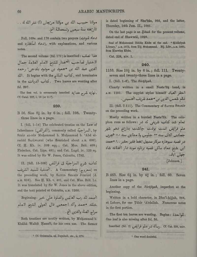 Foll. 169v. and 170 contain two prayers (45 éleo and 5yul 2\co), with explanations, and various notes. The second volume (fol. 171) is inscribed : Wiad Sin Star data bell gut eee) Cold jest dary dls dpe oy Ope uy AI! he pall a\. It begins with the Pad cols, and terminates in the wba! WLS. Two leaves are wanting after fol. 297. ; eV he : 4 The first vol. is erroneously inscribed dS ap ow ali, Cf. Catal. 227, i. 10 (or 11 ?). 239. B 56. Size 8} in. by 6 in.; foll. 108. Twenty- three lines in a page. I. (foll. 1-14) The celebrated treatise on the Law of Inheritance (Lal dl), commonly called | all, by Srras at-pin Muhammad b. Muhammad b. ‘Abd al- rashid SasAwanpi (who flourished about a.H. 600). Cf. H. Kh. iv. 399 sqq.; Cat. Mus. Brit. 409; Fleischer, Cat. Lips. 481; and Cat. Lugd. iv. 123 sq. It was edited by Sir W. Jones, Calcutta, 1792. II. (foll. 15-108) Gail &amp; doll) od obs et il) deal &amp;aisJ\. A Commentary (eajee) on the preceding work, by Saryip SwHarir JursAni (d. a.H. 816). See H. Kh. v. 401, and Cat. Mus. Brit. Lc. It was translated by Sir W. Jones in the above edition, and the text printed at Calcutta, a.u. 1260. Beginning: j.% fer Salt wabldl wy, al ast plell atl Cdyall SE neta ally ance ails 2) golly Lal ch Both treatises are neatly written, by Muhammad b. Khalid Walidi Hanafi, for his own use. ‘The former 1 Cf. Orientalia, ed. Juynboll, etc., ii. 273.   is dated beginning of Sha‘bin, 995, and the latter, Thursday, 14th Jum. IT., 1001. On the last page is an Jjdzah for the present volume, dated end of ShawwAl, 1029. Seal of Muhammad Ikhlas Khan at the end. “ KAadiriyah Library,” a.#. 1075, from Taj Muhammad. Bij. Libr., a.x. 1091, from Khawiass Khan. Cat, 228, xiv. 1. 240. 1158. Size 10} in. by 6 in.; foll. 111. Twenty- seven and twenty-three lines in a page. I. (foll. 1-6). The Sirdjiyah. Clearly written in a small Nasta‘lik hand, in a.H. 1101. The copyist styles himself hell ji&gt;' ‘ qumssl| Ky a MAS oy a dl paaett ale II. (foll. 7-111). The Commentary of Saryrp Smanir on the preceding work. Mostly written in a hurried Nasta‘lik. The colo- phon runs as follows: 0 aS ir okS wh pls go ee OY ele Gay Gal as ple esp? et dens Cpllee Vy Crush rr des SLE! colar Das 1 palin pal Lack? gaia Ip 3)\Ogus dnad so BLS aN No aye slip Quad sls olec a wy! Obl ke [ Johnson. } 241. B 468. Size 63 in. by 42 in.; foll. 60. Seven lines in a page. Another copy of the Sirdjiyah, imperfect at the beginning. Written in a bold character, in Dhu’l-hijjah, 944, at Lahore, for one Tahir ‘Abdallah. Numerous notes in the first portion. The first ten leaves are wanting. Begins: ss&gt;\ gl g One leaf is also missing after fol. 36. Inscribed (fol. 2) (.4)\,3 ale yo aly. Cf. Cat. 229, xxiv.  1 One word doubtful.