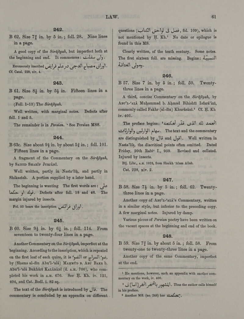 242. B 62. Size 72 in. by 5 in.; foll. 28. Nine lines in a page. A good copy of the Sirdjtyah, but imperfect both at the beginning and end. It commences: wedan, wis : Erroneously inscribed val, raed ye roll cheae cilys! é Cf. Catal, 228, xiv. 4. 248. B 61. Size 8} in. by 53 in. Fifteen lines in a page. (Foll. 1-13) The Sirdjtyah. Well written, with marginal notes. foll. 1 and 5. Defects after The remainder is in Persian. » See Persian MSS. 244. B 68c. Size about 93 in. by about 52 in. ; foll. 101. Fifteen lines in a page. A fragment of the Commentary on the Sirdjiyah, by Sarymp Suarir JursAni. Well written, partly in Nasta‘lik, and partly in Shikastah. A portion supplied by a later hand. The beginning is wanting The first words are: ite US ,) a3. Defects after foll. 18 and 46. The margin injured by insects. Fol. 53 bears the inscription yal s nit \ 4) : 245. B 60. Size 93 in. by 6} in.; foll. 114. From seventeen to twenty-four lines in a page. Another Commentary on the Sirdjiyah, imperfect at the beginning. According to the inscription, which is repeated on the first leat of each quire, it is *saJ\ or cll *yé, by (Shams al-din Abu’l-‘alé) Maumtp 3B. Apu Barr b. Abu’l-‘ala Bukhari KarApini (d. a.x. 700), who com- pleted his work in a.n. 676. See H. Kh. iv. 121, 404, and Cat. Bodl. i. 82 sq. The text of the Sirdjtyah is introduced by (Jb. The 61 questions (LO! 5&gt;1,) § kad, fol. 109), which is not mentioned by H. Kh.’ No date or epilogue is found in this MS. Clearly written, of the tenth century. Some notes. The first sixteen foll. are missing. Begins: du0.J\ ileal Spey. 246. B 57. Size 7 in. by 5 in.; foll. 50. three lines in a page. Twenty- A third, concise Commentary on the Sirdjtyah, by Axv’t-‘aLA Muhammad b. Ahmad Bihishti Isfard’ini, commonly called Fakhr (al-din) Khurasani.? Cf. H. Kh iv. 401. The preface begins: *4«&lt;&lt;) os sill a) onelt UN, yes shall eles. The text and the commentary are distinguished by C5 and J,3\. Well written in Nasta‘lik, the diacritical points often omitted. Dated Friday, 20th Rabi‘ I., 959. Revised and collated. Injured by insects. Bij. Libr., a.a. 1023, from Shaikh ‘Alam Allah. Cat. 228, xiv. 2. 247. B 58. Size 73 in. by 5 in.; foll. 62. Twenty- three lines in a page. Another copy of Axnv’1-‘atA’s Commentary, written in a similar style, but inferior to the preceding copy. A few marginal notes. Injured by damp. Various pieces of Persian poetry have been written on the vacant spaces at the beginning and end of the book. 248. B 59. Size 72 in. by about 5 in.; foll. 58. From twenty-one to twenty-three lines in a page. Another copy of the same Commentary, imperfect at the end. 1 He mentions, however, such an appendix with another com- mentary on the work, iv. 400. 2 aL bak) vl at Lu 5) ged . Thus the author calls himself in his preface. .