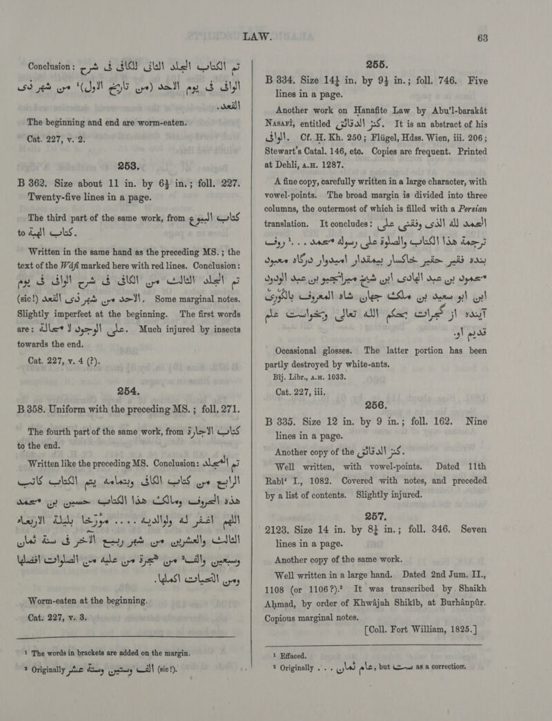 59 sed cre (Sell Geli uye) dell oy S Sly dail The beginning and end are worm-eaten. Cat. 227, v.'2. 253. B 362. Size about 11 in. by 64 in.; foll. 227. Twenty-five lines in a page. The third part of the same work, from &amp; acl bs to dud) ks. Written in the same hand as the preceding MS. ; the text of the Wdfi marked here with red lines. Conclusion: py SBN oo AIM ne Ett abet (sic!) veil Usd pe ure X&gt;J1. Some marginal notes. The first words are: dSle&lt;v J ds&gt;)I ude Much injured by insects towards the end. Cat. 227, v. 4 (?). Slightly imperfect at the beginning. 254. B 358. Uniform with the preceding MS. ; foll. 271. The fourth part of the same work, from ¥ jl&gt;¥\ CLS to the end. Written like the preceding MS. Conclusion: sha i Hs ks wo dalacty SIS) obs wpe qld OAS Gy) ayn wld! lan Ed, wy, sad Ani M Uy jye se. ayallyy ab det alll ole) ae SN ey et ot ential, Ctl (aN Lal ge dhe ay ya Ga tally gat AdaSt corlastl upey Worm-eaten at the beginning. Cat. 227, v. 3.  1 The words in brackets are added on the margin. ? Originally 2.6 dnsy .pctery Al! (sic!).  B 334, Size 14} in. by 93 in.; foll. 746. Five lines in a page. Another work on Hanafite Law by Abu’l-barakat Nasari, entitled (lll 5S. It is an abstract of his ofl 4. Cf. H. Kh. 250; Fliigel, Hdss. Wien, iii. 206 ; Stewart's Catal. 146, etc. Copies are frequent. Printed at Dehli, a.H. 1287. A fine copy, carefully written in a large character, with vowel-points. The broad margin is divided into three columns, the outermost of which is filled with a Persian translation. It concludes: use oy csalt all das! dsd4iI Bee os! gee Lew HA per) uy! sold! Dae Uy Oeas”? sy wy nal alt alee Se oy dames gh cpl he Goulyery Sher All har te GI say -s/ fea Occasional glosses. The latter portion has been partly destroyed by white-ants. Bij. Libr., a.x. 1033. Cat. 227, iii. 256. B 335. Size 12 in. by 9 in.; foll. 162. Nine lines in a page. Another copy of the (sila! 5.8. Well written, with vowel-points. Dated 11th Rabi‘ I., 1082. Covered with notes, and preceded by a list of contents. Slightly injured. 257. 2123. Size 14 in. by 8} in.; foll. 346. Seven lines in a page. Another copy of the same work. Well written in a large hand. Dated 2nd Jum. II., 1108 (or 1106?).? It was transcribed by. Shaikh Ahmad, by order of Khwajah Shikib, at Burhanpir. Copious marginal notes. (Coll. Fort William, 1825.]  1 Effaced. 2 Originally ... ww els, but (t-we as a correction.