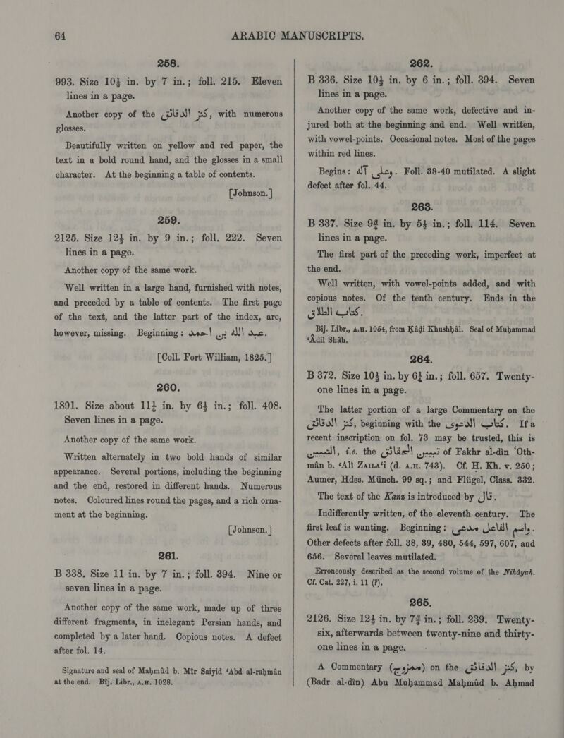258. 993. Size 103 in. by 7 in.; foll. 215. Eleven lines in a page. Another copy of the (Uw! 5, with numerous glosses. Beautifully written on yellow and red paper, the text in a bold round hand, and the glosses in a small character. At the beginning a table of contents. [Johnson. | 259. 2125. Size 124 in. by 9 in.; foll. 222. Seven lines in a page. Another copy of the same work. Well written in a large hand, furnished with notes, and preceded by a table of contents. The first page of the text, and the latter part of the index, are, however, missing. Beginning: os&gt;| ) a! anc. (Coll. Fort William, 1825.] 260. 1891. Size about 11} in. by 64 in.; foll. 408. Seven lines in a page. Another copy of the same work. Written alternately in two bold hands of similar appearance. Several portions, including the beginning and the end, restored in different hands. Numerous notes. Coloured lines round the pages, and a rich orna- ment at the beginning. [ Johnson. ] 261. B 338. Size 11 in. by 7 in.; foll. 394. Nine or seven lines in a page. Another copy of the same work, made up of three different fragments, in inelegant Persian hands, and completed by a later hand. Copious notes. A defect after fol. 14. Signature and seal of Mahmid b. Mir Saiyid ‘Abd al-rahman at the end. Bij, Libr., a.w. 1028. 262. B 386. Size 103 in. by 6 in.; foll. 394. Seven lines in a page. Another copy of the same work, defective and in- jured both at the beginning and end. Well written, with vowel-points. Occasional notes. Most of the pages within red lines. Begins: | _\c,. Foll. 38-40 mutilated. A slight defect after fol. 44. 268. B 387. Size 92 in. by 53 in.; foll. 114. Seven lines in a page. The first part of the preceding work, imperfect at the end. Well written, with vowel-points added, and with copious notes. Of the tenth century. Ends in the obit bs. Bi. Libr., 4.4. 1054, from Kadi Khushhaél. Seal of Muhammad ‘Adil Shah, 264. B 372. Size 103 in. by 6} in.; foll. 657. Twenty- one lines in a page. The latter portion of a large Commentary on the CHUA pS, beginning with the Usyeal] WLS. Ifa recent inscription on fol. 73 may be trusted, this is creel, te. the Ggilic!l .jeai of Fakhr al-din ‘Oth- man b. ‘Ali Zama‘t (d. a.H. 743). Cf. H. Kh. v. 250; Aumer, Hdss. Miinch. 99 sq.; and Fliigel, Class. 332. The text of the Kans is introduced by _J\. Indifferently written, of the eleventh century. The first leaf is wanting. Beginning: _ care cli ely. Other defects after foll. 38, 39, 480, 544, 597, 607, and 656. Several leaves mutilated. Erroneously described as the second volume of the Nihdyah. Cf. Cat. 227, i. 11 (?). 265. 2126. Size 124 in. by 72 in.; foll. 239. Twenty- six, afterwards between twenty-nine and thirty- one lines in a page. A Commentary (&lt; sje) on the Bball 5S, by (Badr al-din) Abu Muhammad Mahmid b. Ahmad