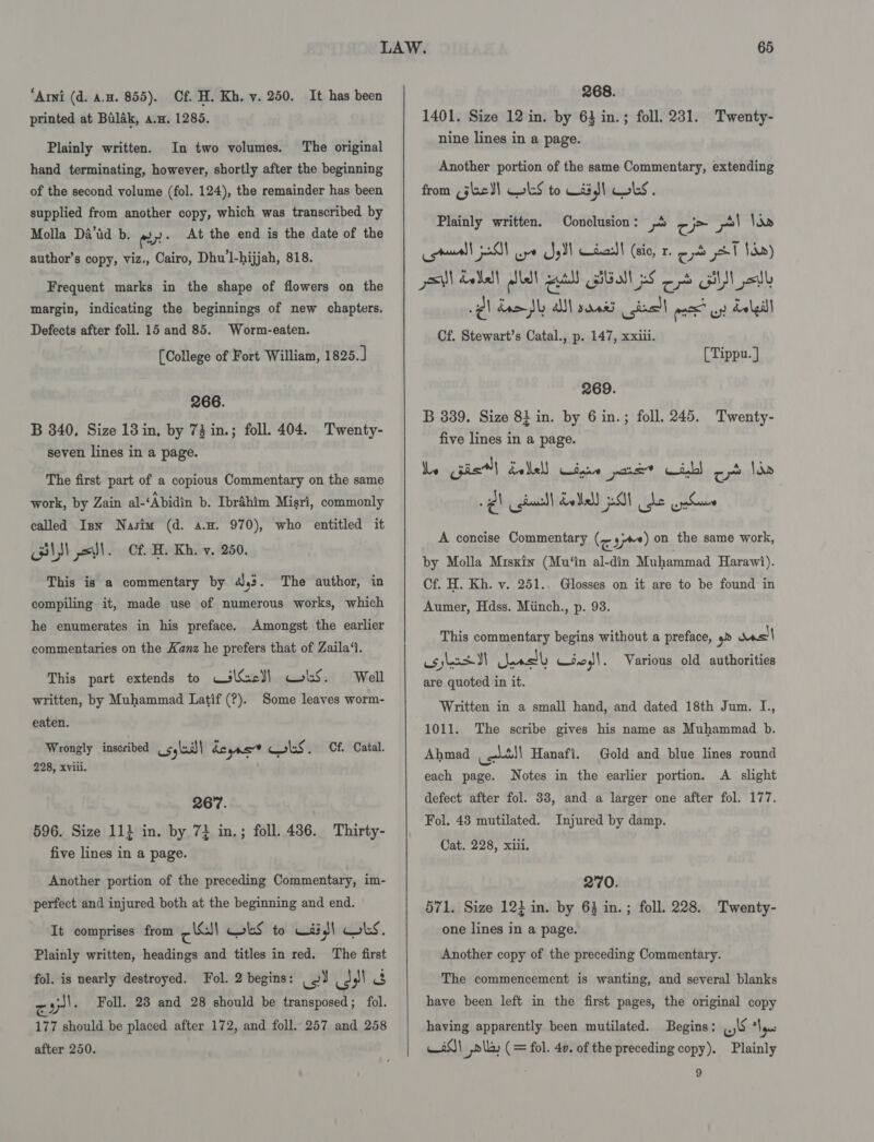 “Arni (d. a.m. 855). Of. H. Kh. v. 250. It has been printed at Balak, a.m. 1285. Plainly written. In two volumes, The original hand terminating, however, shortly after the beginning of the second volume (fol. 124), the remainder has been supplied from another copy, which was transcribed by Molla Da’id b. ely: At the end is the date of the author’s copy, viz., Cairo, Dhu1-hijjah, 818. Frequent marks in the shape of flowers on the margin, indicating the beginnings of new chapters. Defects after foll. 15 and 85. [College of Fort William, 1825.] Worm-eaten. 266. B 340. Size 13 in, by 73 in.; foll. 404. Twenty- seven lines in a page. The first part of a copious Commentary on the same work, by Zain al-‘Abidin b. Ibrahim Misri, commonly called Inn Nasim (d. a.. 970), who entitled it Bl S) xl. Cf H. Kh. v. 250. This is a commentary by 4,3. The author, in compiling it, made use of numerous works, which he enumerates in his preface. Amongst the earlier commentaries on the Kanz he prefers that of Zaila‘t. This part extends to CilGecl) wks. Well written, by Muhammad Latif (?). Some leaves worm- eaten. Wrongly inscribed _cylaal| deyas* Cols. Cf. Catal. 228, xviii. 267. 596. Size 11} in. by 73 in.; foll. 486. Thirty- five lines in a page. Another portion of the preceding Commentary, im- perfect and injured both at the beginning and end. It comprises from cl wes to Waid LS. Plainly written, headings and titles in red. The first fol. is nearly destroyed. Fol. 2 begins: _ 2 (3 Ale ak Foll. 28 and 28 should be transposed; fol. 177 should be placed after 172, and foll. 257 and 258 after 250.   268. 1401. Size 12 in. by 63 in.; foll. 231. nine lines in a page. Twenty- Another portion of the same Commentary, extending from (je )) lS to Wii) LS. Plainly written. Conclusion: 8 ¢ j= pl Nae ell 5! Be Js) wirass! (sic, r. o- yl Jd) aM Eel lst atl) BEI pS Od GI jadl gl dae Shy all sarees chal mace ayy Lalll Cf. Stewart’s Catal., p. 147, xxiii. [Tippu. ] 269. B 339. Size 81 in. by 6 in.; foll. 245. Twenty- five lines in a page. We pie] dallell Cipie pare? Gib! ob Ide Qh cgissll Eel) 01 he cphuve A concise Commentary (&lt; yy) on the same work, by Molla Miskin (Mu‘in al-din Muhammad Harawi). Cf. H. Kh. v. 251.. Glosses on it are to be found in Aumer, Hdss. Miinch., p. 93. This commentary begins without a preface, 9» ae os ybercd II eal w.o,)1. Various old authorities are quoted in it. Written in a small hand, and dated 18th Jum. I., 1011. The scribe gives his name as Muhammad b. Ahmad ee) Hanafi. each page. Notes in the earlier portion. A slight defect after fol. 33, and a larger one after fol. 177. Fol. 43 mutilated. Injured by damp. Cat. 228, xiii. Gold and blue lines round 270. 571. Size 12} in. by 64 in. ; foll. 228. Twenty- one lines in a page. Another copy of the preceding Commentary. The commencement is wanting, and several blanks have been left in the first pages, the original copy having apparently been mutilated. Begins: ws ape 80| ,r\la, (= fol. 40. of the preceding copy). Plainly 9