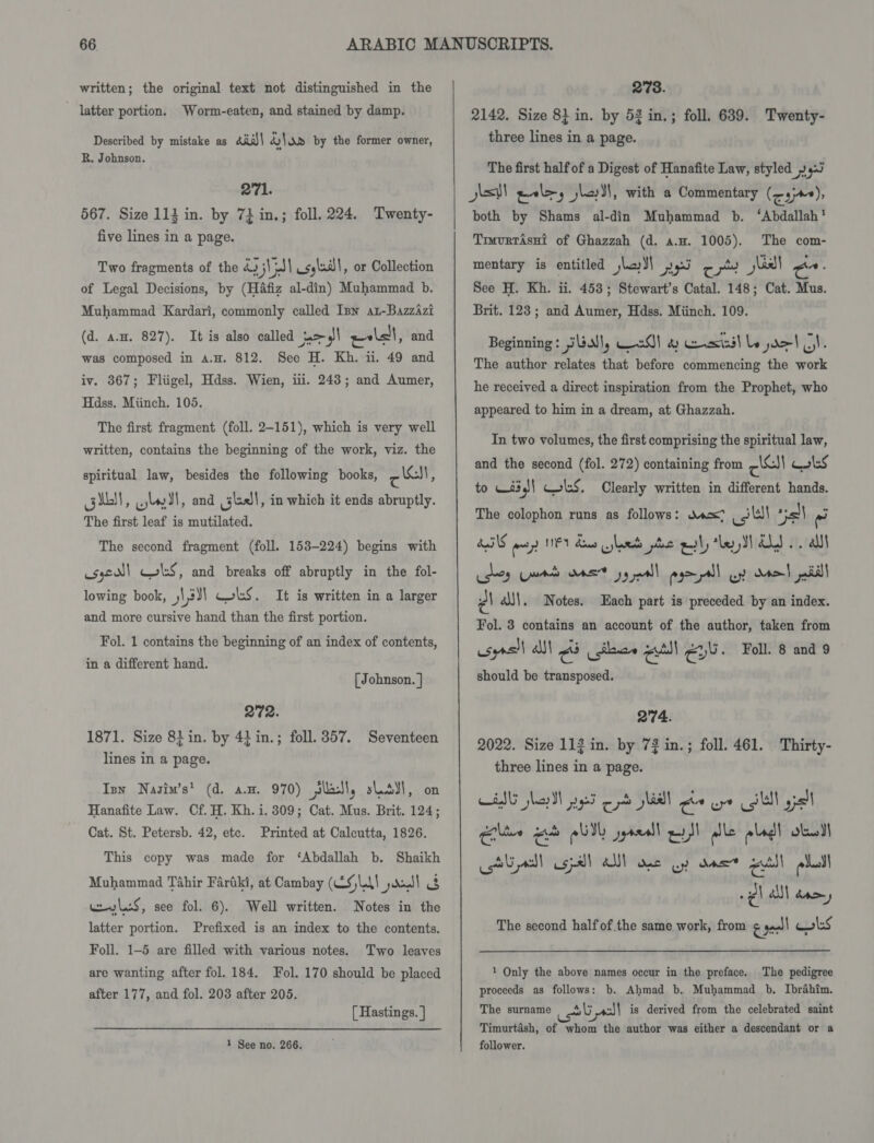 ~ latter portion. Worm-eaten, and stained by damp. Described by mistake as 4i)\ PERKY.) by the former owner, R. Johnson. 271. 567. Size 113 in. by 7} in.; foll. 224. Twenty- five lines in a page. Two fragments of the ha V5] csyla| , or Collection of Legal Decisions, by (HAfiz al-din) Muhammad b. Muhammad Kardari, commonly called Inn at-BazzAzi (d. a.u. 827). It is also called el esl, and was composed in a.H. 812. See H. Kh. ii. 49 and iv. 367; Fliigel, Hdss. Wien, ii. 243; and Aumer, Hdss. Miinch. 105. The first fragment (foll. 2-151), which is very well written, contains the beginning of the work, viz. the spiritual law, besides the following books, cl, GUO, Glad, and sll! in which it ends abruptly. The first leaf is mutilated. The second fragment (foll. 153-224) begins with syscall Col:S, and breaks off abruptly in the fol- lowing book, ,\,3)) CoS. It is written in a larger and more cursive hand than the first portion. Fol. 1 contains the beginning of an index of contents, in a different hand. [ Johnson. | 272. 1871. Size 8} in. by 4} in.; foll. 357. Seventeen lines in a page. Inn Nasim’s' (d. a.m. 970) Sls, slsyl, on Hanafite Law. Cf. H. Kh. i. 309; Cat. Mus. Brit. 124; Cat. St. Petersb. 42, etc. Printed at Calcutta, 1826. This copy was made for ‘Abdallah b. Shaikh Muhammad Tahir Farfkt, at Cambay (CSA) joel uw Las, see fol. 6). Well written. Notes in the latter portion. Prefixed is an index to the contents. Foll. 1-5 are filled with various notes. Two leaves are wanting after fol. 184. Fol. 170 should be placed after 177, and fol. 203 after 205. [ Hastings. } 1 See no. 266. 2142. Size 8} in. by 52 in.; foll. 639. Twenty- three lines in a page. The first half of a Digest of Hanafite Law, styled 4 hsv ele, jleyll, with a Commentary (cy), both by Shams al-din Muhammad b. ‘Abdallah’ Trvurtasnt of Ghazzah (d. a.u. 1005). The com- mentary is entitled jad) ay ote asl) Co: See H. Kh. ii. 453; Stewart’s Catal. 148; Cat. Mus. Brit. 123 ; and Aumer, Hdss. Miinch. 109. Beginning: jGUN\, aA! a eect) le do} Ol. The author relates that before commencing the work he received a direct inspiration from the Prophet, who appeared to him in a dream, at Ghazzah. In two volumes, the first comprising the spiritual law, and the second (fol. 272) containing from cS)! Coles to 63 | ws. Clearly written in different hands. The colophon runs as follows: wax? _ jl! all fal Fos py) NEY dws led pc gal, ‘led Os .. alll dey rs oat jy mall agepall uy dao pill Z| é\)\. Notes. Each part is preceded by an index. Fol. 8 contains an account of the author, taken from usyrs)l alll é eo all Gv. Fol. 8 and 9 should be transposed. 2'74. 2022. Size 113 in. by 72 in.; foll. 461. Thirty- three lines in a page. toned rae abl gyreall ey 3 lle pled! dw II LAG cll usa) aM! Onl Ly das” stu) | edi! The second half of.the same work, from &amp; ate ls 1 Only the above names occur in the preface. The pedigree proceeds as follows: b. Ahmad b. Muhammad b. Ibrahim. The surname asl is derived from the celebrated saint Timurtash, of whom the author was either a descendant or a follower.