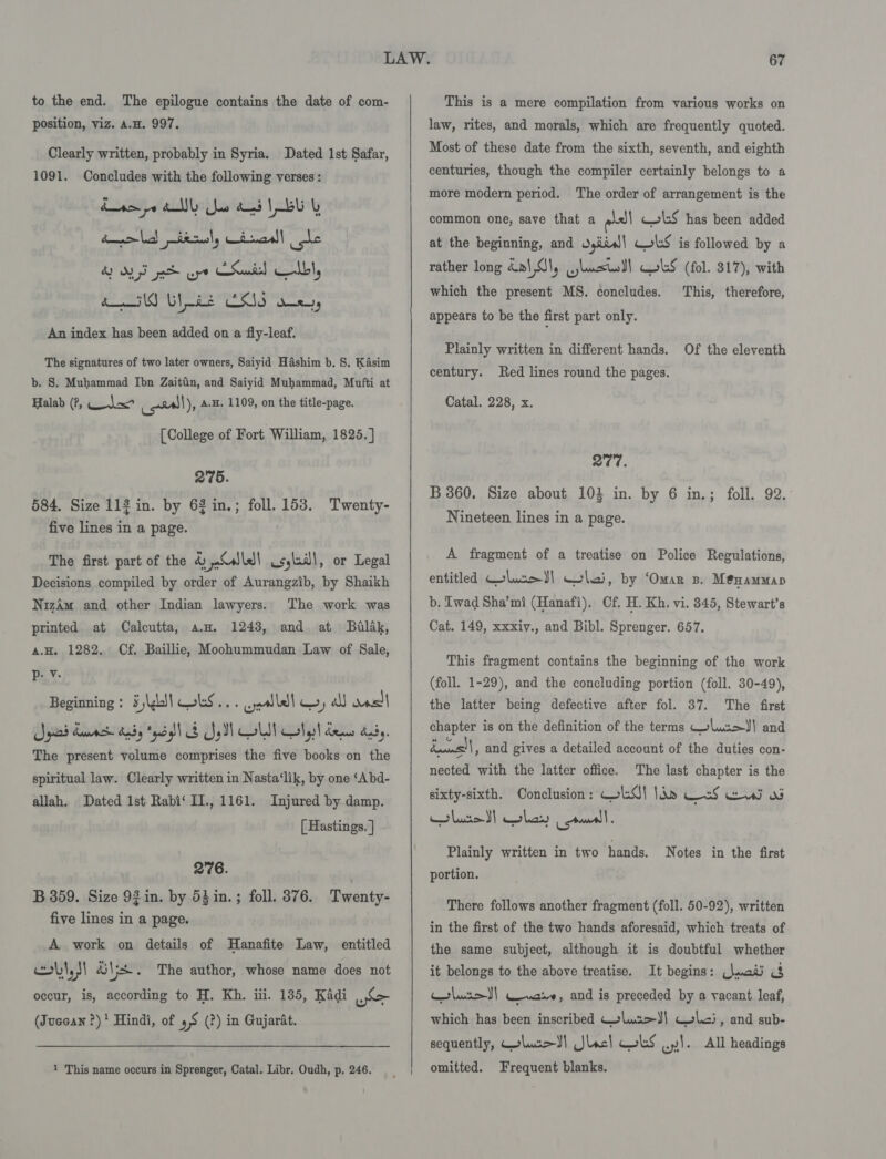 to the end. The epilogue contains the date of com- position, viz. A.H. 997. Clearly written, probably in Syria. Dated 1st Safar, 1091. Concludes with the following verses : Line pe Ally oo as LEU daar terusly imal! ote AT pt ope CSuisl olbl, do Use CSS sen, An index has been added on a fly-leaf. The signatures of two later owners, Saiyid Hashim b, 8. Kasim b. S. Muhammad Ibn Zaittin, and Saiyid Muhammad, Mufti at Halab (?, Tix cell), A.H. 1109, on the title-page. [College of Fort William, 1825.] 275. 584. Size 112 in. by 62 in.; foll. 153. Twenty- five lines in a page. The first part of the 4 ile! csyladl, or Legal Decisions compiled by order of Aurangzib, by Shaikh Nizam and other Indian lawyers. The work was printed at Calcutta, a.w. 1248, and at Balak, A.H. 1282. Cf. Baillie, Moohummudan Law of Sale, p: v. Beginning: 5 \ghl| Woks... wall y all wast gad Kemah dads Pedal! &amp; Soll oli Colgst dems dnty, The present volume comprises the five books on the spiritual law. Clearly written in Nasta‘lik, by one ‘Abd- allah. Dated 1st Rabi‘ I1., 1161. Injured by damp. [ Hastings. ] 276. B 359. Size 92 in. by 53in.; foll. 376. Twenty- five lines in a page. A work on details of MHanafite Law, entitled obi a The author, whose name does not occur, is, according to H. Kh. iii. 135, Kadi oS (Juccan ?) Hindi, of 5S (?) in Gujarat. 1 This name occurs in Sprenger, Catal. Libr. Oudh, p. 246.    This is a mere compilation from various works on law, rites, and morals, which are frequently quoted. Most of these date from the sixth, seventh, and eighth centuries, though the compiler certainly belongs to a more modern period. The order of arrangement is the obsll cS has been added at the beginning, and girs) lS is followed by a rather long Kal Jl, jlo) Col:S (fol. 317), with This, therefore, common one, save that a which the present MS. concludes. appears to be the first part only. Plainly written in different hands. Of the eleventh century. Red lines round the pages. Catal. 228, x. 277. B 360. Size about 103 in. by 6 in.; foll. 92. Nineteen lines in a page. A fragment of a treatise on Police Regulations, entitled GehweJ) lai, by ‘Omar zs. Méenammap b. Twad Sha’mi (Hanafi). Cf, H. Kh, vi. 845, Stewart’s Cat. 149, xxxiv., and Bibl. Sprenger. 657. This fragment contains the beginning of the work (foll. 1-29), and the concluding portion (foll. 30-49), the latter being defective after fol. 37. The first chapter is on the definition of the terms lucx&gt;J} and dass! | , and gives a detailed account of the duties con- nected with the latter office. The last chapter is the sixty-sixth. Conclusion: ColsQ| Ibn Wed Ee od Plainly written in two hands. Notes in the first portion. There follows another fragment (foll. 50-92), written in the first of the two hands aforesaid, which treats of the same subject, although it is doubtful whether it belongs to the above treatise. It begins: (\aati c&amp; lurot| ware, and is preceded by a vacant leaf, which has been inscribed Colus&gt;J) Cole), and sub- sequently, Colum} Jlacl LS 1. All headings omitted. Frequent blanks.