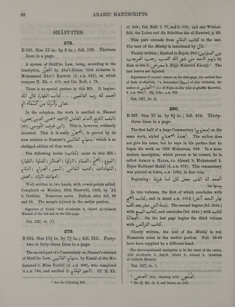 SHAFI‘ITES. 278. B 366. Size 12 in. by 9 in.; foll. 158. Thirteen lines in a page. A system of Shifi‘ite Law, being, according to the inscription, ysl by Abu’l-Kasim ‘Abd al-karim b. Muhammad Rirr‘t Kazwini (d. a.n. 623), on which compare H. Kh. y. 419, and Cat. Bodl. i. 78. There is no special preface in this MS. It begins: AN) SG Fyldtt GES 2... alld ey al) ons mang 2 AN -UE- mn lL Ge UST, tle. In the colophon, the work is ascribed to Mawawi “ ads) Céad (oi enall eet etl Lela pled! quill Cit (sic) ows pl 23S Ly). This is, however, evidently incorrect. That it is really ya, is proved by its near relation to Nawawi’s .. ya \b)| cles which is an abridged edition of that work. The following books (W»l:S) occur in this MS.: Syleally By; pla! BSI; olay GENs egal cell; cis! 5 pall ; oil wot; colalssl; pl; ol, S oles. Well written in two hands, with vowel-points added. Completed on Monday, 29th Shawwal, 1026, by ‘Ali b. Ibrahim. Numerous notes. Defects after foll. 88 and 96. The margin injured in the earlier portion. Signature of Saiyid ‘Abd al-rahman b. ‘Alawi al-‘Aidariis Husaini at the end and on the title-page. Cat. 227, vi. (2). 279. B 354. Size 124 in. by 73 in.; foll. 8312. Forty- two or forty-three lines in a page. The second part of a Commentary on Vawawi’s abstract of Shafiite Law, .jJlb!! lee, by Kamal al-din Mu- hammad b. Misa Damiri (d. a.m. 808), who completed it a.w. 786, and entitled it cyl esl. Cf. H. Kh.  vi. 208; Cat. Bodl. i. 77, andii. 573; and also Wiisten- feld, das Leben und die Schriften des al-Nawawi, p. 50. This part extends from Pel wLS to the end. The text of the Minhdj is introduced by ,J\. Plainly written ; finished in Rajab, 895 (,,,.3 ‘gual! wr? &gt;! uy —~e)]| als oe ot d&gt;)| x)» by Zain al-din b. | &gt; a b. Hajji Mahmid Khunji.' The last leaves are injured. Signatures of several owners on the title-page, the earliest that of Sadr al-sharf‘ah, “a descendant (Lonme)) of Abu ‘Abdallah, the author of usyls!| ”” (i.e. of Najm al-din ‘Abd al-ghaffar Kazwint, d. a.H. 665).? Bij. Libr., avn. 992. Cat. 227, iv. 2. 280. B 367. Size 12 in. by 8} in.; foll. 454. Thirty- three lines in a page. The first half of a large Commentary (&lt; gyre) on the same work, styled geal &amp;icx*, The author does not give his name, but he says in his preface that he began his work on 12th Muharram, 958. Ina more modern inscription, which proves to be correct, he is called Anmap 3B. Hasan, t.e. Ahmad b. Muhammad b. Hajar Haithami Makki (d. a.#.973), This commentary was printed at Cairo, 4.H. 1282, in four vols. Beginning : de bel IS dee oil all Rye le lguey in two volumes, the first of which concludes with él cS, and is dated a.z. 1012 Gat dal ile Al ae pte wilds). The second begins (fol. 2550.) with ee! cos, and concludes (fol. 454r.) with WLS esl. On the last page begins the third volume with (23) ,a} ks. Clearly written, the text of the Minhdj in red. Numerous notes in the earlier portion. Foll. 50-65 have been supplied by a different hand. The above-mentioned inscription is in the hand of the owner, ‘Abd al-rahman b. Saiyid ‘Alawi b. Ahmad b. ‘Abdallah al-‘Aidarfis Husain?. Dat. 227 itd. 4 istell (sic), rhyming with sul,