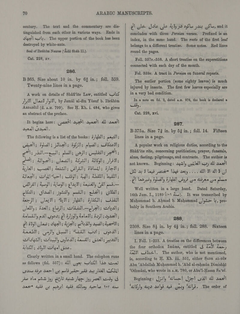 - century. The text and the commentary are dis- tinguished from each other in various ways. Ends in olgs!| WL. The upper portion of the book has been destroyed by white-ants. Seal of Ibrahim Nauras (‘Adil Shah II.). Cat. 228, xv. 286. B 365. Size about 10 in. by 62 in.; foll. 359. Twenty-nine lines in a page. A work on details of Shafi‘ite Law, entitled lS api Slack iti, by Jamal al-din Yusuf b. Ibrahim Axpasiti (d. a.u. 799). See H. Kh. i. 484, who gives an abstract of the preface. It begins here: east dass! seas] a ans dural sduall. The va is a list of the books: 5\ghll; sacl! 1; Sgliclt ; pls; 555515 obwall ; iahiehh ae ape ee ols Guahills p=; A, Uys; ; &amp;S.aNl; OW; asl; Hb); cewcall; deatti; Ma Slall; Filed; les ; oldl Lol; osll; adh; dL; Lal; val al; bao; aslo ; glad; nantly Cill ede — CAs shall; jptell, pulls etal; dem SM 3 glad; Ass Skbll; 5,GCl; dull well, ; Fadl; lash; bell —pball; ball; doluis| pa! E590} Pl Elid, doledl; Sol; dro ; 2) BIN Les; oka Apa; eval, duu); dull ; drebsl ; eo ceed 5 aT Coots Usgeall ; rlalgtll; beat, celeall; Loudlls padls arastls GAG); Sd,3] oles! Cpe. Clearly written in a small hand. The colophon runs as follows (fol. 357): ali\ we wkd} Ian ew psdan de MO! uy meld poli aid ay slid] CCM pee She wits jy) YG Aare lem joy porll ody of Mas 405 oy aab,2! balid ANLey tamlc Avr dus PA wl ole cde 2% yo sSlo pay (Sk, and it concludes with three Persian verses. Prefixed is an index, in the same hand. The recto of the first leaf belongs to a different treatise. Some notes. Red lines round the pages. Foll. 357v.-358. A short treatise on the superstitions connected with each day of the month. Fol. 359. A tract in Persian on funeral repasts. The earlier portion (some eighty leaves) is much injured by insects. The first few leaves especially are in a very bad condition. In a note on fol. 2, dated a.u. 976, the book is declared a Wis,. Cat. 228, xvi. 287. B 875a. Size 72 in. by 53 in.; foll. 14. Fifteen lines in a page. A popular work on religious duties, according to the Shafi‘ite rite, concerning purification, prayer, funerals, alms, fasting, pilgrimage, and contracts. The author is not known. Beginning: dgdly weoble) cy al oas| JO oy V ogd pane Jigs wey oA WY I Well written in a large hand. Dated Saturday, 16th Jum. I., 1189 (149 dus). It was transcribed by Muhammad b. Ahmad b. Muhammad ,.\,4&gt; b, pro- bably in Southern Arabia. 288, 2308. Size 84 in. by 43 in.; foll. 288. Sixteen lines in a page. I. Foll. 1-223. A treatise on the differences between the four orthodox Imams, entitled &amp; del dom y d4s)\ cs¥us{. The author, who is not mentioned, is, according to H. Kh. iii. 351, either Sapr at-pin Abu ‘Abdallah Muhammad b. ‘Abd al-rahman Dimishki ‘Othmani, who wrote in a.H. 780, or Abu’l-Hasan Sa‘pi. Beginning: (Jj. l, ai Loc | Je!) silt al was) TAG Ny dayd doled and Gry “S13. The order of
