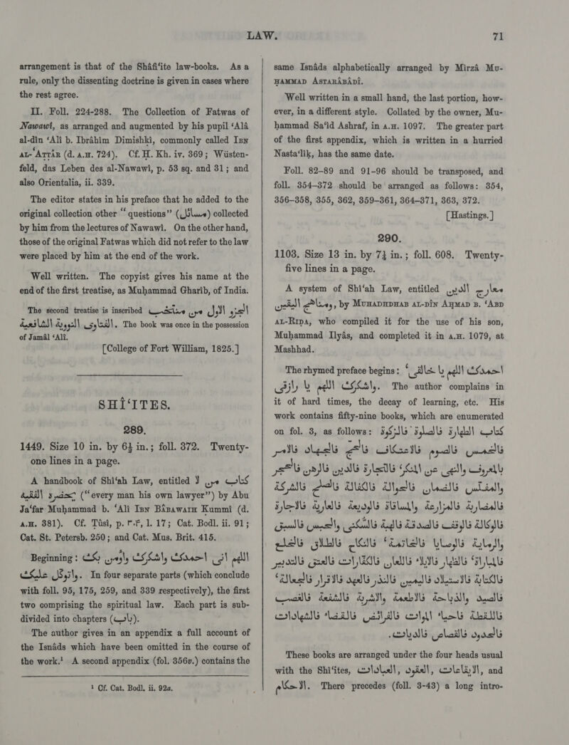 arrangement is that of the Shafi‘ite law-books. Asa rule, only the dissenting doctrine is given in cases where the rest agree. II. Foll, 224-288. The Collection of Fatwas of Nawawi, as arranged and augmented by his pupil ‘Ala al-din ‘Ali b. Ibrahim Dimishki, commonly called Iny at-Arrir (d. a.m. 724). Cf. H. Kh. iv. 369; Wiisten- feld, das Leben des al-Nawawi, p. 53 sq. and 31; and also Orientalia, ii. 339. The editor states in his preface that he added to the original collection other “ questions” (_slwe) collected On the other hand, those of the original Fatwas which did not refer to the law by him from the lectures of Nawawi. were placed by him at the end of the work. Well written. The copyist gives his name at the end of the first treatise, as Muhammad Gharib, of India. The second treatise is inscribed ste Js =) ww By, sslall 4 ce) 953) usylaill. The book was once in the possession of Jamal ‘Ali, [College of Fort William, 1825. ] SHI‘ITES. 289. 1449. Size 10 in. by 63 in.; foll. 372. Twenty- one lines in a page. A handbook of Shi‘ah Law, entitled J wpe obs did) sda (“every man his own lawyer”) by Abu Ja‘far Muhammad b. ‘Ali Inn Bizawarn Kummi (d. a.H, 881). Cf. Tisi, p. *.*, 1.17; Cat. Bodl. ii. 91; Cat. St. Petersb. 250; and Cat. Mus. Brit. 415. Beginning : &amp;S uyrgls CF Cl) ES 4&gt;| ts! welll EXNe Js 9 \, . In four separate parts (which conclude with foll. 95, 175, 259, and 339 respectively), the first two comprising the spiritual law. Each part is sub- divided into chapters (W\). The author gives in an appendix a full account of the Isnids which have been omitted in the course of the work.’ A second appendix (fol. 356v.) contains the 1 Cf. Cat. Bod). ii. 92a. same Isnads alphabetically arranged by Mirzi Mo- HAMMAD AsTaRrABApi. Well written in a small hand, the last portion, how- ever, in a different style. Collated by the owner, Mu- hammad Sa‘id Ashraf, in a.n. 1097. The greater part of the first appendix, which is written in a hurried Nasta‘lik, has the same date. Foll. 82-89 and 91-96 should be transposed, and foll. 354-372 should be arranged as follows: 854, 356-358, 355, 362, 359-361, 364-371, 363, 372. [ Hastings. ] 290. 1108. Size 13 in. by 7} in.; foll. 608. Twenty- five lines in a page. A system of Shi‘ah Law, entitled ull a jlee oil Giles , by Mumapupnas at-pin Ayman 8. ‘Ap AL-Ripa, who compiled it for the use of his son, Muhammad Ilyas, and completed it in a.H. 1079, at Mashhad. The To ee begins : “dk L welll ES ira&gt; it of hited ee es ee of learning, etc. His work contains fifty-nine books, which are enumerated FIG FLA’ Flds Obs gy led au HEI ppd Guna pet aPG wpallb FlaDb GEM Ge ell, yall SAG ANG DUGG Mtb Goal jwLlidl, lV AM dyads Hlull, dell Slaw Gelb Gnslly aA El dad IG Ub ets GUE UL fialdb LLgl Gs, osdb Gab GHG LUG LIE Lab SLUG led N55 aglb SIG endld ad SEIL walls dei SM, Ub BUM, ull ols lab Galwb ooldl Leb chav Lob Gola wach These books are arranged under the four heads usual with the Shi‘ites, Cololsl, Ogiell, colcli dl, and pls. The author complains in on fol. 3, as oon There precedes (foll. 3-43) a long intro-