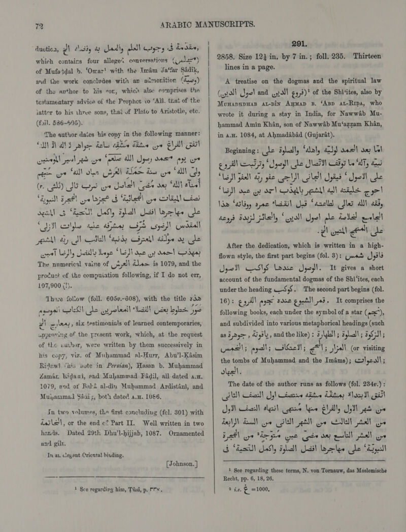 which contains four allege&lt; conversations (ale) of Mufaddal b. ‘Omar! with the Imam Ja‘far Sadik, and the work concludes with an admonition (wy) of the author to his sor, whicn alse comprises the testamentary advice of the Prophct to ‘Ali, that of tke latter to his three sons, that uf Plato to Aristotle, etc. (foil. 586-695). The author dates his copy in the following manner: CANS ATS ple dele aie dite Gye Ell Gul - . 4 —— ww? Ft ie EF AVBLE BAN TE bas Cal oy (r. Lge SF vie we me ee Bx) ah) eles bess. ie “etl me? ef ~ Hee use ‘ail colle hake a3 ay G4 sys)! Uwoitall etl ary cdl His! ‘asd Cina! Aide wy ide uel Lal, ad Lege ‘ Le ti Mae oy) Mel Cw The numerical vaine of uU ~ 2) é\a&gt; is 1079, and the procuct of the compuiation following, if I do not err, 107,900 (!). Theze follow (foll. 605v.~308), with the title six anoyali GEG de oy polenil Mall Gdey bybs jyo PA wie , six testimonials of learned contemporaries, upproving of the present work, which, at the request of the wuthor, were written by them successively in his copy, viz. of Muhammad al-Hurr, Abu’l-Kasim Ridawi ‘bi; vote in Persian), Hasan b. Muhammad Zamar hidawi, end Muhammad Fadil, all dated a.n. 1079, and ot Rake al-diu Mubammad Ardistani, and Muuammad Saaix, both dated a.m. 1U&amp;6. Ju two volumes, the first concludiug (fcl. 8301) with isla , or the end c? Part II. Well written in two hands. Dated 29th Dhu’l-hijjab, 1087. Ornamented and gilt. In au clegant Cricutal biuding. (Johnson. }  1 Sce regarding him, Tiisi, p. Mhv. 291. 2858. Size 124 in, by 7 in. ; lines in a page. foll. 235. Thirteen A treatise on the dogmas and the spiritual law (poll Spel and . poll €23)' of the Shitites, also by Monapspwas at-pin Anmap B. ‘Asp at-Rrpa, who wrote it during a stay in India, for Nawwab Mu- hammad Amin Khan, son of Nawwab Mu‘azzam Khan, in a.H. 1084, at Ahmadabad (Gujarat). Beginning: (de Sgaly ‘aol, a) aasil ae Ll gait a, ped le Ula Cay Wai, “Lal pill gic all Sle yk ‘yell de “Led one ap OF) ddl etl all aids a Ia (ailigy apse ‘hatil Jd facclld dle alll aly dey Boyz) pilell, “yall Spel ple dolled eolell eh ell et be After the dedication, which is written in a high- flown style, the first part begins (fol. 3): (pmo J pl gio Ci S16 eae Saat account of the fundamental dogmas of the Shi ‘ites, each under the heading -S,$. The second part begins (fol. following books, each under the symbol of a star ( es): It gives a short It comprises the and subdivided into various metaphorical headings (such as 3 de&gt; , Sih, and the like) : 5 LL) ; Salad ; 5S NI; pars; egal! 5 ailGcll; ma : Jal (or visiting the tombs of Muhammad and the Ima4ms); cw! cul ; olesll. The date of the author runs as follows (fol. 2340.) : SN teal Syl teatae alte Lita Floyd pail pM taal ahest cee lee etl yl pete ope el) Raul) yo lal etll oye EU tll ope Fath oye rh jae wet cede dey eal pall ays &amp; Sess eSly Fylall uail lakes (be ‘pl! 1 See regarding these terms, N. von Tornauw, das Moslemische Recht, pp. 6, 18, 26. a te. a =1000,