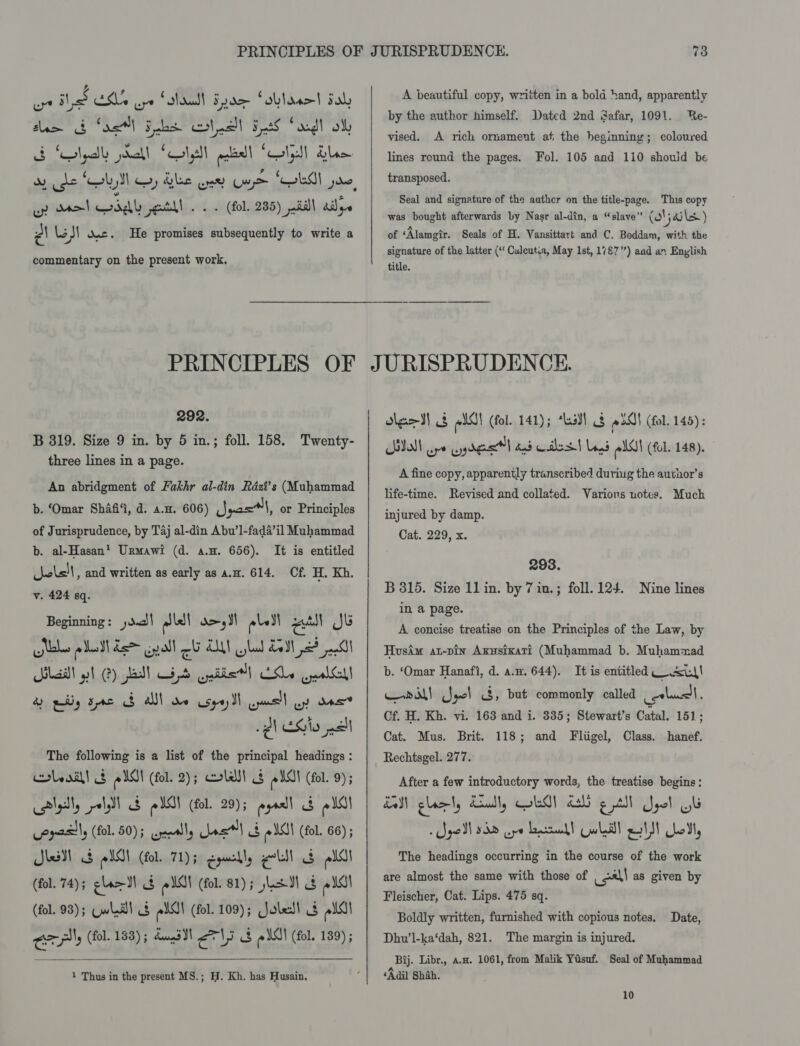 op hyd CMe ye CAML Fue Sobldsot dab saa &amp; Sos] Fobs ct nall Fs Soodl oll SB SNgadly pdall Solslt pce ‘Colesll dylan wv se ‘bys wy dle oe U9) “Gels Je, up del ddl etkl . .. (fol. 235) pill ails | LoS! ase. He promises subsequently to write a commentary on the present work. A beautiful copy, written in a bold hand, apparently by the author himself. Dated 2nd Safar, 1091. Re- vised. A rich ornament at the beginning; coloured lines round the pages. Fol. 105 and 110 should be transposed. Seal and signature of the author on the title-page. This copy was bought afterwards by Nasr al-din, a “slave” (oljaile) of ‘Alamgir. Seals of H. Vansittart and C. Boddam, with the signature of the latter (“ Culeutua, May Ist, 1787”) aad an Enylish title. 292. B 319. Size 9 in. by 5 in.; foll. 158. Twenty- three lines in a page. An abridgment of Fukhr al-din Rdzt’s (Muhammad b. ‘(Omar Shafi, d. a.m. 606) Jyasl, or Principles of Jurisprudence, by Taj al-din Abu’1-fada’il Muhammad b. al-Hasan’ Urmawi (d. a.u. 656). It is entitled cjole!|, and written as early as a.m. 614. Cf. H. Kh. v. 424 sq. Beginning: dd lel d&gt;,JI eles read Jk Nabe Led der igall el LN shad Led 2? pani alec gh 2) fad) Cab palin) LSLe pealGall 4 ply se AN de csqey I cpanel oy dace 1 Si pal The following is a list of the principal headings : cole ail! 8 eis (fol. 2); cole! og eis (fol. 9) ; aly, ssl re est (fol. 29); ey $i os! opcsily (fol. 50); apumaly Lael § oI (fol. 66) kes S pYO! (fol. 71) 5 Eqmabl, ell &amp; pl (fol. 74); gla MN $ @ Ol (fol. 81); Lad $ od! (fol. 93); Cwladll 4s els! (fol. 109); Joledl 3 els! a (fol. 153); dums JI els c eis) (fol. 189) ;   1 Thus in the present MS.; H. Kh. has Husain. dleeI! 2 ell (fol. 141); *hsY! 8 oO} (fol. 145): SIM ope yg dgee td dad Coiled Lagd plot (fol. 148). A fine copy, apparently transcribed during the author’s life-time. Revised and collated. Varions notes. Much injured by damp. Cat. 229, x. 293. B 315. Size 1lin. by 7 in.; foll. 124. Nine lines in a page. A concise treatise on the Principles of the Law, by Husim at-pin Axusixat?t (Muhammad b. Muhammad b. ‘Omar Hanafi, d. a.n. 644). It is entitled ww! Writ Jacl &lt;3, but commonly called otha, Cf. H. Kh. vi. 163 and i. 335; Stewart’s Catal. 151; Cat. Mus. Brit. 118; and Fligel, Class. hanef. Rechtsgel. 277. After a few introductory words, the treatise begins: EM glory Cally EG dald g tll Got The headings occurring in the course of the work are almost the same with those of al as given by Fleischer, Cat. Lips. 475 sq. Boldly written, furnished with copious notes. Dhw’l-ka‘dah, 821. Bij. Libr., a.a. 1061, from Malik Yasuf. Seal of Muhammad ‘Adil Shah. Date, The margin is injured.