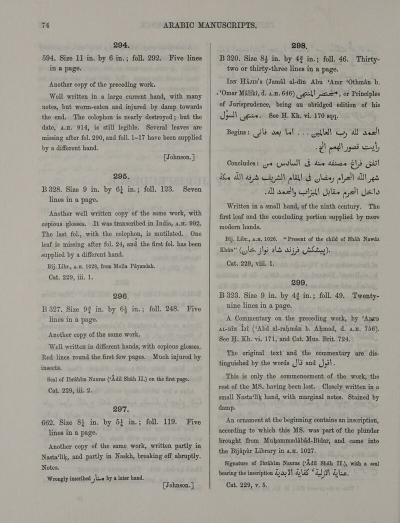 294. 594, Size 11 in. by 6 in.; foll. 292. Five lines in a page. Another copy of the preceding work. Well written in a large current hand, with many notes, but worm-eaten and injured by damp towards the end. The colophon is nearly destroyed; but the date, a.H. 914, is still legible. Several leaves are missing after fol. 290, and foll. 1-17 have been supplied by a different hand. [ Johnson. | 295. B 828. Size 9 in. by 61 in.; foll. 123. lines in a page. Seven Another well written copy of the same work, with copious glosses. It was transcribed in India, a.n. 992. The last fol., with the colophon, is mutilated. One leaf is missing after fol. 24, and the first fol. has been supplied by a different hand. Bij. Libr., a.#. 1028, from Molla Payandah. Cat. 229, iii. 1. 296. B 827. Size 92 in. by 64 in.; foll. 248. Five lines in a page. Another copy of the same work. Well written in different hands, with copious glosses. Red lines round the first few pages. Much injured by insects. Seal of Ibrahim Nauras (‘Adil Shah IT.) on the first page. Cat. 229, iii. 2. 297. 662. Size 81 in. by 5} in.; foll. 119. Five lines in a page. Another copy of the same work, written partly in Nasta‘lik, and partly in Naskh, breaking off abruptly. Notes. Wrongly inscribed | jlve by a later hand. rratubbn 4 298, B 320. Size 83 in. by 42 in.; foll. 46. Thirty- two or thirty-three lines in a page. Isy HAsre’s (Jamal al-din Abu ‘Amr ‘Othman b. of Jurisprudence, being an abridged edition of his Jyull igo. See H. Kh. vi. 170 sq. Begins: (3 ae bel... Gall! Gy all aac eh erdl pad ely Concludes: ys wold) § dre dinae els Gail ie iN aid aytll la Gltey olpell Utes AY asl, lel! ylis Sead dale Written in a small hand, of the ninth century. The first leaf and the concluding portion supplied by more modern hands. Bij. Libr., a.u, 1026. ‘Present of the child of Shah Nawaz As? ‘wee! ee &amp; a aCaA Cat. 229, viii. 1. 299. B 3238. Size 9 in. by 42 in.; foll. 49. Twenty- _ nine lines in a page. A Commentary on the preceding work, by ‘Apnop ar-pin Lyi (‘Abd al-rahman b. Ahmad, d. a.H. 756). See H. Kh. vi. 171, and Cat. Mus. Brit. 724. The original text and the commentary are dis- tinguished by the words ,J\3 and ,J,3!. This is only the commencement of the work, the rest of the MS. having been lost. Closely written in a small Nasta‘lik hand, with marginal notes. Stained by damp. ; An ornament at the beginning contains an inscription, according to which this MS. was part of the plunder brought from Muhammadabad-Bidar, and came into the Bijaptr Library in a.n. 1027. Signature of Ibrahim Nauras (‘Adil Shah II.), with a seal bearing the inscription &amp; ww) OWS zap) dlc.