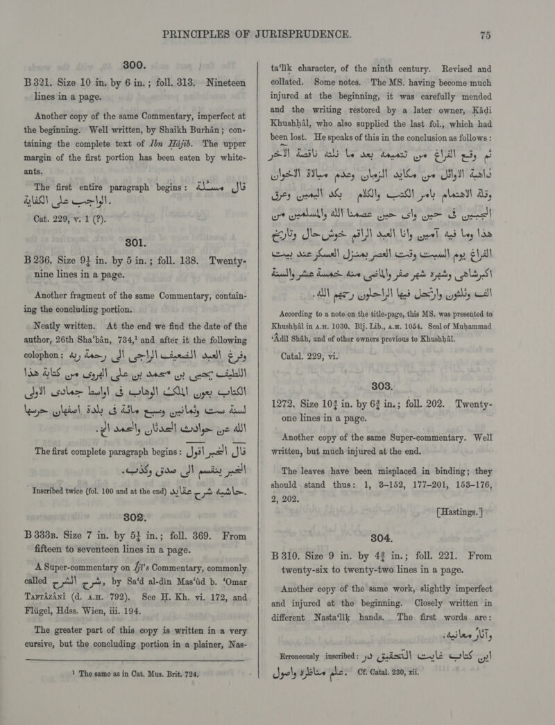300. B 321. Size 10 in. by 6 in. ; foll. 313. Nineteen lines in a page. Another copy of the same Commentary, imperfect at the beginning. Well written, by Shaikh Burhan; con- taining the complete text of Jbn Hajib. The upper margin of the first portion has been eaten by white- ants. The first entire paragraph begins : awe Jl HO de Celt, Cat. 229, v. 1 (?). 301. B 236, Size 9} in. by 5 in.; foll. 188. Twenty- nine lines in a page. Another fragment of the same Commentary, contain- ing the concluding portion. Neatly written. At the end we find the date of the author, 26th Sha‘ban, 784,! and after it the following colophon: 4) dams dS} col) CineciS! nell ers Jad GES ore ese dll Je wy M57 oy (psy Kid) Jy) sole ball &amp; last EAM ye OLA Lepieiltiol Falich el arattaawait ay diles Spud p) oasily bast] aol ue all The first complete paragraph begins : ysl pel Je I0Sy Gore MN unis pall Inscribed twice (fol. 100 and at the end) Wy lie c .) dats la. 802. B 3338. Size 7 in. by 5} in.; foll. 369. From fifteen to seventeen lines in a page. _ ASuper-commentary on fis Commentary, commonly called c pl) &gt; iy» by Sa‘d al-din Mas‘tid b. ‘Omar Tarrazani (d. an. 792). See H. Kh. vi. 172, and Fliigel, Hdss. Wien, iii. 194. The greater part of this copy is written in a very cursive, but the concluding portion in a plainer, Nas-   ta‘lik character, of the ninth century. Revised and collated. Some notes. The MS. having become much injured at the beginning, it was carefully mended and the writing restored by a later owner, Kadi Khushhal, who also supplied the last fol., which had been lost. He speaks of this in the conclusion as follows : gM Lal abi le ow dad go ehal 3) GNsM Fle pkey lezll wiles Gye Util Lats Ges urd 0G All, Ceadl pol) plait ab, ot oaths Ul baae Gum osly one F ueeel Es Sag BLN cell Uy cel a Ley Soa Cg) de Saal! Jina parll Edy cena ag EL all Raudly plus dacs Ae cll pho eb sey oli oS a eer Pall led Secily wysthy Al Acoording to a note‘on the title-page, this MS. was presented to Khushhal in a.x. 1030. Bij. Lib., aw. 1054. Seal of Muhammad ‘Adil Shah, and of other owners previous to Khushhal. Catal. 229, vi. 303. 1272. Size 103 in. by 62 in.; foll. 202. Twenty- one lines in a page. Another copy of the same Super-commentary. Well written, but much injured at the end. The leaves have been misplaced in binding; they should stand thus: 1, 38-152, 177-201, 153-176, 2, 202. [ Hastings. ] 304. B 310. Size 9 in. by 42 in.; foll. 221. twenty-six to twenty-two lines in a page. From Another copy of the same work, slightly imperfect and injured at the beginning. Closely written in different Nasta‘lik hands... The first words are: ‘ Pian sdailee sll, Erroneously inscribed: 0 Geil wy li wks on!