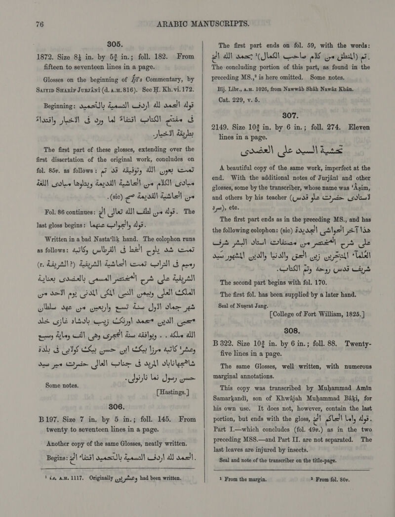 305. 1872. Size 8} in. by 52 in.; foll. 182. fifteen to seventeen lines in a page. From Glosses on the beginning of it's Commentary, by Sarvip Suanir JunsAni (d.a.u.816). See H. Kh. vi.172. Beginning: wAasUl doucd| so) all Kven) ai oodl, Lad) $ oy LW Flas] GLO! Faced FL sett fe The first part of these glosses, extending over the first dissertation of the original work, concludes on fol. 85v. as follows: OS dndasy AN) ger eee alll solve aglayy dail! QSL pe All solve . (sic) €° da oil ils! ur Fol. 86 continues: PA idk aM} the) we a3. The last gloss begins: ngac w\,&lt;I, d,s. Written in a bad Nasta‘lik hand. The colophon runs as follows: bailS, Uwlb al a halt om dr wed (r. diay ANT?) day tS intl) ani alts ee) Kylee soecally cammall pare) ooh dle diy st or SON oy Gall SY coll prety bd ESL is usji slaob ry} LS 55! ms? enol uss” wamiy daley al cy usysOl deus diddy . . aCe alll Baby BIS Che ge ell OG Lire ATE ty doer ee pio Sd) ole S$ ay ll obliorls Pp G US Spey ne [ Hastings. ] Some notes. 806. B197. Size 7 in, by 5 in.; foll. 145. From twenty to seventeen lines in a page. Another copy of the same Glosses, neatly written. Begins: él lid} onesl duel so)! a dass, ‘ie, AH. 1117, Originally (9) ) pny had been written. The first part ends on fol. 59, with the words: AN alll aner ( JUG Gale oS ure Gall) 9. The-concluding portion of this part, as found in the preceding MS.,? is here omitted. Some notes. Bij. Libr., a.. 1026, from Nawwab Shah Nawaz Khan. Cat. 229, v. 5. 307. 2149. Size 103 in. by 6 in.; foll. 274. Eleven lines in a page. egoedall de ddl Ane A beautiful copy of the same work, imperfect at the end. With the additional notes of Jurjini and other glosses, some by the transcriber, whose name was ‘Asim, and others by his teacher (Cw? pe pd sola) Sms), ete. The first part ends as in the preceding MS., and has the following colophon: (sic) 34) 0&lt;)| cot lysll pet lan Lipo poll oles! Colinas wpe pret] 2 de “A a * ” . e ” vi 2 dome yell onal, Loatly el oy) eg Sell “Ube The second part begins with fol. 170. The first fol. has been supplied by a later hand. Seal of Nusrat Jang. [College of Fort William, 1825. ] 308. B 322. Size 102 in. by 6 in.; foll. 88. Twenty- five lines in a page. The same Glosses, well written, with numerous marginal annotations. This copy was transcribed by Muhammad Amin Samarkandi, son of Khwijah Muhammad Baki, for his own use. It does not, however, contain the last portion, but ends with the gloss, Po Stall Lely ays. Part I.—which concludes (fol. 497.) as in the two preceding MSS.—and Part II. are not separated. The last leaves are injured by insects. Seal and note of the transcriber on the title-page. 1 From the margin. 2 From fol. 80v.