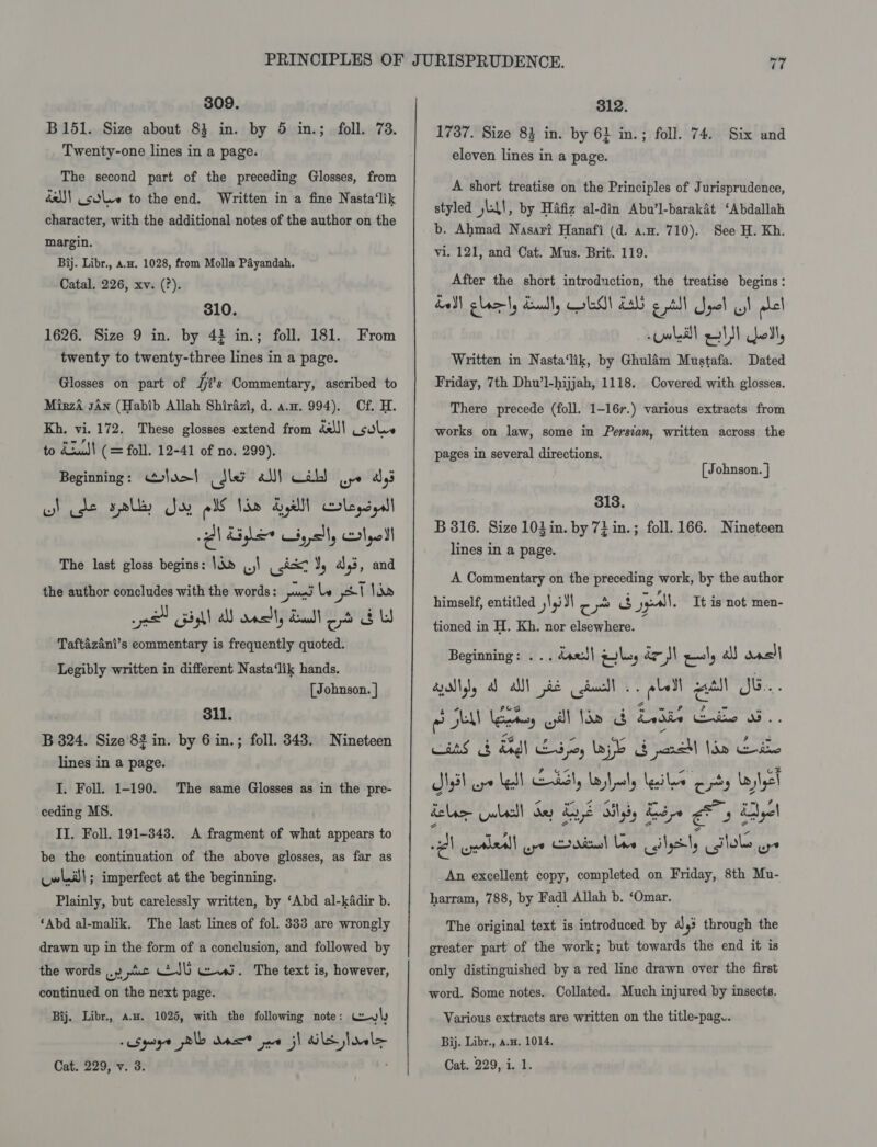 309. B151. Size about 84 in. by 5 in.; foll. 73. Twenty-one lines in a page. The second part of the preceding Glosses, from éx) solve to the end. Written in a fine Nasta‘lik character, with the additional notes of the author on the margin. Bij. Libr., a.z. 1028, from Molla Payandah. Catal. 226, xv. (?). 310. 1626. Size 9 in. by 4} in.; foll. 181. twenty to twenty-three lines in a page. From Glosses on part of i's Commentary, ascribed to Mirza sAn (Habib Allah Shirazi, d. aw. 994). Cf. H. Kh. vi. 172. These glosses extend from deJ\ solve to Xu! (= foll. 12-41 of no. 299). Beginning: Glo&gt;} Skee al) Cah) wy a5 wd cde yl, Joy pl Idn dealt men Al Glee yall, lye The last gloss begins: |an (j) _.i&amp;7 J, ays, and the author concludes with the words: pues le yt ldo se Gill a oaslt, dull db Taftazani’s commentary is frequently quoted. Legibly written in different Nasta‘lik hands. [Johnson. } 311. B 324. Size 82 in. by 6 in.; foll. 8343. Nineteen lines in a page. I. Foll. 1-190. ceding MS. II. Foll. 191-343. A fragment of what appears to be the continuation of the above glosses, as far as will; imperfect at the beginning. Plainly, but carelessly written, by ‘Abd al-kadir b. ‘Abd al-malik. The last lines of fol. 333 are wrongly drawn up in the form of a conclusion, and followed by the words |.» uw AS eeu. The text is, however, continued on the next page. Bij. Libr., aw. 1025, with the following note: weyly Cat. 229, v. 3. The same Glosses as in the pre- 312. 1737. Size 83 in. by 6} in.; foll. 74. Six and eleven lines in a page. A short treatise on the Principles of Jurisprudence, styled jl\!, by Hafiz al-din Abu’l-barakat ‘Abdallah b. Ahmad Nasari Hanafi (d. a.z. 710). See H. Kh. vi. 121, and Cat. Mus. Brit. 119. After the short introduction, the treatise begins: al} gla ty deadly GoM! LA) g tll Spel gl bel owed!) eat) fel, Written in Nasta‘lik, by Ghulém Mustafa. Dated Friday, 7th Dhu’l-hijjah, 1118. _ Covered with glosses. There precede (foll. 1-167.) various extracts from works on law, some in Persian, written across the pages in several directions, [ Johnson. ] 313. B 816. Size 10}in. by 7} in.; foll. 166. lines in a page. Nineteen A Commentary on the preceding work, by the author himself, entitled ,\,i I c ~ ee gpl. It is not men- tioned in H. Kh. nor elsewhere. Beginning: . .. dae| wl, ae MN ee \, aS sacl apallyy ball i cciacll .. pLall patil Jb. SIU ky yal tie b Ease Cats Cans g Bgl 55, byl G perc le Cae » gael N33) re Ned LSI, Layleely lesion Cty laylyel delax Lala dy £y8 ails, Lop ae i yel BI wyetleall up Cordial Lie calyenly itll wpe An excellent copy, completed on Friday, 8th Mu- harram, 788, by Fadl Allah b. ‘Omar. The original text is introduced by agi through the greater part of the work; but towards the end it is only distinguished by a red line drawn over the first word. Some notes. Collated. Much injured by insects. Various extracts are written on the title-pag.. Bij. Libr., a.w. 1014. Cat. 229, i. 1.