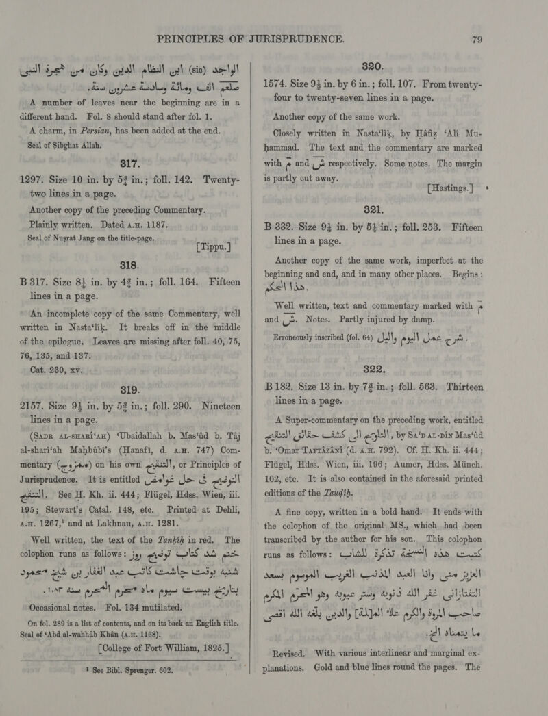 sel Eps? ope OSs Gall elas ul (sic) det)! vii ype Laskey ley Cal Galo A number of leaves near the beginning are in a different hand. Fol. 8 should stand after fol. 1. A charm, in Persian, has been added at the end. Seal of Sibghat Allah. 317. 1297. Size 10 in. by 52 in.; foll. 142. Twenty- two lines in a page. Another copy of the preceding Commentary. Plainly written. Dated a.n. 1187. Seal of Nusrat Jang on the title-page. [Tippu. ] 318. B 317. Size 81 in. by 43 in.; foll. 164. Fifteen lines in a page. An incomplete copy of the same Commentary, well It breaks off in the middle Leayes are missing after foll. 40, 75, written in Nasta‘lik. of the epilogue, 76, 135, and 187, Cat. 280, xv. 319. 2157. Size 94 in. by 53 in.; foll. 290. Nineteen lines in a page. (Sapr at-sHari‘an) ‘Ubaidallah b. Mas‘id b. Taj al-shari‘ah Mahbtbi’s (Hanafi, d. a.u. 747) Com- mentary (or) on his own ce, or Principles of Jurisprudence. It is entitled Waele Jo 3 cee gee. See H. Kh, ii. 444; Fliigel, Hdss, Wien, iii. 195; Stewart's Catal. 148, etc. Printed at Dehli, A.H. 1267, and at Lakhnau, a.H. 1281. Well written, the text of the Zankih inred. The colophon runs as follows: js) ental Cokes wh east Syne eh yy} slid! ane ES eble dy Aout LLAAM does ays w= ale eye eee cue Fol. 134 mutilated. On fol. 289 is a list of contents, and on its back an English title. Seal of ‘Abd al-wahhab Khan (a.n. 1168). [College of Fort William, 1825. ] Occasional notes. 1 See Bibl. Sprenger. 602.  820. 1574. Size 93 in. by 6 in.; foll. 107. From twenty- four to twenty-seven lines in a page. Another copy of the same work. Closely written in Nasta‘lik, by Hafiz ‘Ali Mu- hammad. The text and the commentary are marked with ° and v respectively. Some notes. The margin is partly cut away. [ Hastings. ] $21. B 382. Size 94 in. by 54 in.; foll. 253. Fifteen lines in a page. Another copy of the same work, imperfect at the beginning and end, and in many other places. nSsi\ Van. Well written, text and commentary marked with ° Begins : and ‘i Notes. Partly injured by damp. Erroneously inscribed (fol. 64) Pal) I ae cas C ~ : 322. B 182. Size 13 in. by 72 in.; foll. 563. Thirteen lines in a page. A Super-commentary on the preceding work, entitled ceil elim wet S ddl eo! , by Sa‘p aL-pin Mas‘tid b. ‘Omar TarrAzAni (d. an. 792). Cf. H. Kh. ii. 444; Fliigel, Hdss. Wien, iii. 196; Aumer, Hdss. Miinch. 102, etc. editions of the Zaudih. It is also contained in the aforesaid printed A fine copy, written in a bold hand. It ends with the colophon of the original MS., which had been transcribed by the author for his son. This colophon runs as follows: Cola) 5S kee) yin boas, dead peel Kyl al desl] Lily cee jujall esl asl Py Argge pary did all] se co jes! sail a) ah endl, [AL }olt de asl, Sell ole il shan Le With various interlinear and marginal ex- Gold and blue lines round the pages. The Revised. planations.