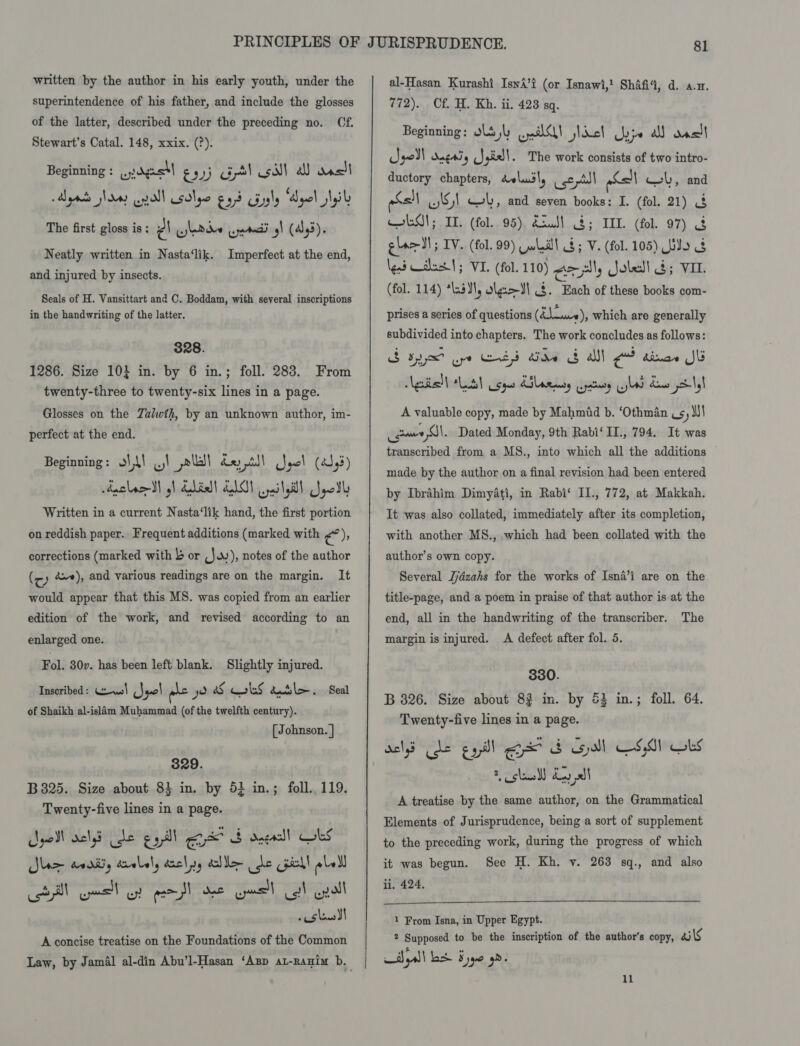 superintendence of his father, and include the glosses of the latter, described under the preceding no. Cf. Stewart’s Catal. 148, xxix. (?). Beginning : en adgesl £33 Gl sil al Rven) Aya shoes enol solye gad Guyly “Apel lel The first gloss is; PA Pde vraag! (445). Neatly written in Nasta‘lik. Imperfect at the end, and injured by insects. Seals of H. Vansittart and C. Boddam, with several inscriptions in the handwriting of the latter. 328. 1286. Size 10} in. by 6 in.; foll. 283. From twenty-three to twenty-six lines in a page. Glosses on the Zalwth, by an unknown author, im- perfect at the end. Beginning: o\L\ ...! pla dry till gel (4545) Auclacdl gh Edisll LLG pailsdll Jpedl Written in a current Nasta‘lik hand, the first portion on reddish paper. Frequent additions (marked with rae corrections (marked with 4 or .J..), notes of the author (cy &amp;*), and various readings are on the margin. It would appear that this MS. was copied from an earlier edition of the work, and revised according to an enlarged one. Fol. 30v. has been left blank. Slightly injured. Inscribed: Wms! (Jquo pie yo &amp;S cobs atl. Seal of Shaikh al-islam Muhammad (of the twelfth century). [ Johnson. | 329. B 3825. Size about 83 in. by 5} in.; foll. 119. Twenty-five lines in a page. oll aelye de esl ou 8 dagasll CobS Jee svariiy droll, ancl yy dole ee Cpe ebell still eel wy esol duc cual ey enol «Shaws SI A concise treatise on the Foundations of the Common 772). Cf. H. Kh. ii. 423 sq. Beginning: ols jl ell hael yye all Rve=) gol dngaiy Sgivll. The work consists of two intro- ductory chapters, dolusly csctsl pSell wlSl Gk, and seven books: I. (fol. 21) 3 eS; IT. (fol. 95) Sus! $; ILL (fol. 97) glee dl ; IV. (fol. 99) wlll 8; V. (fol. 105) odo 8 lend Waluas'!; VIL. (fol. 110) an, Joled! ; VIL (fol. 114) *las¥\, olgs&gt;Il $. Each of these books com- 1 ol, and prises a series of questions (gtsateds which are generally subdivided into chapters. The work concludes as follows: guid | tlaayt Sau KS amasy wate ws Kaus yo-\\ A valuable copy, made by Mahmid b. ‘Othman ,s, Mi)! _guue Gl. Dated Monday, 9th Rabi‘ IL., 794. It was transcribed from a MS., into which all the additions made by the author on a final revision had been entered by Ibrahim Dimyati, in Rabi‘ IIl., 772, at Makkah. It was also collated, immediately after its completion, with another MS., which had been collated with the author’s own copy. Several Jjdzahs for the works of Isna’i are on the title-page, and a poem in praise of that author is at the end, all in the handwriting of the transcriber. The margin is injured. A defect after fol. 5. 330. B 826. Size about 82 in. by 53 in.; foll. 64. Twenty-five lines in a page. dels de eat! ee &amp; Gdl CSA) Obs 2 claw) day I A treatise by the same author, on the Grammatical Elements of Jurisprudence, being a sort of supplement to the preceding work, during the progress of which it was begun. See H. Kh. v. 263 sq., and also li. 424.  1 From Isna, in Upper Egypt. 2 Supposed to be the inscription of the author's copy, ails 11