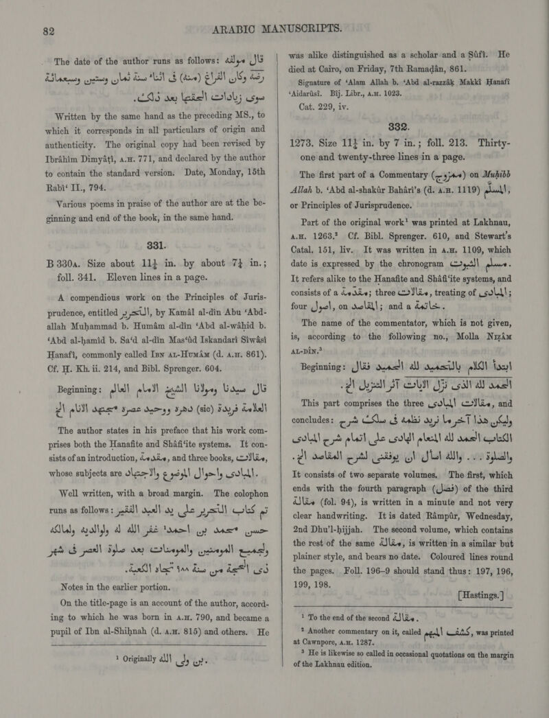 The date of the author runs as follows: aJye JU ESS ox lets! Doky ses Written by the same hand as the preceding MS., to which it corresponds in all particulars of origin and authenticity. The original copy had been revised by Ibrahim Dimyati, 4.4. 771, and declared by the author to contain the standard version. Date, Monday, 15th Rabi‘ IL., 794. Various poems in praise of the author are at the be- ginning and end of the book, in the same hand. 331. B 330a. Size about 113 in. by about 7} in.; foll. 341. Eleven lines in a page. A compendious work on the Principles of Juris- prudence, entitled » 1 &lt;ul, by Kamal al-din Abu ‘Abd- allah Muhammad b. Humém al-din ‘Abd al-wahid b. ‘Abd al-hamid b. Sa‘d al-din Mas‘id Iskandari Siwasi Hanafi, commonly called Inn ar-HumAm (d. a.m. 861), Cf. H. Kh. ii. 214, and Bibl. Sprenger. 604. Beginning : a) bel els) recall WI yey G Sans Jk ¢\ pl) agus* spac dnoyy 3pdd (sic) Fay, dele The author states in his preface that his work com- prises both the Hanafite and Shafi‘ite systems. It con- sists of an introduction, 4 die, and three books, liv, whose subjects are Wlz&gt;Il, g o3h SNymty soll. Well written, with a broad margin. The colophon runs as follows : jiii\ dus] wv es Hijet aul wks ‘ad BEG poll Sele any caleagally uacagall peal ESM slack tne Bans ye del cd Notes in the earlier portion. On the title-page is an account of the author, accord- ing to which he was born in a.H. 790, and became a pupil of Ibn al-Shihnah (d. a.m. 815) and others. He 1 Originally a))\ ods Ke |   was alike distinguished as a scholar and a Safi. He died at Cairo, on Friday, 7th Ramadan, 861. Signature of ‘Alam Allah b. ‘Abd al-razzik Makki Hanafi ‘Aidarisi. Bij. Libr., az. 1023. Cat. 229, iv. 332. 1273. Size 11} in. by 7 in.; foll. 213. Thirty- one and twenty-three lines in a page. The first part of a Commentary (&lt;3™) on Muhibb v Allah b. ‘Abd al-shakir Bahari’s (d. a-a. 1119) woot! ; or Principles of Jurisprudence. Part of the original work’ was printed at Lakhnau, a.H. 1263,? Cf. Bibl. Sprenger. 610, and Stewart’s Catal. 151, liv. It was written in a.a. 1109, which date is expressed by the chronogram c~,.4)| pone ; It refers alike to the Hanafite and Shafi‘ite systems, and consists of a dvdiv; three Yin, treating of sold); four Js, on welll; anda dwls. The name of the commentator, which is not given, is, according to the following no., Molla Niwim AL-Din.® Beginning: JU oes! a) aasll elas foul 2 ype AT OU 55 sail all nell This part comprises the three soll! ceylie, and concludes : oe Shes 8 dabss ayy be pT Ne ws esdll et oleil de csuldt wleall a wns!l Oba 2) ocliall oA Cady GI Lal allly 0 dha It consists of two separate volumes, The first, which ends with the fourth paragraph ((\e+) of the third iSliv (fol. 94), is written in a minute and not very clear handwriting. Itis dated Ramptr, Wednesday, 2nd Dhu’l-hijjah. The second volume, which contains the rest of the same dJ\iv, is written in a similar but plainer style, and bears no date. Coloured lines round the pages. Foll. 196-9 should stand thus: 197, 196, 199, 198. [ Hastings. ]  1 To the end of the second d3\iv. 2 Another commentary on it, called as nS , Was printed at Cawnpore, a.H. 1287. ° He is likewise so called in occasional quotations on the margin of the Lakhnau edition.
