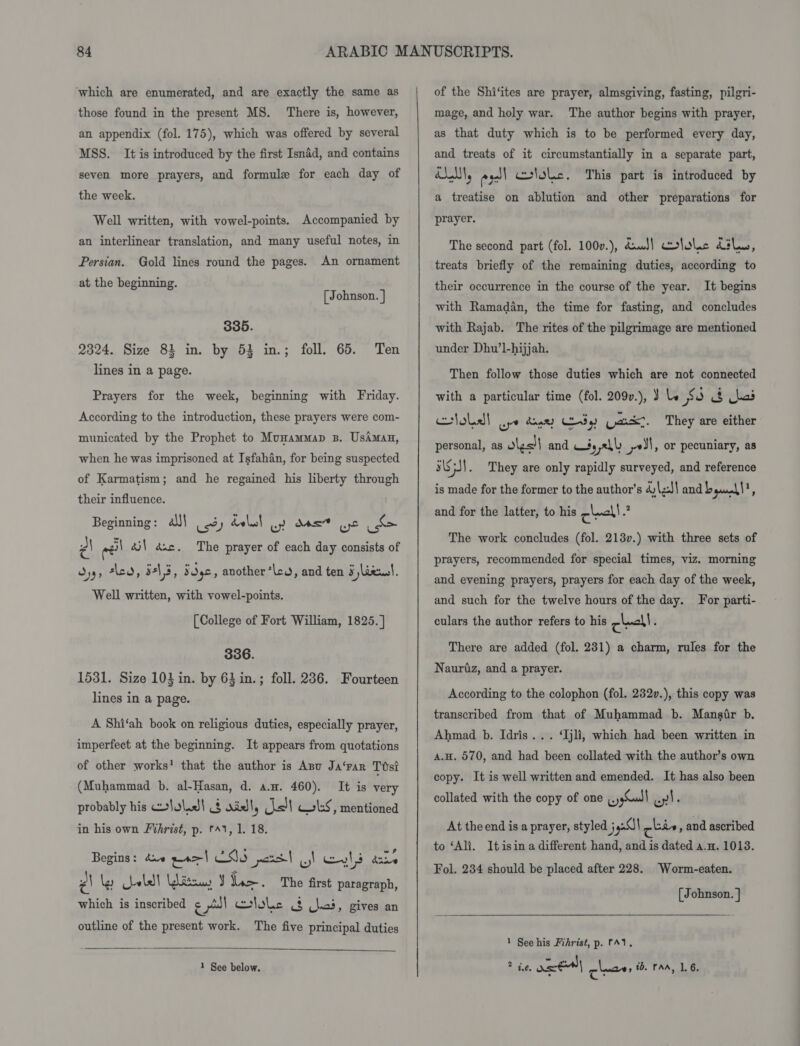 which are enumerated, and are exactly the same as those found in the present MS. There is, however, an appendix (fol. 175), which was offered by several MSS. It is introduced by the first Isnad, and contains seven more prayers, and formule for each day of the week. Well written, with vowel-points. Accompanied by an interlinear translation, and many useful notes, in Persian. Gold lines round the pages. An ornament at the beginning. oh j ohnson. 335. 2324. Size 83 in. by 53 in.; foll. 65. Ten lines in a page. Prayers for the week, beginning with Friday. According to the introduction, these prayers were com- municated by the Prophet to Munammap 3. UsAman, when he was imprisoned at Isfahan, for being suspected of Karmatism; and he regained his liberty through their influence. Beginning: JJ! ) doles! gy dss” Lc z\ el éj! dsc. The prayer of each day consists of Oys, sla, b-\ 5, Sdyc, another ‘lc, and ten 5 jlaecwl. Well written, with vowel-points. [College of Fort William, 1825. ] 336. 1531. Size 103 in. by 63 in.; foll. 236. Fourteen lines in a page. A Shi‘ah book on religious duties, especially prayer, imperfect at the beginning. It appears from quotations of other works’ that the author is Anu Ja‘rar Ttsi (Muhammad b. al-Hasan, d. a.w. 460). It is very probably his ~lolidl § xidl, cs! Gls, mentioned in his own Frhrist, p. tA1, 1. 18. Begins: dve pao| CIS pars | wy Eyl kone z\ ler heeled Wits Y Lie. The first paragraph, which is inscribed cl clole &amp; Clo, gives an outline of the present work. The five principal duties   of the Shi‘ites are prayer, almsgiving, fasting, pilgri- mage, and holy war. The author begins with prayer, as that duty which is to be performed every day, and treats of it circumstantially in a separate part, ALM, es] colole. This part is introduced by a treatise on ablution and other preparations for prayer. The second part (fol. 100v.), dumJ) cololc Lilo, treats briefly of the remaining duties, according to their occurrence in the course of the year. It begins with Ramadan, the time for fasting, and concludes with Rajab. The rites of the pilgrimage are mentioned under Dhu’l-hijjah. Then follow those duties which are not connected with a particular time (fol. 209v.), 3 le xe 3 kai tobe] ope diner dy) vax:. They are either personal, as lgs'l and $s yeh yl, or pecuniary, as iS JI . They are only rapidly surveyed, and reference is made for the former to the author's 4)\zJ\ and b gain | = and for the latter, to his check | ve The work concludes (fol. 213v.) with three sets of prayers, recommended for special times, viz. morning and evening prayers, prayers for each day of the week, and such for the twelve hours of the day. For parti- culars the author refers to his check! : There are added (fol. 231) a charm, rules for the Nauriz, and a prayer. According to the colophon (fol. 232v.), this copy was transcribed from that of Muhammad b. Mansir b. Ahmad b. Idris... ‘Ijli, which had been written in a.H. 570, and had been collated with the author’s own copy. It is well written and emended. It has also been collated with the copy of one whol wy! ‘ At the end is a prayer, styled } 4.0) cbie , and ascribed to ‘Ali. Itisin a different hand, and is dated a.n. 1013. Fol. 234 should be placed after 228. Worm-eaten. [ Johnson. ] 1 See his Fihrist, p. fA1.