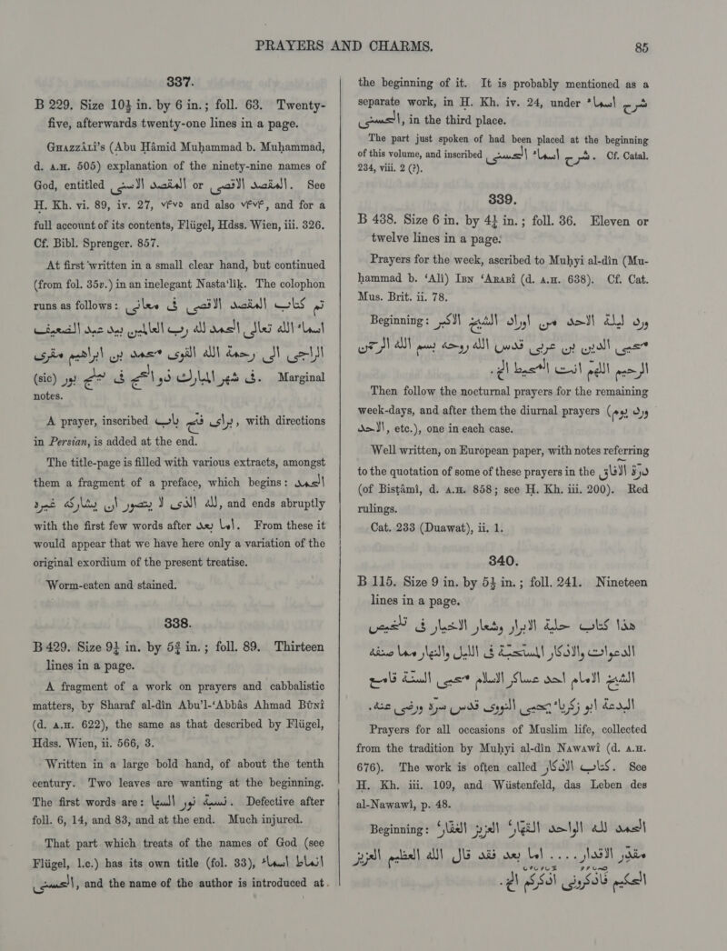 337. B 229. Size 103 in. by 6 in.; foll. 63. Twenty- five, afterwards twenty-one lines in a page. Guazziti’s (Abu Hamid Muhammad b. Muhammad, d. a.u. 505) explanation of the ninety-nine names of God, entitled cowl dais! or 2) said}. See H. Kh. vi. 89, iv. 27, vfvo and also v¥vF, and for a full account of its contents, Fliigel, Hdss. Wien, iii. 326. Cf. Bibl. Sprenger. 857. At first ‘written in a small clear hand, but continued (from fol. 35v.) in an inelegant Nasta‘lik. The colophon runs as follows : Usilee cs sai ll maid) LS ei iaeatl) oe det oycblll coy all dncall Ser alll “Lint se atl l wy! sens csyill Ul damy 3M cot (sic) y) é* b Ass LAL et 3. Marginal notes. A prayer, inscribed Wb rau us|, with directions in Persian, is added at the end. The title-page is filled with various extracts, amongst them a fragment of a preface, which begins: was dat Sly wy \ ) Y Us! a, and ends abruptly with the first few words after Xx lel. would appear that we have here only a variation of the From these it original exordium of the present treatise. Worm-eaten and stained. 338. B 429. Size 91 in. by 52 in lines in a page. ; foll. 89. Thirteen A fragment of a work on prayers and cabbalistic matters, by Sharaf al-din Abu’l-‘Abbas Ahmad Buyi (d. a.u. 622), the same as that described by Fliigel, Hdss. Wien, i. 566, 3. Written in a large bold hand, of about the tenth century. Two leaves are wanting at the beginning. The first words are: \zul\ yi dui. Defective after foll. 6, 14, and 83, and at the end. Much injured. That part which treats of the names of God (see Fliigel, l.c.) has its own title (fol. 33), ta.) bal the beginning of it. It is probably mentioned as a separate work, in H. Kh. iv. 24, under *leal ant, in the third place. The part just spoken of had been viene at his beginning of this volume, and inscribed ious “Leash ¢ Cf. Catal. 234, viii. 2 (?). 339. B 488. Size 6 in. by 4} in.; foll. 36. Eleven or twelve lines in a page: Prayers for the week, ascribed to Muhyi al-din (Mu- hammad b. ‘Ali) Inn ‘Anansi (d. a.m. 638). Cf. Cat. Mus. Brit. ii. 78. Beginning: 51} a Nil ope dod! ahd oy wr)! al pes Sm A wd oe oy uall as Qh byt) et pall mao Then follow the nocturnal prayers for the remaining week-days, and after them the diurnal prayers ( en os d&gt;J!, etc.), one in each case. Well written, on European paper, with notes referring to the quotation of some of these prayers in the gel 550 (of Bistami, d. a.m. 858; see H. Kh. iii. 200). Red rulings. Cat. 233 (Duawat), ii. 1. 340. B 115. Size 9 in. by 53 in. ; foll. 241. Nineteen lines in a page. Lee ELSI leds sly] dle Obs tae dime Loe sete Soll) § Lata! Sol, crtycall nel ud | ae peel Slane dal ele) esl 42L od se ¥) Ep sag) nose “LS gl dc rJI Prayers for all occasions of Muslim life, collected from the tradition by Muhyi al-din Nawawi (d. a.x. 676). The work is often called Sal wk. See H. Kh. iti. 109, and Wiistenfeld, das Leben des al-Nawawi, p. 48. Beginning : * aad} pl © Neat dots} al) das)| pel ecbell a) JE od ae bl. CPL ILE ¢ esol gre ech - Saal jai