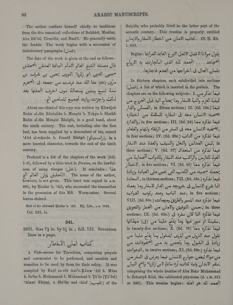 The author confines himself chiefly to traditions from the five canonical collections of Bukhari, Muslim, Abu Da’id, Tirmidhi, and Nasa’i. He generally omits the Isnaéds. The work begins with a succession of introductory paragraphs (_\.04). The date of the work is given at the end as follows: iat) deal! LiL Ll Aldl put! dinaw JU ora cm Geel es lout lniaae ays dere ope ed cic alll lic (sic) LSy0 .¢l epethank! ened deity riety 20S About one-third of this copy was written by KhwAjah Rukn al-din Rizbahén b. Mansir b. Yahya b. Shaikh Rukn al-din Mangir Rastgii, in a good hand, about the ninth century. The rest, including also the first leaf, has been supplied by a descendant of his, named ‘Abd al-rahmin b. Junaid Rastgd ( s Cewl)), in a more hurried character, towards the end of the tenth century. Prefixed is a list of the chapters of the work (foll. 1-6), followed by a little tract in Persian, on the lawful- ness of using vinegar (\S). It concludes: lia ¢\ alle! cash Gnist!!. The name of the author, however, is not given. This tract was copied in a.H. 991, by Haidar b. ‘Ali, who succeeded the transcriber in the possession of this MS. Worm-eaten. Several leaves stained. Seal of the aforesaid Haidar b. ‘Ali. Bij. Libr., a.u. 1033. Cat. 223, ix. 341, 2821. Size 74 in. by 5} in.; foll. 112. Seventeen lines in a page. ead) cybel GES A Vade-mecum for Travellers, comprising prayers and ceremonies to be performed, and amulets and remedies to be used by them for their safety. It was compiled by Rapi at-pin Axnv’t-KAsm ‘Ali b. Misa b. Ja‘far b. Muhammad b. Muhammad b. Ta’tis (TA’ ts?) ‘Alawi Fatimi, a Shiite and chief (.ti) of the  Saiyids, who probably lived in the latter part of the seventh century. This treatise is properly entitled 1. 433. Begins: by! aS! ay tell cys)! ASN ha NU Yo gis cyl &amp; clstl oil! all was} oe dale Lyle past oye lett d dlell gla In thirteen chapters, each subdivided into sections (_j.a5), a list of which is inserted in the preface. The chapters are on the following subjects: I. .ye = Ni land wu cul js atl co Leg shied dually Sol dias Nl, gruall, in fifteen sections ; IT. (fol. 19v.) a. ad) aye Edall slinh’ Eo des yilaill caer sjlaS\,, in five sections; IIT. (fol. 24) lee 3 Si Ld polelally alelly Lass uyo paul $ dew lull eo, in four sections; IV. (fol. 290.) Gat wy 5 RU ee) seed anc Fdatly deadly Getty Galas) Cued, in three sections; V. (fol. 37) Saal ope 3S Lys wre last tyall, Hall one SM, Gull Sal y\asJ!, in five sections; VI. (fol. 45) lve 5 Si Lys FLyjg Tole) Se wed sll nl oye tne? dacs? Foleud|, in thirteen sections; VII. (fol. 53v.) 3 S53 Lod Hae: Loy slic Nall pe domgd 8 laid Ere lol HI,aI ws; dacs, CLI] osc, in five sections; VIII. (fol. 60v.) lages cpap, pad! dnc Shi Log’ Gigelly po) ot gly adsl Cpu, in three sections; IX. (fol. 62v.) $ 2d .\6 i) 5833 Lond Walage (4) ape Lake Au bey Led ype gl Lends, in twenty-five sections; X. (fol. 76) lve 3S Las wrt rhe cis bey Spiel syd ore Ugpll ace Sei oe gS) one &amp; yeast bey Spill &amp; oh lcull , in twelve sections; XI. (fol. 88v.) 5 Slat wrt Ball Bape Lae lai oylyer Used #159 ys bell eI US) ey dole 29 OLS dedy Noll ai, comprising the whole treatise of Abu Bakr Muhammad b. Zakariya RAzi, the celebrated physician (d. a.H. 311 or 820). This treatise begins: alal 4» a oasl
