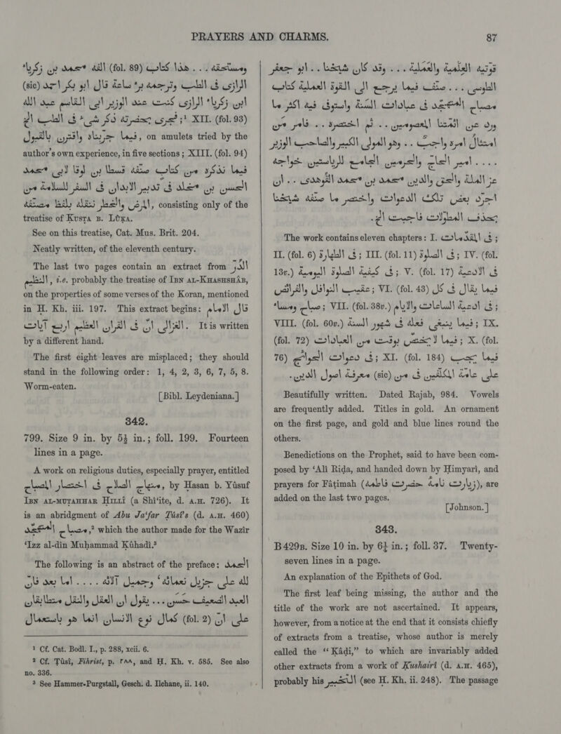 LS} uy das all (fol. 89) LS Nha... dist (sic) az} % yl Ju bolus * dA yg — | és osj\SI A) wc a lil cel sl dae eS silyl LS; wy! e) ll oo +o $5 Wi piewr sp6? 5! XII. (fol. 98) Jel yl, skye Li.t, on amulets tried by the author's own experience, in five sections ; XIII. (fol. 94) mas ool lid Gy laud dro lS Ue 5 S35 Land ope Salbald) ull &amp; lool aod Galery (jul dias badly alin esl, L2)\1, consisting only of the treatise of Kusta 3. Lora. See on this treatise, Cat. Mus. Brit. 204. Neatly written, of the eleventh century. The last two pages contain an extract from jal 413:]\, ¢.e. probably the treatise of Inn ax-Kuasusnis, on the properties of some verses of the Koran, mentioned in H. Kh, iii. 197. This extract begins: ole) Jb colt =) aieall wl al A) = tal. It is written by a different hand. The first eight leaves are misplaced; they should stand in the following order: 1, 4, 2, 3, 6, 7, 5, 8. ‘Worm-eaten. [ Bibl. Leydeniana. | 342. 799. Size 9 in. by 53 in.; foll. 199. Fourteen lines in a page. A work on religious duties, especially prayer, entitled check! hort! 8 cell ck, by Hasan b. Yisuf Isn at-mMuraHHAR Hiri (a Shi‘ite, d. a.w. 726). It is an abridgment of Abu Ja‘far Tasi’s (d. a.u. 460) oe ose) cha ,” which the author made for the Wazir ‘Izz al-din Muhammad Kthadi.$ The following is an abstract of the preface: basil ob ae bel... BIT nary “tiled Uyjo de all pi are SiS ial ol pi spn Ciel! onal! Slee yo Lal lui gy) JUS (fol. 2) SI de  1 Cf. Cat. Bodl. I., p. 288, xcii. 6. 2 Cf. Tisi, Fihrist, p. ras, and H. Kh. v. 585. See also no. 336. 3 See Hammer-Purgstall, Gesch. d. Ilchane, ii. 140. AS dealt 5,5)! ud) ee LS wie os gl Le AST tad byrly Ancll olole G ose] lias wre tho spend pb oe eaparll Leal Ge oy nigh colally pall Sgall yoy. ely sot Ser! dlyr eral polell ceopsily lel aol... oune Load gill OAS oy dE all, asl, Kas! jc Litt Ate le post, ertyeall ES Uae ojo The work contains eleven chapters: I. coleaall &amp; ; II. (fol. 6) 5 gla} § ; TIL. (fol. 11) Shc!) §; IV. (fol. 130.) daogel) Sql!) AueeS $5. V. (fol. 17) dcodl 8 aT, Lilgll enic; VI. (fol. 48) JS § Sle Lys lavas ot! VIL. (fol. 38v.) ell, lel! col 8; VIII. (fol. 600.) Kaud) yyet $ dled rey Lond; IX. (fol. 72) loll pe Edy Cac) Lod; X. (fol. 76) @lgs!) lyco 3; XI. (fol. 184) Cae lad | gel dine (sic) wr at ee dele ust Dated Rajab, 984. are frequently added. Titles in gold. An ornament Beautifully written. Vowels on the first page, and gold and blue lines round the others. Benedictions on the Prophet, said to have been com- posed by ‘Ali Rida, and handed down by Himyari, and prayers for Fatimah (dsbls mio boli 143), are added on the last two pages. [Johnson. ] 343. B 4298. Size 10 in. by 6} in.; foll. 37. seven lines in a page. An explanation of the Epithets of God. Twenty- The first leaf being missing, the author and the title of the work are not ascertained. It appears, however, from a notice at the end that it consists chiefly of extracts from a treatise, whose author is merely called the ‘‘ Kadi,” to which are invariably added other extracts from a work of Kushairi (d. a.n. 465), probably his Pp) (see H. Kh. ii. 248). The passage