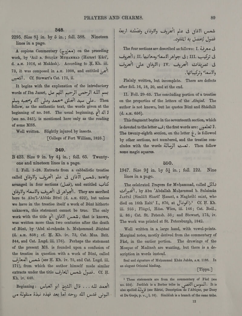 348. 2295. Size 81 in. by 5 in.; foll. 388. lines in a page. Nineteen A copious Commentary (&lt; yy) on the preceding work, by ‘Ari s. Surra4n Musammap (Harawi Kari’, d. a.H. 1016, at Makkah). According to H. Kh. iii. 78, it was composed in a.H. 1008, and entitled pel well. Cf. Stewart’s Cat. 175, ii. It begins with the explanation of the introductory words of Ibn Jazari, bo eel esol r= Fall eo os dass aT ides Ms hell aw ges Then follow, as the authentic text, the words given at the beginning of no. 346. The usual beginning, PA ‘ly (see no. 345), is mentioned here only as the reading of some MSS. Well written. Slightly injured by insects. [College of Fort William, 1825. ] 349. B 4238. Size 9 in. by 43 in.; foll. 65. Twenty- one and nineteen lines in a page. I. Foll. 1-28. Extracts from a cabbalistic treatise called 335), Lis sl me &amp; Gull Guat, newly arranged in four sections (25), and entitled WLS geal, sleSl, Ki, I &amp; lyst. They are ascribed here to Abu’l-‘Abbas Btwi (d. a.w. 622), but unless we have in the treatise itself a work of Bani hitherto The only work with the title ¢\ SUN Cues, that is known, was written more than two centuries after the death of Bini, by ‘Abd al-rahman b. Muhammad Bistdmi (d. aH. 858; cf. H. Kh. iv. 73, Cat. Mus. Brit. 344, and Cat. Lugd. iii. 176). Perhaps the statement of the present MS. is founded upon a confusion of unknown, this statement cannot be true. the treatise in question with a work of Bini, called ai jel) Ue (see H. Kh. iv. 75, and Cat. Lugd. iii. 171), from which the author himself made similar extracts under the title 3 lel! (pats Md Jyas. Of. H. Kh. iv. 440. Beginning: (pwlaell | renal ellis teal) Sie crt Egire FAG 5d de bel dm, alll Quad col 89 dey) chad, Gly, Ciysel ple B GUI Guat oyHihl 4) Jas! Spas The four sections are described as follows: I. hb ne eg CSyys!l; IL. leileny Lad lye $; IT S55 Gyo de GUM; IV. Gye OW Plainly written, but incomplete. There are defects after foll. 16, 18, 20, and at the end. II. Foll. 29--65. The concluding portion of a treatise on the properties of the letters of the Abwad. The author is not known, but he quotes Bini and Shadhili (d. a.H. 656). This fragment begins in the seventeenth section, which is devoted to the letter 4; the first words are: hd y. The twenty-eighth section, on the letter &gt; is followed by other sections, not numbered, and the treatise con- cludes with the words dJle/] wi. Then follow some magic squares. 350. 1947. Size 93 in. by 5} in.; foll. 122. lines in a page. Nine The celebrated Prayers for Muhammad, called BR) ols, by Abu ‘Abdallah Muhammad b. Sulaiman Jaztxri (Simlali Sharif Hasani, a Maghribi saint, who died on 16th Rabi‘ I., 870, at (Jl¢,3\).’ Cf. H. Kh. iti. 235; Fliigel, Hdss. Wien, ii. 146; Cat. Bodl., ii. 86; Cat. St. Petersb. 33; and Stewart, 175, iv. The work was printed at St. Petersburgh, 1842. Well written in a large hand, with vowel-points. Marginal notes, mostly derived from the commentary of The drawings of the Mosque of Madinah are wanting, but there is a de- Fasi, in the earlier portion. scription in words instead. Seal and signature of Muhammad Khan Jahan, a.w, 1186. In an elegant Oriental binding, P [Tippu. ]  1 These statements are from the commentary of Fast (see no. 354), Jazilah is a Berber tribe in ail mgd It is also spelled ra yj (see Edrisi, Description de |’ Afrique, par Dozy et De Goeje, p. v,, 1.10). Simlalah is a branch of the same tribe. 12