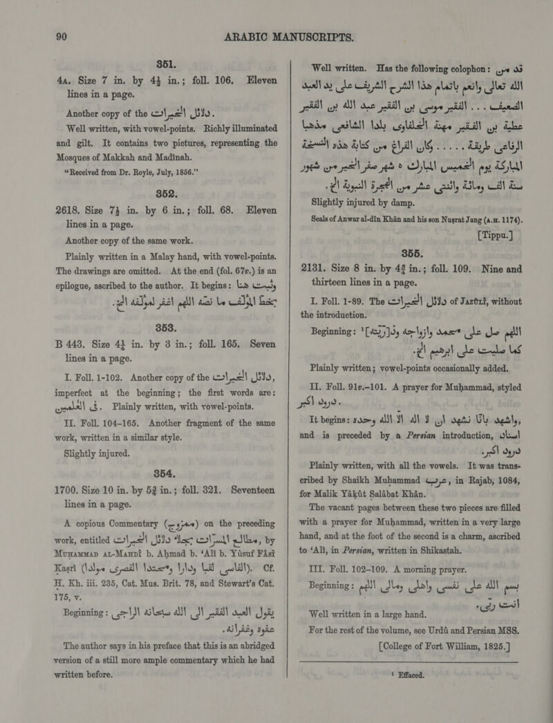 3651. 4a, Size 7 in. by 43 in.; foll. 106. lines in a page. Another copy of the cot al io. Well written, with vowel-points. Richly illuminated and gilt. It contains two pictures, representing the Mosques of Makkah and Madinah. “Received from Dr. Royle, July, 1856.” Eleven 8352. 2618. Size 73 in. by 6 in.; foll. 68. Eleven lines in a page. Another copy of the same work. Plainly written in a Malay hand, with vowel-points. The drawings are omitted. At the end (fol. 67v.) is an epilogue, ascribed to the author. It begins: La Ly Ql adel piel pall) ai be CA exe 353. B 443, Size 43 in. by 3 in.; foll. 165. Seven lines in a page. I, Foll. 1-102. Another copy of the wl nal ie, imperfect at the beginning; the first words are: wealsl &lt;3. . Plainly written, with vowel-points. II. Foll. 104-165. Another fragment of the same work, written in a similar style. Slightly injured. 354. 1700. Size 10 in. by 52 in.; foll. 321. Seventeen lines in a page. A copious Commentary (eam) on the preceding work, entitled pes se Mexz ot all pik, by Mvnammap at-Manvi b. Ahmad b. ‘Ali b. Yusuf FAsi Kasri (Nye us pail| lous, Vilas Lid ll). Cf. H. Kh. iii. 235, Cat. Mus. Brit. 78, and Stewart’s Cat. 178, &lt; Beginning : rls laws all dl sal dual Jed » Ai} RE, dyke The author says in his preface that this is an abridged version of a still more ample commentary which he had written before. Well written. Has the following colophon: 0 v3 Seal oy dhe Cay tll © pt Nn aLdty ily Sa alll rN op A ane ail oy cg ell... Cel Lode (ceili! lol colle dye pad! oy Lhe Laodll gdm HS ope Ell IG... hub cli Be eye pol pe seb © ONAN Gea ogy ESL @) Ryall 5261 ye phe Coal, Ailey Call ds Slightly injured by damp. Seals of Anwar al-din Khan and his son Nusrat Jang (a.n. 1174). [Tippu.] 355. 2131. Size 8 in. by 4% in.; foll. 109. Nine and thirteen lines in a page. I. Foll. 1-89. The c\.0)| (Jiu of Jaztxt, without the introduction. -¢\ abl de ube Ls Plainly written; vowel-points occasionally added. II. Foll. 91v.-101. A prayer for Muhammad, styled pS) oyyd- Tt begins: samy all YW al J a) vets UL oesly, and is preceded by a Persian introduction, Jl! 251 dy Plainly written, with all the vowels. It was trans- cribed by Shaikh Muhammad C»,©, in Rajab, 1084, for Malik Yakat Salabat Khan. The vacant pages between these two pieces are filled with a prayer for Muhammad, written in a very large hand, and at the foot of the second is a charm, ascribed to ‘Ali, in Persian, written in Shikastah. III. Foll. 102-109. A morning prayer. Beginning : eel idle Lal, on ide als| ens Well written in a large hand. nai ei For the rest of the volume, see Urdti and Persian MSS. [College of Fort William, 1825.] 1 Effaced.