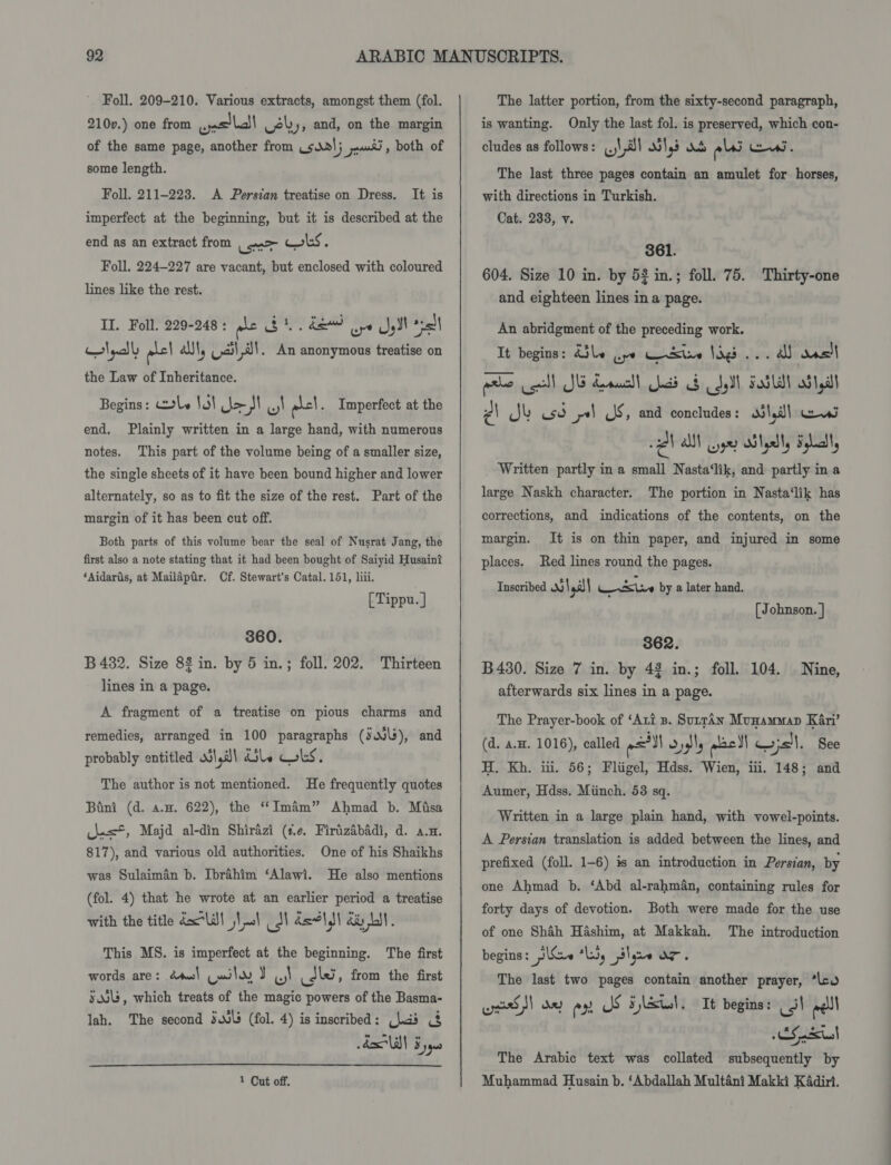Foll. 209-210. Various extracts, amongst them (fol. 210v.) one from welll ely, and, on the margin of the same page, another from usdol; Fen) , both of some length. Foll. 211-2238. A Persian treatise on Dress. It is imperfect at the beginning, but it is described at the end as an extract from | a&gt; cous. Foll. 224-227 are vacant, but enclosed with coloured lines like the rest. II. Foll. 229-248: gle $1. de) ope JI sal Hlnadl phs| al, Ucila!. An anonymous treatise on the Law of Inheritance. Begins: le lo! Jo SI acl. Imperfect at the end. Plainly written in a large hand, with numerous notes. This part of the volume being of a smaller size, the single sheets of it have been bound higher and lower alternately, so as to fit the size of the rest. Part of the margin of it has been cut off. Both parts of this volume bear the seal of Nusrat Jang, the first also a note stating that it had been bought of Saiyid Husain? ‘Aidaris, at Mailapir. Cf. Stewart's Catal. 151, liii. [ Tippu. ] 360. B 482. Size 8% in. by 5 in.; foll. 202. Thirteen lines in a page. A fragment of a treatise on pious charms and remedies, arranged in 100 paragraphs (sov\s), and probably entitled oil,a\ dily Cokes. The author is not mentioned. He frequently quotes Bini (d. a.w. 622), the “Imam” Ahmad b. Misa clas, Majd al-din Shirazi (¢e. Firizabadi, d. a.m. 817), and various old authorities. One of his Shaikhs was Sulaiman b. Ibrahim ‘Alawi. He also mentions (fol. 4) that he wrote at an earlier period a treatise with the title dll josh SN dsolall da Ly. This MS. is imperfect at the beginning. The first words are: dts) (wily J ul dk , from the first sss, which treats of the magic powers of the Basma- lah. The second sls (fol. 4) is inscribed: chads &amp; Ald! Fy  1 Cut off.  The latter portion, from the sixty-second paragraph, is wanting. Only the last fol. is preserved, which con- cludes as follows: (.)\ M1 oi\45 elas iw. The last three pages contain an amulet for horses, with directions in Turkish. Cat. 233, v. 361. 604. Size 10 in. by 52 in.; foll. 75. Thirty-one and eighteen lines in a page. An abridgment of the preceding work. It begins: Able wpe WeXine Sigs... A ancl wake ell JB drawal ead ob yl Fold ob lyall ¢\ Jk usd ys JS, and concludes : ola wea ZV all Gye Blylly Flatt, Written partly in a small Nasta‘lik, and partly in a large Naskh character. The portion in Nasta‘lik has corrections, and indications of the contents, on the margin. places. Red lines round the pages. It is on thin paper, and injured in some Inscribed | Fea sins by a later hand. [ Johnson. ] 862. B4380. Size 7 in. by 43 in.; foll. 104. afterwards six lines in a page. Nine, The Prayer-book of ‘Art 8. SuprAn Munammap Kari’ (d. a.H. 1016), called 21 Oygly aac} wis. See H. Kh. iii. 56; Fliigel, Hdss. Wien, iii. 148; and Aumer, Hdss. Miinch. 53 sq. Written in a large plain hand, with vowel-points. A Persian translation is added between the lines, and prefixed (foll. 1-6) is an introduction in Persian, by one Ahmad b. ‘Abd al-rahm&amp;n, containing rules for forty days of devotion. Both were made for the use of one Shah Hashim, at Makkah. The introduction begins: j\tx~ “lu, plyee OF. The last two pages contain another prayer, ‘leo oe)! ox ex JS 5 lSul. It begins: ots wel CS ates] The Arabic text was collated subsequently by Muhammad Husain b. ‘Abdallah Multéni Makki KAdiri.