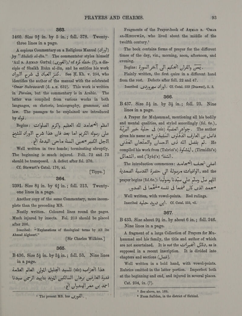 363. 1460. Size 92 in. by 5 in.; foll. 878. Twenty- three lines in a page. A copious Commentary on a Religious Manual (ot 54!) by “Shihab al-din.” The commentator styles himself ‘Aris. Amman Gari (Us yya/!),! of 3,8 ahs (?), a dis- ciple of Shaikh Rukn al-din, and he entitles his work ol, II co 3 dhl iS. See H. Kh. v. 254, who identifies the author of the manual with the celebrated ‘Omar Suhrawardi (d. a.u. 632). This work is written in Persian, but the commentary is in Arabic. The latter was compiled from various works in both languages, on rhetoric, lexicography, grammar, and law. The passages to be explained are introduced by 4 Pe Begins: algal Sty plas! all valet} steel gutll ly od 1a WG dey bel All dyes ide Pl dead! abe deal Cot lll Jel Well written in two hands; terminating abruptly. The beginning is much injured. Foll. 72 and 73 should be transposed. A defect after fol. 270. Cf. Stewart’s Catal. 176, xi. [Tippu. ] 364. 2391. Size 84 in. by 42 in.; foll. 213. Twenty- one lines in a page. Another copy of the same Commentary, more incom- plete than the preceding M8. Neatly written. Coloured lines round the pages. Much injured by insects. Fol. 213 should be placed after 206. Inscribed: Explanations of theological terms by Ali ibn Ahmad Alghauri.” [Sir Charles Wilkins. | 365. B 436. Size 53 in. by 33 in.; foll. 53, Nine lines in a page. dw ell lal coll es!) saul! (sic) mI;s)| RY.) Gree eM ales aypl LS lall boy ped bel 5,08 ¢\ wiggle wy ar 1 The present MS. has 59 : Fragments of the Prayer-book of Anmap B. ‘OmAR At-HinpuwAn, who lived about the middle of the twelfth century.’ The book contains forms of prayer for the different times of the day, viz., morning, noon, afternoon, and evening. Begins: Sypull 21 SN pak!) lilly cy Plainly written, the first quire in a different hand from the rest. Defects after foll. 22 and 47. Inscribed 5954 pg Ol yy). Cf Catal. 233 (Duawat), ii. 3. 366. B 437. Size 53 in. by 33 in.; foll. 23. Nine lines in a page. A Prayer for Muhammad, mentioning all his bodily and mental qualities, and styled accordingly (fol. 6v.), &amp; ol gat Ge &amp; (sic) ducal iyo. The author gives his name as i dada usynall lll oy Wels Baa ylsiell, Glatt sd all Jai od. He compiled his work from (Tabrizi’s) 5 Cad) , (Tirmidhi’s) bltd!, and (‘Ty4d’s) ‘asst. The introduction'commences: Wele*| Win isiel Bond) Ewaill Fis J Uys Colslyl, and the prayer begins (fol.6v.): LA 9-ey Vides is m3 AY eel youd) &amp; ast tu BLE? IE Coll ane Well written, with vowel-points. Red rulings. Inscribed del jd Lyi. Of. Catal. 233, vii. 3677. B 433. Size about 93 in. by about 6 in.; foll. 246. Nine lines in a page. A fragment of a large Collection of Prayers for Mu- hammad and his family, the title and author of which are not ascertained. It is not the wot | bo, as is supposed in a recent inscription. It is divided into chapters and sections (_)ac4). Well written in a bold hand, with vowel-points. Rubrics omitted in the latter portion. Imperfect both at the beginning and end, and injured in several places. Cat. 234, ix. (?).  1 See above, no. 169. 2 From. Safidan, in the district of Sirhind.